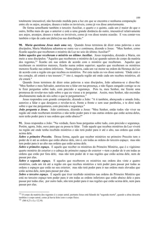 totalmente imesurável, não havendo medida para a luz em que se encontra e nenhuma comparação
entre ele os anjos, arcanjos, deuses e todos os invisíveis, como já vos disse anteriormente.
De forma semelhante também o terceiro Auxiliar, o quarto e o quinto, cada um é maior do que o
outro, brilha mais do que o anterior e está a uma grande distância do outro, imesurável relativamente
aos anjos, arcanjos, deuses e todos os invisíveis, como já vos disse noutra ocasião. E vou contar-vos
também o tipo de cada um [deles] na sua distribuição."
90. Maria questiona Jesus mais uma vez. Quando Jesus terminou de dizer estas palavras a seus
discípulos, Maria Madalena adiantou-se outra vez e continuou, dizendo a Jesus: "Meu Senhor, como
ficarão aqueles que receberam o mistério da Luz no seio do último Auxiliar?"
Sobre aqueles que receberam o mistério no último Auxiliar. Jesus respondeu, dizendo a Maria, em
meio a seus discípulos: "Aqueles que receberem o mistério da Luz quando saírem do corpo da matéria
dos regentes,325
ficarão em sua ordem de acordo com o mistério que receberam. Aqueles que
receberam os mistérios maiores, ficarão numa ordem superior; aqueles que receberam os mistérios
menores ficarão nas ordens inferiores. Numa palavra, cada um vai morar na ordem da Herança da Luz
de acordo com a região em que recebeu os mistérios. Por esta razão eu vos disse outrora: 'Onde está o
teu coração, ali estará o teu tesouro’,326
isto é, naquela região até onde cada um recebeu mistérios, ali
ele estará."
Quando Jesus terminou de dizer estas palavras a seus discípulos, João adiantou-se e disse-lhe:
"Meu Senhor e meu Salvador, autoriza-me a falar em tua presença, e não fiques zangado comigo se eu
te fizer perguntas sobre tudo, com precisão e segurança. Pois tu, meu Senhor, me fizeste uma
promessa de revelar-nos tudo sobre o que eu viesse a te perguntar. Assim, meu Senhor, não escondas
absolutamente nada de nós sobre o que te perguntarmos."
Jesus respondeu com grande compaixão, dizendo a João: "A ti também, abençoado e amado João,
autorizo a falar o que desejares e revelar-te-ei, frente a frente e sem usar parábolas, e te direi tudo
sobre o que me perguntares, com precisão e segurança."
João pergunta a Jesus. João continuou, dizendo a Jesus: "Meu Senhor, então todos vão viver na
região até onde receberam mistérios e não terão poder para ir nas outras ordens que estão acima deles,
nem terão poder para ir nas ordens que estão abaixo?"
91. Jesus respondeu a João: "Na verdade, fazes boas perguntas sobre tudo, com precisão e segurança.
Porém, agora, João, ouve para que eu possa te falar. Todo aquele que recebeu mistérios da Luz viverá
na região até onde tenha recebido mistérios e não terá poder para ir até o alto, nas ordens que estão
acima dele.
Sobre o primeiro Preceito. Dessa forma, aquele que receber mistérios no primeiro Preceito tem o
poder de ir até as ordens que estão abaixo dele, isto é, em todas as ordens do terceiro espaço; mas não
tem poder para ir ao alto nas ordens que estão acima dele.
Sobre o primeiro espaço. E aquele que receber os mistérios do Primeiro Mistério, que é o vigésimo
quarto mistério do exterior e o cabeça do primeiro espaço do exterior tem o poder de ir em todas as
ordens que estão por fora dele; mas não tem poder de ir nas regiões que estão acima dele, nem de
passar por elas.
Sobre o segundo espaço. E aqueles que receberem os mistérios nas ordens dos vinte e quatro
mistérios, cada um irá até a região em que recebeu mistérios e terá poder para passar por todas as
ordens e espaços que estão no seu exterior; mas não terá poder para ir nas ordens mais elevadas que
estão acima dele, nem para passar por elas.
Sobre o terceiro espaço. E aquele que tiver recebido mistérios nas ordens do Primeiro Mistério que
está no terceiro espaço tem poder para ir em todas as ordens inferiores que estão abaixo dele e para
passar por todas elas; por outro lado, não tem poder para ir nas regiões que estão acima dele, nem para
passar por elas.
325
O corpo da matéria dos regentes é o corpo astral, portanto Jesus está falando da "segunda morte", quando a alma descarta
também o corpo astral, como já havia feito com o corpo físico.
326
(Mt 6,21 e Lc 12,34)
109
 