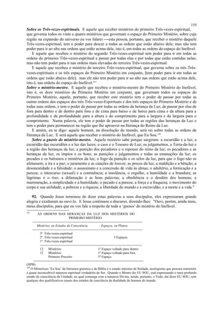Sobre os Três-vezes-espirituais. E aquele que receber mistérios do primeiro Três-vezes-espiritual,
que governa todos os vinte e quatro mistérios que governam o espaço do Primeiro Mistério, sobre cuja
região na expansão do universo eu vos falarei esta pessoa, portanto, que receber o mistério daquele
Três-vezes-espiritual, tem o poder para descer a todas as ordens que estão abaixo dele; mas não tem
poder para ir ao alto nas ordens que estão acima dele, isto é, em todas as ordens do espaço do Inefável.
E aquele que recebeu o mistério do segundo Três-vezes-espiritual tem poder para ir em todas as
ordens do primeiro Três-vezes-espiritual e passar por todas elas e por todas que estão contidas nelas;
mas não tem poder para ir nas ordens mais elevadas do terceiro Três-vezes-espiritual.
E aquele que recebeu o mistério do terceiro Três-vezes-espiritual, que governa sobre os três Três-
vezes-espirituais e os três espaços do Primeiro Mistério em conjunto, [tem poder para ir em todas as
ordens que estão abaixo dele]; mas ele não tem poder para ir ao alto nas ordens que estão acima dele,
isto é, nas ordens do espaço do Inefável.327
Sobre o mistério-mestre. E aquele que recebeu o mistério-mestre do Primeiro Mistério do Inefável,
isto é, os doze mistérios do Primeiro Mistério em conjunto, que governam todos os espaços do
Primeiro Mistério, aquele, portanto, que receber este mistério tem o poder de passar por todas as
outras ordens dos espaços dos três Três-vezes-Espirituais e dos três espaços do Primeiro Mistério e de
todas suas ordens, e tem o poder de passar por todas as ordens da herança da Luz, de passar por elas de
fora para dentro e de dentro para fora e de cima para baixo e de baixo para cima e da altura para a
profundidade e da profundidade para a altura e do comprimento para a largura e da largura para o
comprimento. Numa palavra, ele tem o poder de passar por todas as regiões das heranças da Luz e
tem o poder para permanecer na região que lhe aprouver na Herança do Reino da Luz.
E amém, eu te digo: aquele homem, na dissolução do mundo, será rei sobre todas as ordens da
Herança da Luz. E será aquele que receber o mistério do Inefável, que Eu Sou.328
Sobre a gnosis do mistério-mestre. Aquele mistério sabe porque surgiram: a escuridão e a luz; a
escuridão das escuridões e a luz das luzes; o caos e o Tesouro de Luz; os julgamentos, a Terra-da-luz e
a região das heranças da luz; a punição dos pecadores e o repouso do reino da luz; os pecadores e as
heranças da luz; os ímpios e os bons; as punições e julgamentos e todas as emanações da luz; os
pecados e os batismos e mistérios da luz; o fogo da punição e os selos da luz, para que o fogo não os
afetassem; a ira e a paz; o juramento e as canções de louvor; as preces da luz; a maldição e a bênção; a
desonestidade e a falsidade; o assassinato e a concessão de vida às almas; o adultério, a fornicação e a
pureza; o intercurso (sexual) e a continência; a insolência, o orgulho, a humildade e a brandura; as
lágrimas e o riso; a difamação e as boas palavras; a obediência e o desdém dos homens; a
murmuração, a simplicidade e a humildade; o pecado e a pureza; a força e a fraqueza; o movimento do
corpo e sua utilidade; a pobreza e a riqueza; a liberdade do mundo e a escravidão; e a morte e a vida."
92. Quando Jesus terminou de dizer estas palavras a seus discípulos, eles expressaram grande
alegria e exultaram ao ouvi-lo. E Jesus continuou o discurso, dizendo-lhes: "Ouvi, porém, ainda mais,
meus discípulos, para que eu vos fale a respeito de toda a ‘gnosis’ do mistério do Inefável.
327
AS ORDENS DAS HERANÇAS DA LUZ DOS MISTÉRIOS DO
PRIMEIRO MISTÉRIO
--------------------------------------------------------------------------------------------------
Mistérios, ou Estados de Consciência Espaços, ou Planos
--------------------------------------------------------------------------------------------------
3º Três-vezes-espiritual
2º Três-vezes-espiritual 3 Espaços
1º Três-vezes-espiritual
-------------------------------------------------------------------------------------------
12 Mistérios 1º Espaço voltado para dentro
12 Mistérios 1º Espaço voltado para fora
Primeiro Preceito 3º Espaço
--------------------------------------------------------------------------------------------------
(HPB)
328
O Misterioso ‘Eu Sou’ da literatura gnóstica e da Bíblia é o estado máximo de Seidade, neologismo que procura transmitir
a quase inconcebível natureza espiritual verdadeira do Ser. Quando o Mestre diz EU SOU, está expressando o mais profundo
estado de consciência da Unidade, no qual comunga com a natureza Divina, sendo, portanto, o Todo, daí dizer EU SOU, sem
qualquer dos qualificativos usuais dos estados de conciência da dualidade do homem do mundo.
110
 