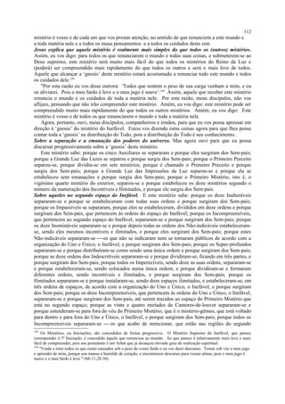 mistério é vosso e de cada um que vos prestar atenção, no sentido de que renunciem a este mundo e
a toda matéria nele e a todos os maus pensamentos e a todos os cuidados deste eon.
Jesus explica que aquele mistério é realmente mais simples do que todos os (outros) mistérios.
Assim, eu vos digo: para todos os que renunciarem o mundo e todas suas coisas, e submeterem-se ao
Deus supremo, este mistério será muito mais fácil do que todos os mistérios do Reino da Luz e
(poderá) ser compreendido mais rapidamente do que todos os outros e será o mais leve de todos.
Aquele que alcançar a ‘gnosis’ deste mistério estará acostumado a renunciar todo este mundo e todos
os cuidados dele.329
"Por esta razão eu vos disse outrora: 'Todos que sentem o peso de sua carga venham a mim, e eu
os aliviarei. Pois o meu fardo é leve e o meu jugo é suave’.330
Assim, aquele que receber este mistério
renuncia o mundo e os cuidados de toda a matéria nele. Por esta razão, meus discípulos, não vos
aflijais, pensando que não irão compreender este mistério. Amém, eu vos digo: este mistério pode ser
compreendido muito mais rapidamente do que todos os outros mistérios. Amém, eu vos digo: Este
mistério é vosso e de todos os que renunciarem o mundo e toda a matéria nele.
Agora, portanto, ouvi, meus discípulos, companheiros e irmãos, para que eu vos possa apressar em
direção à ‘gnosis’ do mistério do Inefável. Estou vos dizendo estas coisas agora para que lhes possa
contar toda a ‘gnosis’ na distribuição do Todo, pois a distribuição do Todo é seu conhecimento.
Sobre a separação e a emanação dos poderes do universo. Mas agora ouvi para que eu possa
discursar progressivamente sobre a ‘gnosis’ deste mistério.
Este mistério sabe: porque os cinco Auxiliares se separaram e porque eles surgiram dos Sem-pais;
porque a Grande Luz das Luzes se separou e porque surgiu dos Sem-pais; porque o Primeiro Preceito
separou-se, porque dividiu-se em sete mistérios, porque é chamado o Primeiro Preceito e porque
surgiu dos Sem-pais; porque a Grande Luz das Impressões da Luz separou-se e porque ela se
estabeleceu sem emanações e porque surgiu dos Sem-pais; porque o Primeiro Mistério, isto é, o
vigésimo quarto mistério do exterior, separou-se e porque estabeleceu os doze mistérios segundo o
número da numeração dos Incontíveis e Ilimitados, e porque ele surgiu dos Sem-pais.
Sobre aqueles no segundo espaço do Inefável. E este mistério sabe: porque os doze Inalteráveis
separaram-se e porque se estabeleceram com todas suas ordens e porque surgiram dos Sem-pais;
porque os Impassíveis se separaram, porque eles se estabeleceram, divididos em doze ordens e porque
surgiram dos Sem-pais, que pertencem às ordens do espaço do Inefável; porque os Incompreensíveis,
que pertencem ao segundo espaço do Inefável, separaram-se e porque surgiram dos Sem-pais; porque
os doze Inomináveis separaram-se e porque depois todas as ordens dos Não-indicáveis estabeleceram-
se, sendo eles mesmos incontíveis e ilimitados, e porque eles surgiram dos Sem-pais; porque estes
Não-indicáveis separaram-se os que não se indicaram nem se tornaram públicos de acordo com a
organização do Uno e Único, o Inefável, e porque surgiram dos Sem-pais; porque os Super-profundos
separaram-se e porque distribuíram-se como sendo uma única ordem e porque surgiram dos Sem-pais;
porque as doze ordens dos Indescritíveis separaram-se e porque dividiram-se, ficando em três partes, e
porque surgiram dos Sem-pais; porque todos os Imperecíveis, sendo doze as suas ordens, separaram-se
e porque estabeleceram-se, sendo colocados numa única ordem, e porque dividiram-se e formaram
diferentes ordens, sendo incontíveis e ilimitados, e porque surgiram dos Sem-pais; porque os
Ilimitados separaram-se e porque instalaram-se, sendo doze espaços ilimitados, e estabeleceram-se, em
três ordens de espaços, de acordo com a organização do Uno e Único, o Inefável, e porque surgiram
dos Sem-pais; porque os doze Incompreensíveis, que pertencem às ordens do Uno e Único, o Inefável,
separaram-se e porque surgiram dos Sem-pais, até serem trazidos ao espaço do Primeiro Mistério que
está no segundo espaço; porque as vinte e quatro miríades de Cantores-de-louvor separaram-se e
porque estenderam-se para fora do véu do Primeiro Mistério, que é o mistério-gêmeo, que está voltado
para dentro e para fora do Uno e Único, o Inefável, e porque surgiram dos Sem-pais; porque todos os
Incompreensíveis separaram-se  os que acabo de mencionar, que estão nas regiões do segundo
329
Os Mistérios, ou Iniciações, são concedidos de forma progressiva. O Mistério Supremo do Inefável, que parece
corresponder à 5ª Iniciação, é concedido àquele que renunciou ao mundo. Ao que parece é relativamente mais leve e mais
fácil de compreender, pois seu postulante é um Arhat que já alcançou elevado grau de realização espiritual.
330
"Vinde a mim todos os que estais cansados sob o peso de vosso fardo e eu vos darei descanso. Tomai sob vós o meu jugo
e aprendei de mim, porque sou manso e humilde de coração, e encontrareis descanso para vossas almas, pois o meu jugo é
suave e o meu fardo é leve." (Mt 11,28-30)
112
 