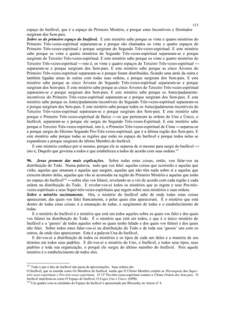 espaço do Inefável, que é o espaço do Primeiro Mistério, e porque estes Incontíveis e Ilimitados
surgiram dos Sem-pais.
Sobre os do primeiro espaço do Inefável. E este mistério sabe porque os vinte e quatro mistérios do
Primeiro Três-vezes-espiritual separaram-se e porque são chamados os vinte e quatro espaços do
Primeiro Três-vezes-espiritual e porque surgiram do Segundo Três-vezes-espiritual. E este mistério
sabe porque os vinte e quatro mistérios do Segundo Três-vezes-espiritual separaram-se e porque
surgiram do Terceiro Três-vezes-espiritual. E este mistério sabe porque os vinte e quatro mistérios do
Terceiro Três-vezes-espiritual isto é, os vinte e quatro espaços do Terceiro Três-vezes-espiritual 
separaram-se e porque surgiram dos Sem-pais. E este mistério sabe porque as cinco Árvores do
Primeiro Três-vezes-espiritual separaram-se e porque foram distribuídas, ficando uma atrás da outra e
também ligadas umas às outras com todas suas ordens, e porque surgiram dos Sem-pais. E este
mistério sabe porque as cinco Árvores do Segundo Três-vezes-espiritual separaram-se e porque
surgiram dos Sem-pais. E este mistério sabe porque as cinco Árvores do Terceiro Três-vezes-espiritual
separaram-se e porque surgiram dos Sem-pais. E este mistério sabe porque os Antecipadamente-
incontíveis do Primeiro Três-vezes-espiritual separaram-se e porque surgiram dos Sem-pais. E este
mistério sabe porque os Antecipadamente-incontíveis do Segundo Três-vezes-espiritual separaram-se
e porque surgiram dos Sem-pais. E este mistério sabe porque todos os Antecipadamente-incontíveis do
Terceiro Três-vezes-espiritual separaram-se e porque surgiram dos Sem-pais. E este mistério sabe
porque o Primeiro Três-vezes-espiritual de Baixo os que pertencem às ordens do Uno e Único, o
Inefável, separaram-se e porque ele surgiu do Segundo Três-vezes-Espiritual. E este mistério sabe
porque o Terceiro Três-vezes-espiritual, isto é, o Primeiro Três-vezes-espiritual de Cima separou-se
e porque surgiu do Décimo Segundo Pro-Três-vezes-espiritual, que é a última região dos Sem-pais. E
este mistério sabe porque todas as regiões que estão no espaço do Inefável e porque todos nelas se
expandiram e porque surgiram do último Membro do Inefável.
E este mistério conhece por si mesmo, porque ele se separou de si mesmo para surgir do Inefável 
isto é, Daquilo que governa a todos e que estabeleceu a todos de acordo com suas ordens.331
96. Jesus promete dar mais explicações. Sobre todas estas coisas, então, vou falar-vos na
distribuição do Todo. Numa palavra, tudo que vos falei: aquelas coisas que ocorrerão e aquelas que
virão, aquelas que emanam e aquelas que surgem, aquelas que não têm nada sobre si e aquelas que
crescem dentro delas, aquelas que vão se acomodar na região do Primeiro Mistério e aquelas que estão
no espaço do Inefável332
sobre elas vos falarei, revelando-as a vós de acordo com cada região e cada
ordem na distribuição do Todo. E revelar-vos-ei todos os mistérios que as regem e seus Pro-três-
vezes-espirituais e seus Super-três-vezes-espirituais que regem sobre seus mistérios e suas ordens.
Sobre o mistério sucintamente. Ora, o mistério do Inefável sabe de onde todas estas coisas
apareceram, das quais vos falei francamente, e pelas quais elas apareceram. É o mistério que está
dentro de todas estas coisas; é a emanação de todas, o surgimento de todas e o estabelecimento de
todas.
E o mistério do Inefável é o mistério que está em todos aqueles sobre os quais vos falei e dos quais
vos falarei na distribuição do Todo. É o mistério que está em todos, e que é o único mistério do
Inefável e a ‘gnosis’ de todos aqueles sobre os quais tenho falado e dos quais vos falarei e dos quais
não falei. Sobre todos estes falar-vos-ei na distribuição do Todo e de toda sua ‘gnosis’ uns com os
outros, de onde eles apareceram. Esta é a palavra Una do Inefável.
E dir-vos-ei a distribuição de todos os mistérios e os tipos de cada um deles e a maneira de seu
término em todos seus padrões. E dir-vos-ei o mistério do Uno, o Inefável, e todos seus tipos, seus
padrões e toda sua organização, o porquê ele surgiu do último membro do Inefável. Pois aquele
mistério é o estabelecimento de todos eles.
331
Tudo o que é dito do Inefável não passa de aproximações. Suas ordens são:
O Inefável, que se estende como Os Membros do Inefável, sendo que O Último Membro contém as Hierarquias dos Super-
três-vezes-espirituais e Pro-três-vezes-espirituais. O 12º Pro-três-vezes-espiritual contém a Última Ordem dos Sem-pais. O
Inefável manifesta-se como O Espaço do Inefável, O Logos Uno e Único. (HPB)
332
Um quadro com as entidades do Espaço do Inefável é apresentado por Blavastky no Anexo nº 4.
113
 