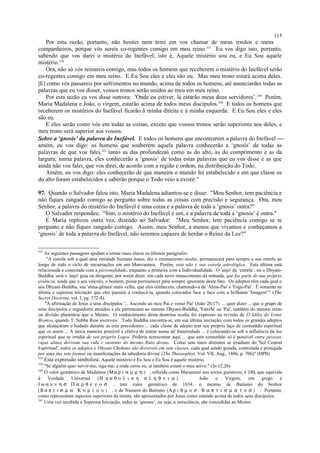 Por esta razão, portanto, não hesitei nem temi em vos chamar de meus irmãos e meus
companheiros, porque vós sereis co-regentes comigo em meu reino.337
Eu vos digo isto, portanto,
sabendo que vos darei o mistério do Inefável; isto é, Aquele mistério sou eu, e Eu Sou aquele
mistério.338
Ora, não só vós reinareis comigo, mas todos os homens que receberem o mistério do Inefável serão
co-regentes comigo em meu reino. E Eu Sou eles e eles são eu. Mas meu trono estará acima deles.
[E] como vós passareis por sofrimentos no mundo, acima de todos os homens, até anunciardes todas as
palavras que eu vos disser, vossos tronos serão unidos ao meu em meu reino.
Por esta razão eu vos disse outrora: 'Onde eu estiver, lá estarão meus doze servidores’.339
Porém,
Maria Madalena e João, o virgem, estarão acima de todos meus discípulos.340
E todos os homens que
receberem os mistérios do Inefável ficarão à minha direita e à minha esquerda. E Eu Sou eles e eles
são eu.
E eles serão como vós em todas as coisas, exceto que vossos tronos serão superiores aos deles, e
meu trono será superior aos vossos.
Sobre a ‘gnosis’ da palavra do Inefável. E todos os homens que encontrarem a palavra do Inefável 
amém, eu vos digo: os homens que souberem aquela palavra conhecerão a ‘gnosis’ de todas as
palavras de que vos falei,341
tanto as das profundezas como as do alto, as do comprimento e as da
largura; numa palavra, eles conhecerão a ‘gnosis’ de todas estas palavras que eu vos disse e as que
ainda não vos falei, que vos direi, de acordo com a região e ordem, na distribuição do Todo.
Amém, eu vos digo: eles conhecerão de que maneira o mundo foi estabelecido e em que classe os
do alto foram estabelecidos e saberão porque o Todo veio a existir."
97. Quando o Salvador falou isto, Maria Madalena adiantou-se e disse: "Meu Senhor, tem paciência e
não fiques zangado comigo se pergunto sobre todas as coisas com precisão e segurança. Ora, meu
Senhor, a palavra do mistério do Inefável é uma coisa e a palavra de toda a ‘gnosis’ outra?"
O Salvador respondeu: "Sim, o mistério do Inefável é um, e a palavra de toda a ‘gnosis’ é outra."
E Maria replicou outra vez, dizendo ao Salvador: "Meu Senhor, tem paciência comigo se te
pergunto e não fiques zangado comigo. Assim, meu Senhor, a menos que vivamos e conheçamos a
‘gnosis’ de toda a palavra do Inefável, não seremos capazes de herdar o Reino da Luz?"
337
As seguintes passagens ajudam a tornar mais claros os últimos parágrafos:
"A estrela sob a qual uma entidade humana nasce, diz o ensinamento oculto, permanecerá para sempre a sua estrela ao
longo de todo o ciclo de encarnações em um Manvantara. Porém, esta não é sua estrela astrológica. Esta última está
relacionada e conectada com a personalidade, enquanto a primeira com a Individualidade. O 'anjo' da ‘estrela’, ou o Dhyani-
Buddha, será o 'anjo' guia ou dirigente, por assim dizer, em cada novo renascimento da mônada, que faz parte de sua própria
essência, ainda que o seu veículo, o homem, possa permanecer para sempre ignorante deste fato. Os adeptos têm cada qual o
seu Dhyani-Buddha, sua 'alma-gêmea' mais velha, que eles conhecem, chamando-a de 'Alma-Pai' e 'Fogo-Pai'. É somente na
última e suprema iniciação que eles passam a conhecê-la, quando colocados face a face com a brilhante 'Imagem'." (The
Secret Doctrine, vol. I, pg. 572-4).
"A afirmação de Jesus a seus discípulos '... Ascendo ao meu Pai e vosso Pai' (João 20,17) ... quer dizer ... que o grupo de
seus discípulos e seguidores atraídos a ele pertenciam ao mesmo Dhyani-Buddha, 'Estrela' ou 'Pai', também do mesmo reino
ou divisão planetária que o Mestre. O conhecimento desta doutrina oculta foi expresso na revisão de O Idílio do Lotus
Branco, quando T. Subba Row escreveu: 'Todo Buddha encontra-se, em sua última iniciação, com todos os grandes adeptos
que alcançaram o budado durante as eras precedentes ... cada classe de adepto tem seu próprio laço de comunhão espiritual
que os unem ... A única maneira possível e efetiva de entrar numa tal fraternidade ... é colocando-se sob a influência da luz
espiritual que se irradia de seu próprio Logos. Poderia acrescentar aqui ... que esta comunhão só é possível entre pessoas
cujas almas derivam sua vida e sustento do mesmo Raio divino. Como sete raios distintos se irradiam do 'Sol Central
Espiritual', todos os adeptos e Dhyani-Chohans são divisíveis em sete classes, cada qual sendo guiada, controlada e protegida
por uma das sete formas ou manifestações da sabedoria divina' (The Theosophist, Vol. VII, Aug., 1886, p. 706)" (HPB)
338
Esta expressão simboliza: Aquele mistério é Eu Sou e Eu Sou é aquele mistério.
339
"Se alguém quer servir-me, siga-me; e onde estou eu, aí também estará o meu servo." (Jo 12,26)
340
O valor gemátrico de Madalena (Μα ρ ι α µ µ η ) , referida como Mariammi nos textos gnósticos, é 240, que equivale
à Verdade Universal (Η κ α θ ο λ ι κ η α λ η θ ε ι α ) . João o Virgem, em grego é
Ι ω α ν ν η σ Π α ρ θ ε ν ο σ , tem valor gemátrico de 1634, o mesmo de Batismo do Senhor
(Β α π τ ι σ µ α Κ υ ρ ι ο υ ) , e de Número do Batismo (Α ρ ι θ µ ο σ Β α π τ ι σ µ α τ ο σ ) . Portanto,
como representam aspectos superiores da mente, são apresentados por Jesus como estando acima de todos seus discípulos.
341
Uma vez recebida a Suprema Iniciação, todas as ‘gnoses’, ou seja, a onisciência, são concedidas ao Mestre.
115
 