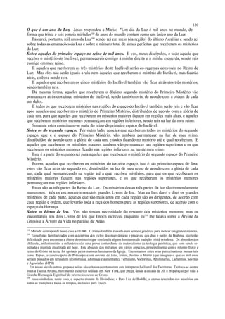 O que é um ano da Luz. Jesus respondeu a Maria: "Um dia da Luz é mil anos no mundo, de
forma que trinta e seis e meia miríades348
de anos do mundo contam como um único ano da Luz.
Passarei, portanto, mil anos da Luz349
sendo rei em meio (da região) do último Auxiliar e sendo rei
sobre todas as emanações da Luz e sobre o número total de almas perfeitas que receberam os mistérios
da Luz.
Sobre aqueles do primeiro espaço no reino de mil anos. E vós, meus discípulos, e todo aquele que
receber o mistério do Inefável, permanecereis comigo à minha direita e à minha esquerda, sendo reis
comigo em meu reino.
E aqueles que receberem os três mistérios deste Inefável serão co-regentes convosco no Reino de
Luz. Mas eles não serão iguais a vós nem àqueles que receberam o mistério do Inefável, mas ficarão
atrás, embora sendo reis.
E aqueles que receberem os cinco mistérios do Inefável também vão ficar atrás dos três mistérios,
sendo também reis.
Da mesma forma, aqueles que receberem o décimo segundo mistério do Primeiro Mistério vão
permanecer atrás dos cinco mistérios do Inefável, sendo também reis, de acordo com a ordem de cada
um deles.
E todos os que receberem mistérios nas regiões do espaço do Inefável também serão reis e vão ficar
após aqueles que receberem o mistério do Primeiro Mistério, distribuídos de acordo com a glória de
cada um, para que aqueles que receberem os mistérios maiores fiquem em regiões mais altas, e aqueles
que receberem mistérios menores permaneçam em regiões inferiores, sendo reis na luz de meu reino.
Somente estes constituem-se parte do reino do primeiro espaço do Inefável.
Sobre os do segundo espaço. Por outro lado, aqueles que receberem todos os mistérios do segundo
espaço, que é o espaço do Primeiro Mistério, vão também permanecer na luz de meu reino,
distribuídos de acordo com a glória de cada um, e todos ficando no mistério até o qual receberam. E
aqueles que receberem os mistérios maiores também vão permanecer nas regiões superiores e os que
receberem os mistérios menores ficarão nas regiões inferiores na luz de meu reino.
Esta é a parte do segundo rei para aqueles que receberem o mistério do segundo espaço do Primeiro
Mistério.
Porém, aqueles que receberem os mistérios do terceiro espaço, isto é, do primeiro espaço de fora,
estes vão ficar atrás do segundo rei, distribuídos na luz de meu reino de acordo com a glória de cada
um, cada qual permanecendo na região até a qual recebeu mistérios, para que os que receberam os
mistérios maiores fiquem nas regiões superiores, e os que receberam os mistérios menores
permaneçam nas regiões inferiores.
Estas são as três partes do Reino da Luz. Os mistérios destas três partes da luz são tremendamente
numerosos. Vós os encontrareis nos dois grandes Livros de Ieu. Mas eu lhes darei e direi os grandes
mistérios de cada parte, aqueles que são mais altos em cada região são os dirigentes, de acordo com
cada região e ordem, que levarão toda a raça dos homens para as regiões superiores, de acordo com o
espaço da Herança.
Sobre os Livros de Ieu. Vós não tendes necessidade do restante dos mistérios menores; mas os
encontrareis nos dois Livros de Ieu que Enoch escreveu enquanto eu350
lhe falava sobre a Árvore da
Gnosis e a Árvore da Vida no paraíso de Adão.
348
Miríade corresponde neste caso a 10 000. O termo também é usado num sentido genérico para indicar um grande número.
349
Teosofistas familiarizados com a doutrina dos ciclos dos manvântaras e pralayas, dos dias e noites de Brahma, não terão
dificuldade para encontrar a chave do mistério que confundiu alguns luminares da tradição cristã ortodoxa. Os absurdos dos
chiliastas, mileniumistas e milenários são uma prova contundente do materialismo da teologia patrística, que vem sendo re-
editada e mantida atualizada até hoje. Este absurdo dos mil anos, em vários aspectos, principalmente com o retorno físico e
reino do Cristo na terra, foi apoiado pelos maiores luminares da Igreja. Encontramos entre seus patrocinadores nomes tais
como Papias, o condiscípulo de Policarpo e um ouvinte de João, Irineu, Justino o Mártir (que imaginava que os mil anos
seriam passados em Jerusalém reconstruída, adornada e aumentada), Tertuliano, Victorinus, Apollinarius, Lactantius, Severus
e Agostinho. (HPB)
Em nosso século outros grupos e seitas não ortodoxas retomaram esta interpretação literal das Escrituras. Destaca-se dentre
estes a Escola Arcana, movimento esotérico sediado em New York, que prega, desde a década de 20, a preparação por toda a
Grande Hierarquia Espiritual do retorno iminente do Cristo.
350
Jesus simboliza, neste caso, o aspecto atuante da Divindade, a Pura Luz de Buddhi, o eterno revelador dos mistérios em
todas as tradições e todos os tempos, inclusive para Enoch.
120
 