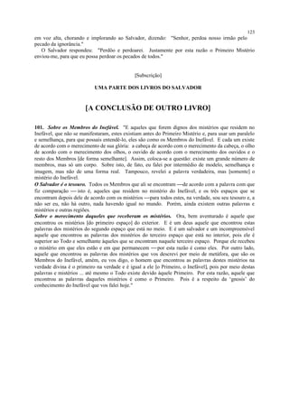 em voz alta, chorando e implorando ao Salvador, dizendo: "Senhor, perdoa nosso irmão pelo
pecado da ignorância."
O Salvador respondeu: "Perdôo e perdoarei. Justamente por esta razão o Primeiro Mistério
enviou-me, para que eu possa perdoar os pecados de todos."
[Subscrição]
UMA PARTE DOS LIVROS DO SALVADOR
[A CONCLUSÃO DE OUTRO LIVRO]
101. Sobre os Membros do Inefável. "E aqueles que forem dignos dos mistérios que residem no
Inefável, que não se manifestaram, estes existiam antes do Primeiro Mistério e, para usar um paralelo
e semelhança, para que possais entendê-lo, eles são como os Membros do Inefável. E cada um existe
de acordo com o merecimento de sua glória: a cabeça de acordo com o merecimento da cabeça, o olho
de acordo com o merecimento dos olhos, o ouvido de acordo com o merecimento dos ouvidos e o
resto dos Membros [de forma semelhante]. Assim, coloca-se a questão: existe um grande número de
membros, mas só um corpo. Sobre isto, de fato, eu falei por intermédio de modelo, semelhança e
imagem, mas não de uma forma real. Tampouco, revelei a palavra verdadeira, mas [somente] o
mistério do Inefável.
O Salvador é o tesouro. Todos os Membros que ali se encontram de acordo com a palavra com que
fiz comparação  isto é, aqueles que residem no mistério do Inefável, e os três espaços que se
encontram depois dele de acordo com os mistérios para todos estes, na verdade, sou seu tesouro e, a
não ser eu, não há outro, nada havendo igual no mundo. Porém, ainda existem outras palavras e
mistérios e outras regiões.
Sobre o merecimento daqueles que receberam os mistérios. Ora, bem aventurado é aquele que
encontrou os mistérios [do primeiro espaço] do exterior. E é um deus aquele que encontrou estas
palavras dos mistérios do segundo espaço que está no meio. E é um salvador e um incompreensível
aquele que encontrou as palavras dos mistérios do terceiro espaço que está no interior, pois ele é
superior ao Todo e semelhante àqueles que se encontram naquele terceiro espaço. Porque ele recebeu
o mistério em que eles estão e em que permanecem por esta razão é como eles. Por outro lado,
aquele que encontrou as palavras dos mistérios que vos descrevi por meio de metáfora, que são os
Membros do Inefável, amém, eu vos digo, o homem que encontrou as palavras destes mistérios na
verdade divina é o primeiro na verdade e é igual a ele [o Primeiro, o Inefável], pois por meio destas
palavras e mistérios ... até mesmo o Todo existe devido àquele Primeiro. Por esta razão, aquele que
encontrou as palavras daqueles mistérios é como o Primeiro. Pois é a respeito da ‘gnosis’ do
conhecimento do Inefável que vos falei hoje."
123
 