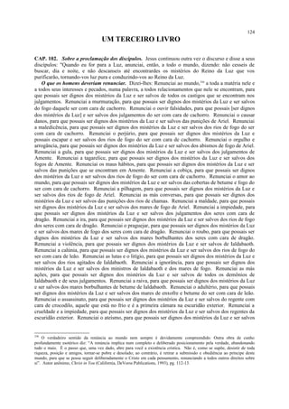 UM TERCEIRO LIVRO
CAP. 102. Sobre a proclamação dos discípulos. Jesus continuou outra vez o discurso e disse a seus
discípulos: "Quando eu for para a Luz, anunciai, então, a todo o mundo, dizendo: não cesseis de
buscar, dia e noite, e não descanseis até encontrardes os mistérios do Reino da Luz que vos
purificarão, tornando-vos luz pura e conduzindo-vos ao Reino da Luz.
O que os homens deveriam renunciar. Dizei-lhes: Renunciai ao mundo,356
a toda a matéria nele e
a todos seus interesses e pecados, numa palavra, a todos relacionamentos que nele se encontram, para
que possais ser dignos dos mistérios da Luz e ser salvos de todos os castigos que se encontram nos
julgamentos. Renunciai a murmuração, para que possais ser dignos dos mistérios da Luz e ser salvos
do fogo daquele ser com cara de cachorro. Renunciai o ouvir falsidades, para que possais [ser dignos
dos mistérios da Luz] e ser salvos dos julgamentos do ser com cara de cachorro. Renunciai o causar
danos, para que possais ser dignos dos mistérios da Luz e ser salvos das punições de Ariel. Renunciai
a maledicência, para que possais ser dignos dos mistérios da Luz e ser salvos dos rios de fogo do ser
com cara de cachorro. Renunciai o perjúrio, para que possais ser dignos dos mistérios da Luz e
possais escapar e ser salvos dos rios de fogo do ser com cara de cachorro. Renunciai o orgulho e
arrogância, para que possais ser dignos dos mistérios da Luz e ser salvos dos abismos de fogo de Ariel.
Renunciai a gula, para que possais ser dignos dos mistérios da Luz e ser salvos dos julgamentos de
Amente. Renunciai a tagarelice, para que possais ser dignos dos mistérios da Luz e ser salvos dos
fogos de Amente. Renunciai os maus hábitos, para que possais ser dignos dos mistérios da Luz e ser
salvos das punições que se encontram em Amente. Renunciai a cobiça, para que possais ser dignos
dos mistérios da Luz e ser salvos dos rios de fogo do ser com cara de cachorro. Renunciai o amor ao
mundo, para que possais ser dignos dos mistérios da Luz e ser salvos das cobertas de betume e fogo do
ser com cara de cachorro. Renunciai a pilhagem, para que possais ser dignos dos mistérios da Luz e
ser salvos dos rios de fogo de Ariel. Renunciai as más conversas, para que possais ser dignos dos
mistérios da Luz e ser salvos das punições dos rios de chamas. Renunciai a maldade, para que possais
ser dignos dos mistérios da Luz e ser salvos dos mares de fogo de Ariel. Renunciai a impiedade, para
que possais ser dignos dos mistérios da Luz e ser salvos dos julgamentos dos seres com cara de
dragão. Renunciai a ira, para que possais ser dignos dos mistérios da Luz e ser salvos dos rios de fogo
dos seres com cara de dragão. Renunciai o praguejar, para que possais ser dignos dos mistérios da Luz
e ser salvos dos mares de fogo dos seres com cara de dragão. Renunciai o roubo, para que possais ser
dignos dos mistérios da Luz e ser salvos dos mares borbulhantes dos seres com cara de dragão.
Renunciai a violência, para que possais ser dignos dos mistérios da Luz e ser salvos de Ialdabaoth.
Renunciai a calúnia, para que possais ser dignos dos mistérios da Luz e ser salvos dos rios de fogo do
ser com cara de leão. Renunciai as lutas e o litígio, para que possais ser dignos dos mistérios da Luz e
ser salvos dos rios agitados de Ialdabaoth. Renunciai a ignorância, para que possais ser dignos dos
mistérios da Luz e ser salvos dos ministros de Ialdabaoth e dos mares de fogo. Renunciai as más
ações, para que possais ser dignos dos mistérios da Luz e ser salvos de todos os demônios de
Ialdabaoth e de seus julgamentos. Renunciai a raiva, para que possais ser dignos dos mistérios da Luz
e ser salvos dos mares borbulhantes de betume de Ialdabaoth. Renunciai o adultério, para que possais
ser dignos dos mistérios da Luz e ser salvos dos mares de enxofre e betume do ser com cara de leão.
Renunciai o assassinato, para que possais ser dignos dos mistérios da Luz e ser salvos do regente com
cara de crocodilo, aquele que está no frio e é a primeira câmara na escuridão exterior. Renunciai a
crueldade e a impiedade, para que possais ser dignos dos mistérios da Luz e ser salvos dos regentes da
escuridão exterior. Renunciai o ateísmo, para que possais ser dignos dos mistérios da Luz e ser salvos
356
O verdadeiro sentido da renúncia ao mundo nem sempre é devidamente compreendido. Outra obra de cunho
profundamente esotérico diz: “A renúncia implica num completo e deliberado posicionamento pela verdade, abandonando
tudo o mais. É o passo que, uma vez dado, abre para você a existência crística. Não é, como se supõe, desistir de toda
riqueza, posição e amigos, tornar-se pobre e desolado; ao contrário, é retirar a submissão e obediência ao príncipe deste
mundo, para que se possa seguir deliberadamente o Cristo em cada pensamento, renunciando a todos outros direitos sobre
si”. Autor anônimo, Christ in You (California, DeVorss Publications, 1993), pg. 112-13.
124
 