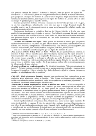 dos gemidos e ranger dos dentes.357
Renunciai a feitiçaria, para que possais ser dignos dos
mistérios da Luz e ser salvos do grande frio e do granizo da escuridão exterior. Renunciai a blasfêmia,
para que possais ser dignos dos mistérios da Luz e ser salvos do grande dragão da escuridão exterior.
Renunciai as doutrinas errôneas, para que possais ser dignos dos mistérios da Luz e ser salvos de todos
os castigos do grande dragão da escuridão exterior.
Dizei aos que ensinam doutrinas errôneas e a todos os que são instruídos por eles: ai de vós, pois,
se não vos arrependerdes e abandonardes vosso erro, ireis para o castigo do grande dragão da
escuridão exterior, que é extremamente severo, e nunca sereis lançados [de volta] ao mundo, mas
sereis não-existentes até o fim.
Dizei aos que abandonam as verdadeiras doutrinas do Primeiro Mistério: ai de vós, pois vosso
castigo é triste comparado com o de todos os homens. Pois habitareis no grande frio, gelo e granizo
no meio do dragão e da escuridão exterior e, desde então, não sereis lançados [de volta] ao mundo,
mas perecereis naquela região e na dissolução do Todo sereis consumidos e tornar-vos-ei não-
existentes eternamente.
Os limites dos caminhos dos dignos. Dizei, porém, aos homens do mundo: para que possais
receber os mistérios da Luz e ir para o alto, para o Reino da Luz, sede calmos, sede amorosos com os
homens, sede bondosos, sede pacíficos, sede misericordiosos, sede caridosos, cuidai dos pobres, dos
doentes e desafortunados, sede amantes de Deus, sede justos, sede bons, renunciai tudo.
Estes são os limites dos caminhos daqueles que são dignos dos mistérios da Luz.358
Para quem os mistérios da Luz devem ser dados. Portanto, dai, aos que fizerem esta renúncia, os
mistérios da Luz e não os escondais deles, de forma alguma, mesmos que eles sejam pecadores e
tenham cometido todos os pecados e as iniqüidades do mundo, sobre as quais já vos falei, para que
eles possam mudar, arrepender-se e alcançar a submissão que acabo de relatar-vos. Dai a eles os
mistérios do Reino da Luz e não os escondais deles, de forma alguma. Pois, foi por causa dos pecados
que eu trouxe os mistérios para o mundo, a fim de que eu possa perdoar todos os pecados que possam
ter sido cometidos desde o princípio.
Os mistérios são para o perdão dos pecados. Por isto disse-vos outrora: 'Não vim para chamar os
justos’.359
Portanto, eu trouxe os mistérios para que os seus pecados sejam perdoados e para que sejam
levados ao Reino da Luz. Pois, os mistérios são a dádiva do Primeiro Mistério, pela qual ele apaga os
pecados e as iniqüidades de todos os pecadores."
CAP. 103. Maria pergunta ao Salvador. Quando Jesus terminou de dizer essas palavras a seus
discípulos, Maria adiantou-se e disse ao Salvador: "Meu Senhor, um homem íntegro, perfeito na
retidão e que não tenha nenhum pecado será, então, atormentado com as punições e julgamentos? Ou,
ao contrário, este homem será levado para o reino do céu?"
Sobre a alma do homem íntegro que não recebeu os mistérios até a morte. E o Salvador respondeu a
Maria: "Um homem íntegro, perfeito em toda a retidão e que nunca cometeu pecado, tal pessoa que
nunca tenha recebido os mistérios da Luz, então, quando for chegada a hora de sair do corpo,
imediatamente, os recebedores de um dos grandes poderes-tríplices, dentre os quais existe um grande
ser, arrebata a alma deste homem das mãos dos recebedores retribuidores e passam três dias circulando
com ela por entre todas as criações do mundo. Depois de três dias levam-na para baixo, ao caos, para
submetê-la a todos os julgamentos e a todas as punições resultantes dos julgamentos. Os fogos do
caos não a incomodam muito, mas apenas um pouco, por um curto período de tempo.
E muito rapidamente ficam com pena da alma, retirando-a do caos e levando-a para o caminho do
meio através de todos os regentes. E estes [os regentes] não a castigam com seus julgamentos duros,
mas o fogo de suas regiões a incomodam em parte. E quando ela for levada a região de Yachthanabas,
o impiedoso, ele não será de fato capaz de castigá-la com seu julgamento malévolo, mas a manterá em
seu poder por curto período, enquanto o fogo de suas punições a incomodam um pouco.
357
Expressão muito usada nos sinóticos: Mt 8,12; 13,42, 50; 22,13; 24,51; 25,30; e Lc 13,28.
358
Estas são as virtudes dignas dos Mistérios da Luz, que levam até o Reino-da-Luz. Para que a alma alcance estados de
consciência mais altos, precisa receber mistérios mais elevados do que os mistérios da Luz, ou seja, os mistérios do Primeiro
Mistério e do Inefável.
359
Expressão consagrada nos sinóticos: Mt. 9,13; Mc 2,17; Lc 5,32.
125
 