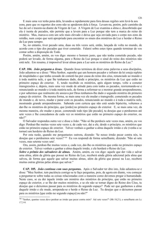E mais uma vez terão pena dela, levando-a rapidamente para fora dessas regiões sem levá-la aos
eons, para que os regentes dos eons não se apoderem dela à força. Levam-na, porém, pelo caminho da
luz do sol e trazem-na diante da Virgem de Luz. A Virgem de Luz examina a alma e, descobrindo que
ela é isenta de pecados, não permite que a levem para a Luz porque não tem a marca do reino do
mistério. Mas, marca-a com um selo mais elevado e deixa que seja enviada para o corpo nos eons da
retidão, num corpo que será apropriado para encontrar os sinais dos mistérios da Luz e herdar o Reino
da Luz para sempre.
Se, no entanto, tiver pecado uma, duas ou três vezes será, então, lançada de volta no mundo, de
acordo com o tipo dos pecados que tiver cometido. Falarei sobre estes tipos quando terminar de vos
contar sobre a disposição do Todo.
Porém, amém, amém, eu vos digo: mesmo o homem justo, que não tenha cometido pecado, não
poderá ser levado, de forma alguma, para o Reino da Luz porque o sinal do reino dos mistérios não
está nele. Em resumo, é impossível levar almas para a Luz sem os mistérios do Reino da Luz."
CAP. 104. João pergunta a Jesus. Quando Jesus terminou de dizer estas palavras a seus discípulos,
João adiantou-se e disse: “Meu Senhor, suponhe que um homem pecador e infrator da lei esteja repleto
de iniqüidades e que tenha cessado de cometê-las por causa do reino dos céus, renunciado ao mundo e
à toda matéria nele, e que lhe tenhamos dado, desde o princípio, os mistérios da Luz que estão no
primeiro espaço do exterior. E, tendo recebido os mistérios, após algum tempo, volte a cometer
transgressões e, depois, mais uma vez mude de atitude para com todos os pecados, reorientando-se e
renunciando ao mundo e à toda matéria nele, de forma a reformar-se e mostrar grande arrependimento,
e por sabermos que realmente ele ansiava por Deus tenhamos-lhe dado o segundo mistério do primeiro
espaço do exterior. Da mesma forma, se mais uma vez ele mudar e transgredir, cometendo os pecados
do mundo e, de novo, mudar e parar com os pecados, renunciando ao mundo e à toda a matéria nele,
mostrando grande arrependimento. Sabendo com certeza que não está sendo hipócrita, voltemos a
dar-lhe os mistérios do princípio, que [estão] no primeiro espaço do exterior. E, se mais uma vez, da
mesma maneira, ele mudar e pecar, cometendo todo tipo [de pecado], tu desejas que o perdoemos até
sete vezes e lhe concedamos de cada vez os mistérios que estão no primeiro espaço do exterior, ou
não?”
O Salvador respondeu outra vez e disse a João: "Não só lhe perdoeis sete vezes mas, amém, eu vos
digo: Perdoai-lhe muitas vezes sete vezes e, de cada vez, dai a ele, desde o princípio, os mistérios que
estão no primeiro espaço do exterior. Talvez venhais a ganhar a alma daquele irmão e ele (venha a se
tornar) um herdeiro do Reino da Luz.
Por esta razão, quando me perguntastes outrora, dizendo: 'Se nosso irmão pecar contra nós, tu
desejas que o perdoemos sete vezes?’360
Eu vos respondi de forma semelhante, dizendo: 'Não só sete
vezes, mas setenta vezes sete'.
Ora, assim, perdoai-lhe muitas vezes e, cada vez, dai-lhe os mistérios que estão no primeiro espaço
do exterior. Talvez venhais a ganhar a alma daquele irmão, e ele herdará o Reino da Luz.
Sobre o prêmio dos salvadores de almas. Amém, amém, eu vos digo: aquele que der vida e salvar
uma alma, além da glória que possui no Reino da Luz, receberá ainda glória adicional pela alma que
salvou, de forma que aquele que salvar muitas almas, além da glória que possui na Luz, receberá
muitas outras glórias pelas almas que salvar."
CAP. 105. João continua com suas perguntas. Após o Salvador ter dito isto, João adiantou-se e
disse: "Meu Senhor, tem paciência comigo se te faço perguntas, pois, de agora em diante, vou começar
a perguntar-te sobre todas as coisas relacionadas com a maneira como devemos pregar à humanidade.
Neste caso, se eu der àquele irmão um mistério dos mistérios do princípio, que estão no primeiro
espaço do exterior, e se lhe der muitos mistérios, e se ele não se tornar digno do Reino dos Céus, tu
desejas que o deixemos passar para os mistérios do segundo espaço? Pode ser que ganhemos a alma
daquele irmão e ele mude, arrependa-se e herde o Reino da Luz. Tu desejas que o deixemos passar
para os mistérios [que estão no segundo espaço] ou não?"
360
"Senhor, quantas vezes devo perdoar ao irmão que pecar contra mim? Até sete vezes?" (Mt 18,21), e semelhante em Lc
17,3-4.
126
 