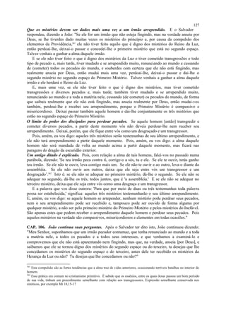 Que os mistérios devem ser dados mais uma vez a um irmão arrependido. E o Salvador
respondeu, dizendo a João: "Se ele for um irmão que não esteja fingindo, mas na verdade anseie por
Deus, se lhe tiverdes dado muitas vezes os mistérios do princípio e, por causa da compulsão dos
elementos da Providência,361
ele não tiver feito aquilo que é digno dos mistérios do Reino da Luz,
então perdoai-lhe, deixai-o passar e concedei-lhe o primeiro mistério que está no segundo espaço.
Talvez venhais a ganhar a alma daquele irmão.
E se ele não tiver feito o que é digno dos mistérios da Luz e tiver cometido transgressões e todo
tipo de pecado e, mais tarde, tiver mudado e se arrependido muito, renunciando ao mundo e cessando
de (cometer) todos os pecados do mundo, e souberdes com certeza que ele não está fingindo, mas
realmente anseia por Deus, então mudai mais uma vez, perdoai-lhe, deixai-o passar e dai-lhe o
segundo mistério no segundo espaço do Primeiro Mistério. Talvez venhais a ganhar a alma daquele
irmão e ele herdará o Reino da Luz.
E, mais uma vez, se ele não tiver feito o que é digno dos mistérios, mas tiver cometido
transgressões e diversos pecados e, mais tarde, também tiver mudado e se arrependido muito,
renunciando ao mundo e a toda a matéria nele, cessando (de cometer) os pecados do mundo, de forma
que saibais realmente que ele não está fingindo, mas anseia realmente por Deus, então mudai-vos
também, perdoai-lhe e recebei seu arrependimento, porque o Primeiro Mistério é compassivo e
misericordioso. Deixai passar também aquele homem e dai-lhe conjuntamente os três mistérios que
estão no segundo espaço do Primeiro Mistério.
O limite do poder dos discípulos para perdoar pecados. Se aquele homem [então] transgredir e
cometer diversos pecados, a partir deste momento vós não deveis perdoar-lhe nem receber seu
arrependimento. Deixai, porém, que ele fique entre vós como um desgraçado e um transgressor.
Pois, amém, eu vos digo: aqueles três mistérios serão testemunhas de seu último arrependimento, e
ele não terá arrependimento a partir daquele momento. Pois, amém, eu vos digo: a alma daquele
homem não será mandada de volta ao mundo acima a partir daquele momento, mas ficará nas
paragens do dragão da escuridão exterior.
Um antigo ditado é explicado. Pois, com relação a alma de tais homens, falei-vos no passado numa
parábola, dizendo: 'Se teu irmão peca contra ti, corrige-o a sós, tu e ele. Se ele te ouvir, terás ganho
teu irmão. Se ele não te ouvir, leva contigo mais um. Se ele não te ouvir e ao outro, leva-o diante da
assembléia. Se ele não ouvir aos outros, deixa que ele seja entre vós um transgressor e um
desgraçado’.362
Isto é: se ele não se adequar no primeiro mistério, dá-lhe o segundo. Se ele não se
adequar no segundo, dá-lhe os três, todos juntos, que é 'a assembléia.' E se ele não se adequar no
terceiro mistério, deixa que ele seja entre vós como uma desgraça e um transgressor.
E a palavra que vos disse outrora: 'Para que por meio de duas ou três testemunhas toda palavra
possa ser estabelecida,' significa: aqueles três mistérios testemunharão o seu último arrependimento.
E, amém, eu vos digo: se aquele homem se arrepender, nenhum mistério pode perdoar seus pecados,
nem o seu arrependimento pode ser recebido e, tampouco pode ser ouvido de forma alguma por
qualquer mistério, a não ser pelo primeiro mistério do Primeiro Mistério e pelos mistérios do Inefável.
São apenas estes que podem receber o arrependimento daquele homem e perdoar seus pecados. Pois
aqueles mistérios na verdade são compassivos, misericordiosos e clementes em todas ocasiões."
CAP. 106. João continua suas perguntas. Após o Salvador ter dito isto, João continuou dizendo:
"Meu Senhor, suponhamos que um irmão pecador contumaz, que tenha renunciado ao mundo e a toda
a matéria nele, a todos os pecados e a todos seus interesses, e que venhamos a examiná-lo e
comprovemos que ele não está aparentando nem fingindo, mas que, na verdade, anseia [por Deus], e
saibamos que ele se tornou digno dos mistérios do segundo espaço ou do terceiro, tu desejas que lhe
concedamos os mistérios do segundo espaço e do terceiro, antes dele ter recebido os mistérios da
Herança da Luz ou não? Tu desejas que lhe concedamos ou não?"
361
Esta compulsão são as fortes tendências que a alma traz de vidas anteriores, ocasionando terríveis batalhas no interior do
homem.
362
Essa prática era comum no cristianismo primitivo. É sabido que os essênios, entre os quais Jesus passou um bom período
de sua vida, tinham um procedimento semelhante com relação aos transgressores. Expressão semelhante conservada nos
sinóticos, por exemplo Mt 18,15-17
127
 
