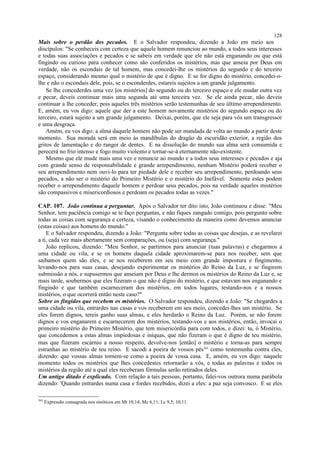 Mais sobre o perdão dos pecados. E o Salvador respondeu, dizendo a João em meio aos
discípulos: "Se conheceis com certeza que aquele homem renunciou ao mundo, a todos seus interesses
e todas suas associações e pecados e se sabeis em verdade que ele não está enganando ou que está
fingindo ou curioso para conhecer como são conferidos os mistérios, mas que anseia por Deus em
verdade, não os escondais de tal homem, mas concedei-lhe os mistérios do segundo e do terceiro
espaço, considerando mesmo qual o mistério de que é digno. E se for digno do mistério, concedei-o-
lhe e não o escondais dele, pois, se o esconderdes, estareis sujeitos a um grande julgamento.
Se lhe concederdes uma vez [os mistérios] do segundo ou do terceiro espaço e ele mudar outra vez
e pecar, deveis continuar mais uma segunda até uma terceira vez. Se ele ainda pecar, não deveis
continuar a lhe conceder, pois aqueles três mistérios serão testemunhas de seu último arrependimento.
E, amém, eu vos digo: aquele que der a este homem novamente mistérios do segundo espaço ou do
terceiro, estará sujeito a um grande julgamento. Deixai, porém, que ele seja para vós um transgressor
e uma desgraça.
Amém, eu vos digo: a alma daquele homem não pode ser mandada de volta ao mundo a partir deste
momento. Sua morada será em meio às mandíbulas do dragão da escuridão exterior, a região dos
gritos de lamentação e do ranger de dentes. E na dissolução do mundo sua alma será consumida e
perecerá no frio intenso e fogo muito violento e tornar-se-á eternamente não-existente.
Mesmo que ele mude mais uma vez e renuncie ao mundo e a todos seus interesses e pecados e aja
com grande senso de responsabilidade e grande arrependimento, nenhum Mistério poderá receber o
seu arrependimento nem ouvi-lo para ter piedade dele e receber seu arrependimento, perdoando seus
pecados, a não ser o mistério do Primeiro Mistério e o mistério do Inefável. Somente estes podem
receber o arrependimento daquele homem e perdoar seus pecados, pois na verdade aqueles mistérios
são compassivos e misericordiosos e perdoam os pecados todas as vezes."
CAP. 107. João continua a perguntar. Após o Salvador ter dito isto, João continuou e disse: "Meu
Senhor, tem paciência comigo se te faço perguntas, e não fiques zangado comigo, pois pergunto sobre
todas as coisas com segurança e certeza, visando o conhecimento da maneira como devemos anunciar
(estas coisas) aos homens do mundo."
E o Salvador respondeu, dizendo a João: "Pergunta sobre todas as coisas que desejas, e as revelarei
a ti, cada vez mais abertamente sem comparações, ou (seja) com segurança."
João replicou, dizendo: "Meu Senhor, se partirmos para anunciar (tuas palavras) e chegarmos a
uma cidade ou vila, e se os homens daquela cidade aproximarem-se para nos receber, sem que
saibamos quem são eles, e se nos receberem em seu meio com grande impostura e fingimento,
levando-nos para suas casas, desejando experimentar os mistérios do Reino da Luz, e se fingirem
submissão a nós, e supusermos que anseiam por Deus e lhe dermos os mistérios do Reino da Luz e, se
mais tarde, soubermos que eles fizeram o que não é digno do mistério, e que estavam nos enganando e
fingindo e que também escarneceram dos mistérios, em todos lugares, testando-nos e a nossos
mistérios, o que ocorrerá então neste caso?"
Sobre os fingidos que recebem os mistérios. O Salvador respondeu, dizendo a João: "Se chegardes a
uma cidade ou vila, entrardes nas casas e vos receberem em seu meio, concedei-lhes um mistério. Se
eles forem dignos, tereis ganho suas almas, e eles herdarão o Reino da Luz. Porém, se não forem
dignos e vos enganarem e escarnecerem dos mistérios, testando-vos e aos mistérios, então, invocai o
primeiro mistério do Primeiro Mistério, que tem misericórdia para com todos, e dizei: tu, ó Mistério,
que concedemos a estas almas impiedosas e iníquas, que não fizeram o que é digno de teu mistério,
mas que fizeram escárnio a nosso respeito, devolve-nos [então] o mistério e torna-as para sempre
estranhas ao mistério de teu reino. E sacodi a poeira de vossos pés363
como testemunha contra eles,
dizendo: que vossas almas tornem-se como a poeira de vossa casa. E, amém, eu vos digo: naquele
momento todos os mistérios que lhes concedestes retornarão a vós, e todas as palavras e todos os
mistérios da região até a qual eles receberam fórmulas serão retirados deles.
Um antigo ditado é explicado. Com relação a tais pessoas, portanto, falei-vos outrora numa parábola
dizendo: 'Quando entrardes numa casa e fordes recebidos, dizei a eles: a paz seja convosco. E se eles
363
Expressão consagrada nos sinóticos em Mt 10,14; Mc 6,11; Lc 9,5; 10,11.
128
 