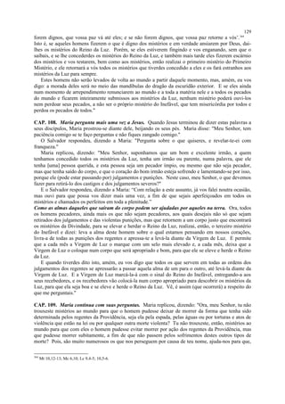 forem dignos, que vossa paz vá até eles; e se não forem dignos, que vossa paz retorne a vós’.364
Isto é, se aqueles homens fizerem o que é digno dos mistérios e em verdade ansiarem por Deus, dai-
lhes os mistérios do Reino da Luz. Porém, se eles estiverem fingindo e vos enganando, sem que o
saibais, e se lhe concederdes os mistérios do Reino da Luz, e também mais tarde eles fizerem escárnio
dos mistérios e vos testarem, bem como aos mistérios, então realizai o primeiro mistério do Primeiro
Mistério, e ele retornará a vós todos os mistérios que tiverdes concedido a eles e os fará estranhos aos
mistérios da Luz para sempre.
Estes homens não serão levados de volta ao mundo a partir daquele momento, mas, amém, eu vos
digo: a morada deles será no meio das mandíbulas do dragão da escuridão exterior. E se eles ainda
num momento de arrependimento renunciarem ao mundo e a toda a matéria nele e a todos os pecados
do mundo e ficarem inteiramente submissos aos mistérios da Luz, nenhum mistério poderá ouvi-los
nem perdoar seus pecados, a não ser o próprio mistério do Inefável, que tem misericórdia por todos e
perdoa os pecados de todos."
CAP. 108. Maria pergunta mais uma vez a Jesus. Quando Jesus terminou de dizer estas palavras a
seus discípulos, Maria prostrou-se diante dele, beijando os seus pés. Maria disse: "Meu Senhor, tem
paciência comigo se te faço perguntas e não fiques zangado comigo."
O Salvador respondeu, dizendo a Maria: "Pergunta sobre o que quiseres, e revelar-te-ei com
franqueza."
Maria replicou, dizendo: "Meu Senhor, suponhamos que um bom e excelente irmão, a quem
tenhamos concedido todos os mistérios da Luz, tenha um irmão ou parente, numa palavra, que ele
tenha [uma] pessoa querida, e esta pessoa seja um pecador ímpio, ou mesmo que não seja pecador,
mas que tenha saído do corpo, e que o coração do bom irmão esteja sofrendo e lamentando-se por isso,
porque ele (pode estar passando por) julgamentos e punições. Neste caso, meu Senhor, o que devemos
fazer para retirá-lo dos castigos e dos julgamentos severos?"
E o Salvador respondeu, dizendo a Maria: “Com relação a este assunto, já vos falei noutra ocasião,
mas ouvi para que possa vos dizer mais uma vez, a fim de que sejais aperfeiçoados em todos os
mistérios e chamados os perfeitos em toda a plenitude.”
Como as almas daqueles que saíram do corpo podem ser ajudadas por aqueles na terra. Ora, todos
os homens pecadores, ainda mais os que não sejam pecadores, aos quais desejais não só que sejam
retirados dos julgamentos e das violentas punições, mas que retornem a um corpo justo que encontrará
os mistérios da Divindade, para se elevar e herdar o Reino da Luz, realizai, então, o terceiro mistério
do Inefável e dizei: leva a alma deste homem sobre o qual estamos pensando em nossos corações,
livra-a de todas as punições dos regentes e apressa-te a levá-la diante da Virgem de Luz. E permite
que a cada mês a Virgem de Luz o marque com um selo mais elevado e, a cada mês, deixa que a
Virgem de Luz o coloque num corpo que será apropriado e bom, para que ele se eleve e herde o Reino
da Luz.
E quando tiverdes dito isto, amém, eu vos digo que todos os que servem em todas as ordens dos
julgamentos dos regentes se apressarão a passar aquela alma de um para o outro, até levá-la diante da
Virgem de Luz. E a Virgem de Luz marcá-la-á com o sinal do Reino do Inefável, entregando-a aos
seus recebedores, e os recebedores vão colocá-la num corpo apropriado para descobrir os mistérios da
Luz, para que ela seja boa e se eleve e herde o Reino da Luz. Vê, é assim (que ocorrerá) a respeito do
que me perguntais."
CAP. 109. Maria continua com suas perguntas. Maria replicou, dizendo: "Ora, meu Senhor, tu não
trouxeste mistérios ao mundo para que o homem pudesse deixar de morrer da forma que tenha sido
determinada pelos regentes da Providência, seja ela pela espada, pelas águas ou por torturas e atos de
violência que estão na lei ou por qualquer outra morte violenta? Tu não trouxeste, então, mistérios ao
mundo para que com eles o homem pudesse evitar morrer por ação dos regentes da Providência, mas
que pudesse morrer subitamente, a fim de que não passem pelos sofrimentos destes outros tipos de
morte? Pois, são muito numerosos os que nos perseguem por causa de teu nome, ajuda-nos para que,
364
Mt 10,12-13; Mc 6,10; Lc 9,4-5; 10,5-6.
129
 
