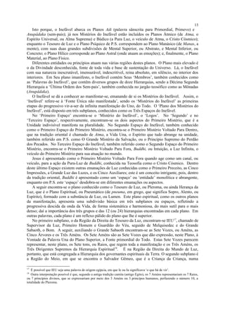Isto porque, o Inefável abarca os Planos Adi (palavra sânscrita para Primordial, Primevo) e
Anupâdaka (sem-pais); já nos Mistérios do Inefável estão incluídos os Planos Átmico (de Atma, o
Espírito Universal, ou Alma Suprema) e Búdico (a Pura Luz, o veículo de Atma, o Cristo Cósmico);
enquanto o Tesouro de Luz e o Plano Psíquico de P.S. correspondem ao Plano Manásico (de Manas, a
mente), com suas duas grandes subdivisões de Mental Superior, ou Abstrato, e Mental Inferior, ou
Concreto; o Plano Hílico corresponde ao Plano Astral (onde atuam as emoções); e, finalmente, o Plano
Material, ao Plano Físico.
Diferentes entidades ou princípios atuam nas várias regiões destes planos. O Plano mais elevado é
o da Divindade desconhecida, fonte de toda vida e base de sustentação do Universo. Lá, o Inefável
com sua natureza inescrutável, imensurável, indescritível, reina absoluto, em silêncio, no interior dos
interiores. Em Seu plano imanifesto, o Inefável contém Seus ‘Membros’, também conhecidos como
as ‘Palavras do Inefável’, que contêm diversos grupos de doze Hierarquias, sendo a Décima Segunda
Hierarquia a ‘Última Ordem dos Sem-pais’, também conhecida no jargão teosófico como as Mônadas
(Anupâdaka).
O Inefável se dá a conhecer ao manifestar-se, emanando de si os Mistérios do Inefável. Assim, o
‘Inefável’ refere-se à ‘Fonte Única não manifestada’, sendo os ‘Mistérios do Inefável’ as primeiras
etapas do progressivo vir-a-ser da infinita manifestação do Uno, do Todo. O ‘Plano dos Mistérios do
Inefável’, está disposto em três subplanos, conhecidos como os Três Espaços do Inefável.
No ‘Primeiro Espaço’ encontra-se o ‘Mistério do Inefável’, o ‘Logos’. No ‘Segundo’ e no
‘Terceiro Espaço’, respectivamente, encontram-se os dois aspectos do Primeiro Mistério, que é a
Unidade indivisível manifesta na pluralidade. No Segundo Espaço do Inefável, também conhecido
como o Primeiro Espaço do Primeiro Mistério, encontra-se o Primeiro Mistério Voltado Para Dentro,
que na tradição oriental é chamado de Atma, a Vida Una, o Espírito que tudo abrange na unidade,
também referido em P.S. como O Grande Mistério da Salvação, ou o Princípio Supremo do Perdão
dos Pecados. No Terceiro Espaço do Inefável, também referido como o Segundo Espaço do Primeiro
Mistério, encontra-se o Primeiro Mistério Voltado Para Fora, Buddhi, ou Intuição, a Luz Infinita, o
veículo do Primeiro Mistério para sua atuação no mundo.
Jesus é apresentado como o Primeiro Mistério Voltado Para Fora quando age como um canal, ou
veículo, para a ação da Pura-Luz de Buddhi, conhecida na Teosofia como o Cristo Cósmico. Dentro
deste último Espaço existem outras emanações de Luz conhecidas como o Primeiro Preceito, as Cinco
Impressões, a Grande Luz das Luzes, e os Cinco Auxiliares; este é um conceito intrigante, pois, dentro
da tradição oriental, Buddhi é apresentado como um ‘espaço’ ou ‘entidade’ monolítica e abrangente,
enquanto em P.S. este ‘espaço’ desdobra-se em diferentes emanações ou aspectos.
A seguir encontra-se o plano conhecido como o Tesouro de Luz, ou Pleroma, ou ainda Herança da
Luz, que é o Plano Espiritual, ou Pneumático (de pneuma, em grego, que significa Sopro, Alento, ou
Espírito), formado com a substância de Luz, ou Lumen. Este plano espiritual, como os outros planos
da manifestação, apresenta uma subdivisão básica em três subplanos ou espaços, refletindo a
progressiva descida da onda da Vida, de forma sistemática e harmoniosa, do mais sutil para o mais
denso; daí a importância dos três grupos e das 12 (ou 24) hierarquias encontradas em cada plano. Em
outras palavras, cada plano é um reflexo pálido do plano que lhe é superior.
No primeiro subplano, o da Região da Direita do Tesouro da Luz, encontram-se IEU17
, chamado de
Supervisor da Luz, Primeiro Homem e Guardião do Véu, seguido de Melquisedec e do Grande
Sabaoth, o Bom. A seguir, auxiliando o Grande Sabaoth encontram-se as Sete Vozes, ou Améns, as
Cinco Árvores e os Três Améns. Os Sete Améns são as Sete Vozes que dão expressão, neste Plano, à
Vontade da Palavra Una do Plano Superior, a Fonte primordial do Todo. Estas Sete Vozes parecem
representar, neste plano, os Sete tons, ou Raios, que regem toda a manifestação e os Três Améns, os
Três Dirigentes Supremos da Hierarquia Espiritual18
. É na Região da Direita do Mundo de Luz,
portanto, que está congregada a Hierarquia dos governantes espirituais da Terra. O segundo subplano é
a Região do Meio, em que se encontra o Salvador Gêmeo, que é a Criança da Criança, numa
17
É possível que IEU seja uma palavra de origem egípcia, em que Ie ou Iu significava ‘o que há de vir’.
18
Outra interpretação possível é que, segundo a antiga tradição camita (antigo Egito), os 7 Améns representariam os 7 Raios,
ou 7 princípios divinos, que se expressariam por meio dos 3 Améns ou 3 princípos humanos, perfazendo o número 10, a
totalidade do Pleroma.
13
 