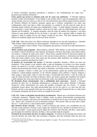 se formos torturados, possamos pronunciar o mistério e sair imediatamente do corpo sem
passarmos por nenhum sofrimento."
Como aquele que possui os mistérios pode sair do corpo sem sofrimento. O Salvador replicou,
dizendo a todos seus discípulos: "Com relação a este assunto sobre o qual me perguntastes, falei-vos
noutra ocasião, mas ouvi outra vez: não só vós, mas todo homem que realizar aquele primeiro mistério
do Primeiro Mistério do Inefável, portanto, aquele que o realizar, cumprindo-o em todas suas
configurações, todos seus tipos e todas suas posições, ao cumpri-lo, ele não sairá do corpo até ter
realizado aquele mistério em todas suas configurações e tipos. A partir daquele momento, cada vez
que pronunciar o nome daquele mistério, salvar-se-á de tudo o que for determinado para ele pelos
regentes da Providência. E, naquele momento, sairá do corpo de matéria dos regentes, e sua alma
tornar-se-á uma grande efusão de luz, de forma a voar para o alto e penetrar todas as regiões dos
regentes e todas as regiões da Luz, até chegar à região de seu reino. Não dará respostas nem fará
defesas em nenhuma região, pois ela não tem sinais secretos."
CAP. 110. Após Jesus dizer isto, Maria continuou, atirando-se aos seus pés, beijando-os, e dizendo:
"Meu Senhor, ainda continuarei a te fazer perguntas. Esclare-nos e nada esconde de nós."
Jesus respondeu e disse a Maria: "Faze as perguntas que quiseres e revelar-te-ei tudo abertamente e
sem parábolas."
Maria continua suas perguntas. Maria replicou, dizendo: "Meu Senhor, tu não trouxestes mistérios
ao mundo a respeito da pobreza e das riquezas, da fraqueza e da força, das pragas e dos corpos sadios,
em resumo, a respeito de todas estas coisas? Dessa forma, quando formos às (diversas) regiões do
país, e as pessoas não acreditarem em nós e não ouvirem nossas palavras, e realizarmos um mistério
deste tipo nestas regiões, (como fazer para) que eles possam saber realmente, em verdade, que nós
anunciamos as palavras [de Deus] do Todo?"
O mistério da ressurreição dos mortos. O Salvador respondeu, dizendo a Maria em meio aos
discípulos: "Com relação a este mistério sobre o qual me perguntas, já revelei-o em outra ocasião,
porém vou repeti-lo e vos direi a palavra: ora, Maria, não só vós, mas todo o homem que realizar o
mistério da ressurreição dos mortos, que afasta os demônios, cura todas as dores, as doenças, o cego, o
cocho, o aleijado, o mudo e o surdo, que vos dei anteriormente, aquele que receber [este] mistério e
cumpri-lo, a partir daquele momento, se ele solicitar qualquer coisa, pobreza e riqueza, fraqueza e
força, praga e corpo sadio, todas as curas do corpo, a ressurreição dos mortos, a cura do cocho, do
cego, do surdo, do mudo e de todas as doenças e dores, em resumo, aquele que completar este mistério
e pedir qualquer das coisas que acabei de mencionar, então, elas rapidamente acontecerão com ele."
Os discípulos ficam entusiasmados com a sublimidade deste panorama. Quando o Salvador
terminou de dizer isto, os discípulos adiantaram-se e gritaram, todos juntos, dizendo: ó Salvador,
fizeste-nos vibrar intensamente por causa das grandes revelações que nos fizeste. E, porque
arrebataste nossas almas, elas estão pressionando para sair de nós, para ir a ti, pois elas são tuas.
Portanto, devido a estes grandes feitos que nos contaste, nossas almas ficaram fora de si e estão muito
alvoroçadas, desejando sair de nós e elevar-se à região de teu reino."
CAP. 111. Como os discípulos deverão fazer proclamações. Depois que os discípulos disseram isto,
o Salvador continuou: "Quando fordes a cidades, reinos ou países, primeiramente proclamai-lhes,
dizendo: buscai sempre e não pareis até encontrardes os mistérios da Luz que vos levarão ao Reino da
Luz. Dizei a eles: acautelai-vos com as doutrinas errôneas. Pois muitos virão em meu nome e dirão:
Sou eu.365
E não serei eu, e eles levarão muitos à perdição.
Que mistérios devem conceder. Assim, a todos os homens que vierem a vós, acreditarem em vós,
ouvirem vossas palavras e fizerem o que é digno dos mistérios da Luz, dai-lhes os mistérios da Luz e
não lhes escondais. E para aquele que for digno dos mistérios mais elevados, dai-lhos, e para aquele
que for digno dos mistérios menores, dai-lhos, e não escondais nada de ninguém.
O mistério da ressurreição não deve ser dado a ninguém. O mistério da ressurreição dos mortos e da
cura dos doentes, por outro lado, não concedais a ninguém, nem deis instrução sobre ele, pois este
365
Expressão preservada em Mateus: "Atenção para que ninguém vos engane. Pois muitos virão em meu nome, dizendo: 'O
Cristo sou eu'." (Mt 24,4-5)
130
 