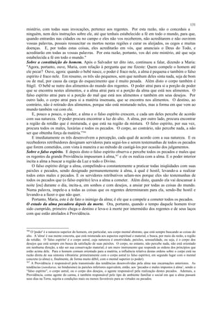 mistério, com todas suas invocações, pertence aos regentes. Por esta razão, não o concedais a
ninguém, nem deis instruções sobre ele, até que tenhais estabelecido a fé em todo o mundo, para que,
quando entrardes nas cidades ou no campo e eles não vos receberem, não acreditarem e não ouvirem
vossas palavras, possais ressuscitar os mortos nestas regiões e curar os aleijados, os cegos e muitas
doenças. E, por todas estas coisas, eles acreditarão em vós, que anunciais o Deus do Todo, e
acreditarão em todas as vossas palavras. Por esta razão, portanto, vos dei este mistério, até que seja
estabelecida a fé em todo o mundo."
Sobre a constituição do homem. Após o Salvador ter dito isto, continuou a falar, dizendo a Maria:
"Agora, portanto, ouve, Maria, com relação à pergunta que me fizeste: Quem compele o homem até
ele pecar? Ouve, agora: quando o bebê nasce, o poder é fraco nele, a alma é pequena e também o falso
espírito é fraco nele. Em resumo, os três são pequenos, sem que nenhum deles sinta nada, seja de bom
ou de mal, por causa da carga do esquecimento que é muito pesada. Além disto o corpo também é
frágil. O bebê se nutre dos alimentos do mundo dos regentes. O poder atrai para si a porção de poder
que se encontra nestes alimentos, e a alma atrai para si a porção da alma que está nos alimentos. O
falso espírito atrai para si a porção do mal que está nos alimentos e também em seus desejos. Por
outro lado, o corpo atrai para si a matéria insensata, que se encontra nos alimentos. O destino, ao
contrário, não é retirado dos alimentos, porque não está misturado neles, mas a forma em que vem ao
mundo também vai com ele.
E, pouco a pouco, o poder, a alma e o falso espírito crescem, e cada um deles percebe de acordo
com sua natureza. O poder procura encontrar a luz do alto. A alma, por outro lado, procura encontrar
a região da retidão que é misturada, e que está na região da mistura. O falso espírito, por sua vez,
procura todos os males, luxúrias e todos os pecados. O corpo, ao contrário, não percebe nada, a não
ser que obtenha força da matéria.”366
E imediatamente os três desenvolvem a percepção, cada qual de acordo com a sua natureza. E os
recebedores retribuidores designam servidores para segui-los e serem testemunhas de todos os pecados
que forem cometidos, com vista à maneira e ao método de castigá-los por ocasião dos julgamentos.
Sobre o falso espírito. E depois disto o falso espírito observa e percebe todos os pecados e males que
os regentes da grande Providência impuseram à alma,367
e ele os realiza com a alma. E o poder interior
incita a alma a buscar a região da Luz e todo o Divino.
O falso espírito dirige a alma, compelindo-a constantemente a praticar todas iniqüidades com suas
paixões e pecados, sendo designado permanentemente à alma, à qual é hostil, levando-a a realizar
todos estes males e pecados. E os servidores retributivos selam-nos porque eles são testemunhas de
todos os pecados que (o falso espírito) leva a alma a cometer. Além disto, quando ela vai descansar à
noite [ou] durante o dia, incita-a, em sonhos e com desejos, a ansiar por todas as coisas do mundo.
Numa palavra, impele-a a todas as coisas que os regentes determinaram para ela, sendo-lhe hostil e
levando-a a fazer o que não quer.
Portanto, Maria, este é de fato o inimigo da alma; é ele que a compele a cometer todos os pecados.
O estado da alma pecadora depois da morte. Ora, portanto, quando o tempo daquele homem tiver
sido cumprido, primeiro chega o destino e leva-o à morte por intermédio dos regentes e de seus laços
com que estão atrelados à Providência.
366
O 'poder' é a natureza superior do homem, em particular, seu corpo mental abstrato, que está sempre buscando as coisas do
alto. A 'alma' é sua mente concreta, que está misturada aos aspectos espiritual e material, e busca, por meio da razão, a região
da retidão. O 'falso espírito' é o corpo astral, cuja natureza é emotividade, paixões, sensualidade, ou seja, é o corpo dos
desejos que está sempre em busca da satisfação de suas paixões. O corpo, no entanto, não percebe nada, não está orientado
em nenhuma direção, a não ser sua conservação material; é um mero instrumento que responde as ordens dos princípios que
estão acima dele. Para o homem comum orientado para a matéria, a influência relativa destas ordens sobre o corpo está na
razão direta de sua sintonia vibratória: primeiramente com o corpo astral (o falso espírito), em segundo lugar com o mental
concreto (a alma) e, finalmente, de forma muito débil, com o mental superior (o poder).
367
A Providência é responsável pela transmissão das tendências desenvolvidas pela alma nas encarnações anteriores. As
tendências (sanskaras, no hinduismo) às paixões inferiores equivalem, então, aos ‘pecados e males impostos à alma’, sendo o
“falso espírito”, o corpo astral, ou o corpo dos desejos, o agente responsável pela realização destes pecados. Ademais, a
Providência, como agente do carma, é também responsável pelo tipo de ambiente familiar e social em que a alma passará
seus dias na Terra, sujeita a condições mais ou menos favoráveis para as virtudes ou pecados.
131
 