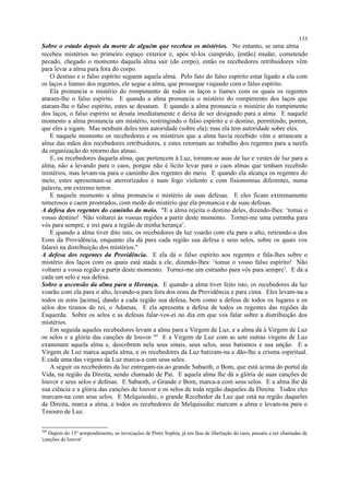Sobre o estado depois da morte de alguém que recebeu os mistérios. No entanto, se uma alma
recebeu mistérios no primeiro espaço exterior e, após tê-los cumprido, [então] mudar, cometendo
pecado, chegado o momento daquela alma sair (do corpo), então os recebedores retribuidores vêm
para levar a alma para fora do corpo.
O destino e o falso espírito seguem aquela alma. Pelo fato do falso espírito estar ligado a ela com
os laços e liames dos regentes, ele segue a alma, que prossegue viajando com o falso espírito.
Ela pronuncia o mistério do rompimento de todos os laços e liames com os quais os regentes
ataram-lhe o falso espírito. E quando a alma pronuncia o mistério do rompimento dos laços que
ataram-lhe o falso espírito, estes se desatam. E quando a alma pronuncia o mistério do rompimento
dos laços, o falso espírito se desata imediatamente e deixa de ser designado para a alma. E naquele
momento a alma pronuncia um mistério, restringindo o falso espírito e o destino, permitindo, porém,
que eles a sigam. Mas nenhum deles tem autoridade (sobre ela); mas ela tem autoridade sobre eles.
E naquele momento os recebedores e os mistérios que a alma havia recebido vêm e arrancam a
alma das mãos dos recebedores retribuidores, e estes retornam ao trabalho dos regentes para a tarefa
da organização do retorno das almas.
E, os recebedores daquela alma, que pertencem à Luz, tornam-se asas de luz e vestes de luz para a
alma, não a levando para o caos, porque não é lícito levar para o caos almas que tenham recebido
mistérios, mas levam-na para o caminho dos regentes do meio. E quando ela alcança os regentes do
meio, estes apresentam-se aterrorizados e num fogo violento e com fisionomias diferentes, numa
palavra, em extremo terror.
E naquele momento a alma pronuncia o mistério de suas defesas. E eles ficam extremamente
temerosos e caem prostrados, com medo do mistério que ela pronuncia e de suas defesas.
A defesa dos regentes do caminho do meio. "E a alma rejeita o destino deles, dizendo-lhes: ‘tomai o
vosso destino! Não voltarei às vossas regiões a partir deste momento. Tornei-me uma estranha para
vós para sempre, e irei para a região de minha herança’.
E quando a alma tiver dito isto, os recebedores da luz voarão com ela para o alto, retirando-a dos
Eons da Providência, enquanto ela dá para cada região sua defesa e seus selos, sobre os quais vos
falarei na distribuição dos mistérios."
A defesa dos regentes da Providência. E ela dá o falso espírito aos regentes e fala-lhes sobre o
mistério dos laços com os quais está atada a ele, dizendo-lhes: ‘tomai o vosso falso espírito! Não
voltarei a vossa região a partir deste momento. Tornei-me um estranho para vós para sempre’. E dá a
cada um selo e sua defesa.
Sobre a ascensão da alma para a Herança. E quando a alma tiver feito isto, os recebedores da luz
voarão com ela para o alto, levando-a para fora dos eons da Providência e para cima. Eles levam-na a
todos os eons [acima], dando a cada região sua defesa, bem como a defesa de todos os lugares e os
selos dos tiranos do rei, o Adamas. E ela apresenta a defesa de todos os regentes das regiões da
Esquerda. Sobre os selos e as defesas falar-vos-ei no dia em que vos falar sobre a distribuição dos
mistérios.
Em seguida aqueles recebedores levam a alma para a Virgem de Luz, e a alma dá à Virgem de Luz
os selos e a glória das canções de louvor.369
E a Virgem de Luz com as sete outras virgens de Luz
examinam aquela alma e, descobrem nela seus sinais, seus selos, seus batismos e sua unção. E a
Virgem de Luz marca aquela alma, e os recebedores da Luz batizam-na e dão-lhe a crisma espiritual.
E cada uma das virgens da Luz marca-a com seus selos.
A seguir os recebedores da luz entregam-na ao grande Sabaoth, o Bom, que está acima do portal da
Vida, na região da Direita, sendo chamado de Pai. E aquela alma lhe dá a glória de suas canções de
louvor e seus selos e defesas. E Sabaoth, o Grande e Bom, marca-a com seus selos. E a alma lhe dá
sua ciência e a glória das canções de louvor e os selos de toda região daqueles da Direita. Todos eles
marcam-na com seus selos. E Melquisedec, o grande Recebedor da Luz que está na região daqueles
da Direita, marca a alma, e todos os recebedores de Melquisedec marcam a alma e levam-na para o
Tesouro de Luz.
369
Depois do 13º arrependimento, as invocações de Pistis Sophia, já em fase de libertação do caos, passam a ser chamadas de
'canções de louvor'.
133
 