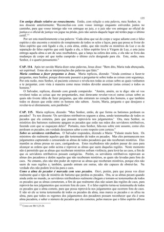 Um antigo ditado relativo ao renascimento. Então, com relação a esta palavra, meu Senhor, tu
nos disseste anteriormente: 'Reconciliai-vos com vosso inimigo enquanto estiverdes juntos no
caminho, para que vosso inimigo não vos entregue ao juiz, e o juiz não vos entregue ao oficial de
justiça e o oficial de justiça vos jogue na prisão, pois não saireis daquele lugar até terdes pago o último
ceitil'.373
Por ser esta manifestamente a tua palavra: ‘Cada alma que sai do corpo e segue adiante com o falso
espírito e não encontra o mistério do rompimento de todos os selos e laços, para que possa se livrar do
falso espírito que está ligado a ela, a esta alma, então, que não recebe os mistérios da Luz e os da
separação do falso espírito que está ligado a ela, o falso espírito leva à Virgem de Luz, e esta juíza
entrega aquela alma a um de seus recebedores, que a lança na esfera dos eons, e ela não se livra das
mudanças de corpo até que tenha cumprido o último ciclo designado para ela. Este, então, meu
Senhor, é o quarto pensamento."
CAP. 114. Após ter ouvido Maria dizer estas palavras, Jesus disse: "Bem dito, Maria toda abençoada,
ser espiritual. Estas são as interpretações das palavras que falei."
Maria continua a fazer perguntas a Jesus. Maria replicou, dizendo: "Ainda continuo a fazer-te
perguntas, meu Senhor, porque doravante passarei a perguntar-te sobre todas as coisas com segurança.
Por esta razão, meu Senhor, sê paciente conosco e revela-nos todas as coisas sobre as quais venhamos
a te perguntar, com vista à maneira como meus irmãos deverão anunciar (estas coisas) a todos os
homens."
O Salvador, replicou, dizendo com grande compaixão: "Amém, amém, eu te digo: não só vos
revelarei todas as coisas que me perguntardes, mas doravante revelar-vos-ei outras coisas sobre as
quais não tiveste idéia de fazer perguntas, que não entraram no coração dos homens, e que também
todos os deuses que estão entre os homens não sabem. Assim, Maria, pergunta o que desejares e
revelar-te-ei diretamente, sem parábolas."
CAP. 115. Maria replicou, dizendo: "Meu Senhor, então, de que forma os batismos perdoam os
pecados? Tu nos disseste: 'Os servidores retributivos seguem a alma, sendo testemunhas de todos os
pecados que ela cometeu, para que possam reprová-la nos julgamentos.' Ora, meu Senhor, os
mistérios dos batismos realmente apagam os pecados que estão nas mãos dos servidores retributivos,
fazendo com que se esqueçam deles? Portanto, meu Senhor, fala-nos sobre este assunto, como eles
perdoam os pecados; em verdade desejamos saber a este respeito com certeza."
Sobre os servidores retributivos. O Salvador respondeu, dizendo a Maria: "Falaste muito bem. Os
ministros são realmente aqueles que dão testemunho de todos os pecados. Mas eles permanecem nos
julgamentos capturando e censurando as almas de todos pecadores que não receberam mistérios. Eles
mantêm as almas presas no caos, castigando-as. Estes recebedores não podem passar do caos para
alcançar as ordens que estão acima e reprovar as almas que saem daquelas regiões. Neste momento
não é permitido que as almas que receberam mistérios sofram violência, para levá-las ao caos, a fim de
que os servidores retributivos possam castigá-las. Porém, os servidores retributivos reprovam as
almas dos pecadores e detêm aquelas que não receberam mistérios, as quais são levadas para fora do
caos. No entanto, eles não têm poder de reprovar as almas que receberam mistérios, porque eles não
saem de suas regiões e, também, quando entram em outras, não são capazes de obstruí-las. Na
verdade eles não podem levá-las para o caos.
Como a alma do pecador é marcada com seus pecados. Ouvi, porém, para que possa vos dizer
realmente qual o tipo de mistério do batismo que perdoa os pecados. Ora, se as almas pecam quando
ainda estão no mundo, os servidores retribuidores realmente chegam e tornam-se testemunhas de todos
os pecados que as almas cometeram, a fim de que realmente elas não saiam das regiões do caos, para
reprová-las nos julgamentos que ocorrem fora do caos. E o falso espírito torna-se testemunha de todos
os pecados que a alma comete, para que possa reprová-la nos julgamentos que ocorrem fora do caos.
E não só ele se torna testemunha de todos os pecados da alma, mas marca os pecados e os afixa na
alma, para que todos os regentes dos julgamentos dos pecadores possam reconhecer que ela é uma
alma pecadora, e saber o número de pecados que ela cometeu, pelas marcas que o falso espírito afixou
373
Como em Mt 5,25-26.
135
 