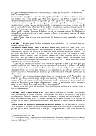 nela, para poderem puni-la de acordo com o número de pecados que ela cometeu. Isto é feito com
todas as almas pecadoras.
Como os batismos purificam os pecados. Ora, aquele que receber os mistérios dos batismos, então o
seu mistério torna-se um grande fogo sábio, muito poderoso, que destrói os pecados e entra
secretamente na alma e consome todos os pecados que o falso espírito havia marcado nela.
E quando ele termina de purificar todos os pecados que o falso espírito havia afixado na alma, entra
secretamente no corpo e persegue secretamente todos os perseguidores, separando-os numa parte do
corpo. Depois ele persegue o falso espírito e o destino, e separa-os do poder e da alma, colocando-os
num lado do corpo, para que fiquem separados: o falso espírito, o destino e o corpo numa parte; e a
alma e o poder em outra. O mistério do batismo, por sua vez, permanece no meio dos dois (grupos),
separando-os constantemente um do outro, tornando-os limpos e purificados, para que não sejam
maculados pela matéria.
Assim, Maria, esta é a forma como os mistérios dos batismos perdoam os pecados e todas as
iniqüidades."
CAP. 116. O Salvador, tendo dito isto, acrescentou a seus discípulos: "Vós compreendeis de que
maneira vos estou falando?"
Maria interpreta esta questão a partir de um antigo ditado. Maria adiantou-se, então, e disse: "Sim,
meu Senhor, na verdade compreendo inteiramente todas as palavras que disseste. Com relação a
alocução sobre o perdão dos pecados tu nos falaste de forma semelhante no passado, dizendo: 'Vim
para trazer fogo sobre a terra’,374
e também: 'Que farei para que queime?' E também as fizeste
claramente distintas, dizendo: 'Tenho um batismo, para realizar; e como agüentarei até que isto seja
realizado? Crede que vim trazer paz à terra? Ao contrário, vim para dividir. Pois doravante cinco
estarão numa casa; três estarão divididos contra dois, e dois contra três’.375
Estas, meu Senhor, foram
as palavras que nos disseste claramente.
Outrossim, as palavras que disseste: 'Vim para trazer fogo sobre a terra, e que farei para que
queime?' significam, meu Senhor, que trouxeste os mistérios dos batismos ao mundo e é teu desejo
que eles consumam todos os pecados da alma, purificando-os. E, mais tarde, mais uma vez disseste
claramente: 'Tenho um batismo para realizar; e como agüentarei até que isto seja realizado?' Isto
significa que tu não permanecerás no mundo até que os batismos sejam realizados e purifiquem as
almas perfeitas.
E também a palavra que nos disseste outrora: 'Crede que vim trazer paz à terra? Ao contrário, vim
trazer divisão. Pois, doravante cinco estarão numa casa; três estarão divididos contra dois, e dois
contra três,' isto é: trouxeste o mistério dos batismos ao mundo, e este mistério efetuou uma divisão
nos corpos do mundo, porque separou o falso espírito, o corpo e o destino numa parte, e a alma e o
poder em outra. Assim: Três estarão contra dois, e dois contra três."
Quando Maria disse isto, o Salvador falou: "Bem dito, Maria, ser espiritual e de pura-luz. Esta é a
interpretação da palavra."
CAP. 117. Maria pergunta mais a Jesus. Maria replicou mais uma vez, dizendo: "Meu Senhor,
ainda vou continuar a fazer-te perguntas. Assim sendo, meu Senhor, tem paciência com o meu
questionamento. Vejamos! Sabemos realmente a forma como os batismos perdoam os pecados? Por
outro lado, como o mistério destes três espaços, os mistérios deste Primeiro Mistério e os mistérios do
Inefável, de que maneira eles perdoam os pecados? Eles perdoam da maneira como os batismos ou
não?"
Sobre o perdão dos pecados de acordo com os mistérios maiores. O Salvador replicou, dizendo:
"Não, mas todos os mistérios dos três espaços perdoam a alma em todas as regiões dos regentes, dos
pecados que ela tenha cometido desde o princípio. Eles perdoam-na e, além disso, perdoam os
374
Idêntica expressão em Lucas 12,49.
375
"Devo receber um batismo, e como angustio até que esteja consumado! Pensais que vim estabelecer a paz sobre a terra?
Não, eu vos digo, mas a divisão. Pois doravante, numa casa com cinco pessoas, estarão divididas três contra duas e duas
contra três." (Lc 12,50-52)
136
 
