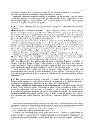pecados que cometerá até a extensão em que cada um dos mistérios seja efetivo; a extensão até
onde cada um dos mistérios será efetivo vos direi na disposição do Todo.
Outrossim, o mistério do Primeiro Mistério e os mistérios do Inefável perdoam a alma, nas regiões
dos regentes, de todos os pecados e iniqüidades que tenha cometido. E [não só] perdoam tudo, mas
não lhe imputam pecado, daquele momento até a eternidade, por causa da dádiva daquele grande
mistério e de sua glória prodigiosamente grande.”376
CAP. 118. Tendo o Salvador dito isto, acrescentou a seus discípulos: "Compreendeis de que maneira
vos falo?"
Maria interpreta o ensinamento do Salmo 31. Maria respondeu, dizendo: "Sim, meu Senhor, já
percebi todas as palavras que disseste. Ora, meu Senhor, com relação à palavra que disseste: 'Todos
os mistérios dos três espaços perdoam pecados e encobrem as iniqüidades da alma', Davi, o profeta,
havia profetizado outrora a respeito destas palavras, dizendo: 'Bem aventurados são aqueles cujos
pecados são perdoados e cujas iniqüidades são encobertas'.377
E a palavra que disseste: 'O mistério do Primeiro Mistério e o mistério do Inefável perdoam todos
os homens que receberem aqueles mistérios, não só dos pecados que eles tenham cometido desde o
princípio, mas também não lhos imputam a partir daquele momento, por toda a eternidade.' Com
relação a estas palavras Davi havia profetizado outrora, dizendo: 'Bem aventurados aqueles a quem o
Senhor Deus não imputar pecados’,378
isto é: pecados não serão atribuídos a partir de então àqueles que
receberam os mistérios do Primeiro Mistério e o mistério do Inefável."
Ele disse: "Bem dito, Maria, ser espiritual e de pura luz. Esta é a interpretação da palavra."
Maria continuou, dizendo: "Meu Senhor, se o homem recebe mistérios dos mistérios do Primeiro
Mistério e depois muda, peca e transgride e, se a seguir, mais uma vez muda e se arrepende, orando a
qualquer [mistério] deste mistério, (o pecado) ser-lhe-á perdoado ou não?"
Sobre o perdão até doze vezes daqueles que receberam os mistérios do Primeiro Mistério. O
Salvador respondeu, dizendo a Maria: "Amém, amém, eu te digo: Todo aquele que receber os
mistérios do Primeiro Mistério, se depois ele mudar e transgredir doze vezes e, em seguida, por doze
vezes se arrepender, orando ao mistério do Primeiro Mistério, isto lhe será perdoado.
Mas se depois de doze vezes ele mais uma vez transgride, muda e transgride, isto não lhe será
jamais perdoado sempre que ele se voltar para qualquer de seus mistérios. Esse homem não terá o
arrependimento, a menos que receba os mistérios do Inefável, que têm sempre compaixão e perdoam
todas as vezes.”379
CAP. 119. Maria continuou, dizendo: "Meu Senhor, se aqueles que receberam os mistérios do
Primeiro Mistério mudarem e transgredirem e saírem do corpo antes de se arrependerem, herdarão o
reino ou não, pelo fato de terem realmente recebido a dádiva do Primeiro Mistério?"
Sobre aqueles iniciados que pecam e morrem sem se arrependerem O Salvador respondeu, dizendo
a Maria: "Amém, amém, eu te digo: todo homem que recebeu mistérios no Primeiro Mistério, tendo
transgredido pela primeira, pela segunda e pela terceira vez, se ele sair do corpo antes de ter se
arrependido, seu julgamento será muito mais severo do que todos julgamentos. Sua morada será no
meio das mandíbulas do dragão da escuridão exterior e, depois de tudo isto, perecerá nos castigos e
será consumido para sempre, porque ele recebeu a dádiva do Primeiro Mistério e não permaneceu
nela.”380
376
Trata-se aqui das últimas grandes iniciações, ministradas pelo grande mistério. O homem, na verdade, já não cometerá
mais pecados. Ao tornar-se um Arhat e finalmente um Adepto, o homem não está mais preso à roda da vida, pois a alma foi
libertada do caos, e só retorna ao mundo em missões de misericórdia para ajudar na salvação das outras almas.
377
"Feliz aquele cuja ofensa é absolvida, cujo pecado é coberto." (Salmo 31,1)
378
"Feliz o homem a quem Iahweh não atribui iniqüidade." (Salmo 31,2)
379
A distinção é feita entre os mistérios do Primeiro Mistério e o do Inefável. Os mistérios do Primeiro Mistério são
extremamente poderosos e perdoam, simbolicamente, até doze vezes, ou seja, o número de emanações que formam o todo. O
Mistério do Inefável, no entanto, refere-se ao ser a quem foi conferida a 5ª Iniciação, que o torna um Mestre perfeito, e, por
definição, não pode cometer nenhum pecado. Daí a expressão de que o Inefável tem sempre compaixão e perdoa todas as
vezes.
137
 