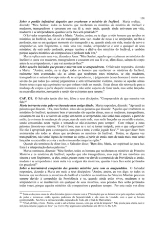 Sobre o perdão infindável daqueles que receberam o mistério do Inefável. Maria replica,
dizendo: "Meu Senhor, todos os homens que receberem os mistérios do mistério do Inefável e
mudarem, transgredirem e cessarem em sua fé e, mais tarde, quando ainda estiverem em vida,
mudarem e se arrependerem, quantas vezes lhes será perdoado?"
O Salvador respondeu, dizendo a Maria: "Amém, amém, eu te digo: a todo homem que receber os
mistérios do Inefável, não só se ele transgredir uma vez, mudar de novo e se arrepender, ser-lhe-á
perdoado, mas se em qualquer momento ele transgredir e se, quando ainda em vida, mudar de novo e
arrepender-se, sem fingimento, e, mais uma vez, mudar, arrepender-se e orar a qualquer de seus
mistérios, ele será então perdoado, porque recebeu a dádiva dos mistérios do Inefável, e também
porque aqueles mistérios são compassivos e perdoam toda vez."
Maria replica mais uma vez, dizendo a Jesus: "Meu Senhor, aqueles que receberem os mistérios do
Inefável e outra vez mudarem, transgredirem e cessarem em sua fé e se, além disso, saírem do corpo
antes de se arrependerem, o que vai acontecer-lhes?"
Sobre aqueles iniciados que pecam e morrem sem se arrependerem. O Salvador respondeu, dizendo
a Maria: "Amém, amém, eu te digo: todos os homens que receberem os mistérios do Inefável,
realmente bem aventuradas são as almas que receberem estes mistérios, se eles mudarem,
transgredirem e saírem do corpo antes de se arrependerem, o julgamento desses homens é muito mais
severo do que todos [os outros] julgamentos e será terrivelmente violento, mesmo se aquelas almas
forem novas e que seja a primeira vez que tenham vindo ao mundo. Essas almas não retornarão para a
mudança de corpos a partir daquele momento e não serão capazes de fazer nada, mas serão lançadas
na escuridão exterior, perecendo e sendo não-existentes para sempre."
CAP. 120. O Salvador tendo dito isto, falou a seus discípulos: "Compreendeis de que maneira vos
falo?"
Maria interpreta estas palavras baseada num antigo ditado. Maria respondeu, dizendo: "Apreendi as
palavras que disseste. Ora, meu Senhor, estas são as palavras que disseste: 'Aqueles que receberem os
mistérios do Inefável, realmente bem aventuradas são aquelas almas, mas se mudarem, transgredirem,
cessarem em sua fé e se saírem do corpo sem terem se arrependido, não serão mais capazes, a partir de
então, de retornar às mudanças de corpo, nem de mais nada, mas serão lançadas na escuridão exterior,
sendo consumidas nesta região e tornando-se não-existentes para sempre.' Com relação a estas
palavras disseste-nos outrora: 'O sal é bom; mas se o sal se tornar insípido, com o que salgaremos?
Ele não é apropriado para a esterqueira, nem para a terra; é então jogado fora’,381
isto quer dizer: bem
aventuradas são todas as almas que receberem os mistérios do Inefável. Porém, se alguma vez
transgredirem, não serão dignas de retornar ao corpo, a partir de então, nem de nada mais, mas serão
lançadas na escuridão exterior e serão consumidas naquela região."
Quando ela terminou de dizer isto, o Salvador disse: "Bem dito, Maria, ser espiritual de pura luz.
Esta é a interpretação destas palavras."
Maria continuou, dizendo: "Meu Senhor, todos os homens que receberam os mistérios do Primeiro
Mistério e os mistérios do Inefável, aqueles que não transgrediram, mas cuja fé nos mistérios era
sincera e sem fingimento, se eles, então, pecam outra vez devido a compulsão da Providência e, então,
mudam e se arrependem e oram outra vez a algum dos mistérios, quantas vezes lhes serão perdoados
(os pecados)?"
Sobre a interminável compaixão dos grandes mistérios para com os arrependidos. O Salvador
respondeu, dizendo a Maria em meio a seus discípulos: "Amém, amém, eu vos digo: se todos os
homens que receberem os mistérios do Inefável e também os mistérios do Primeiro Mistério pecarem
sempre devido à compulsão da Providência e se, quando ainda estão vivos, mudarem e se
arrependerem e se mantiverem em qualquer de seus mistérios, seus pecados lhes serão perdoados
todas vezes, porque aqueles mistérios são compassivos e perdoam sempre. Por esta razão vos disse
380
Trata-se dos raros casos de altos Iniciados (provavelmente com a 3ª Iniciação) que se deixam levar pelo orgulho e ambição
de poder e tornam-se, então, agentes poderosos da Separatividade e não mais da Unidade, com a qual se haviam
comprometido. Seu fim é a eterna escuridão, separados do Todo, até o final do Manvantara.
381
"O sal, de fato, é bom. Porém, se até o sal se tornar insosso, com que se há de temperar? Não presta para a terra, nem é
útil para estrume: jogam-no fora." (Lc 14,34-35) e expressões semelhantes em Mt 5,13 e Mc 9,50.
138
 