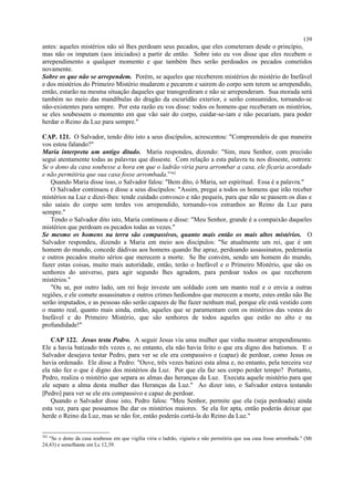 antes: aqueles mistérios não só lhes perdoam seus pecados, que eles cometeram desde o princípio,
mas não os imputam (aos iniciados) a partir de então. Sobre isto eu vos disse que eles recebem o
arrependimento a qualquer momento e que também lhes serão perdoados os pecados cometidos
novamente.
Sobre os que não se arrependem. Porém, se aqueles que receberem mistérios do mistério do Inefável
e dos mistérios do Primeiro Mistério mudarem e pecarem e sairem do corpo sem terem se arrependido,
então, estarão na mesma situação daqueles que transgrediram e não se arrependeram. Sua morada será
também no meio das mandíbulas do dragão da escuridão exterior, e serão consumidos, tornando-se
não-existentes para sempre. Por esta razão eu vos disse: todos os homens que receberam os mistérios,
se eles soubessem o momento em que vão sair do corpo, cuidar-se-iam e não pecariam, para poder
herdar o Reino da Luz para sempre."
CAP. 121. O Salvador, tendo dito isto a seus discípulos, acrescentou: "Compreendeis de que maneira
vos estou falando?"
Maria interpreta um antigo ditado. Maria respondeu, dizendo: "Sim, meu Senhor, com precisão
segui atentamente todas as palavras que disseste. Com relação a esta palavra tu nos disseste, outrora:
Se o dono da casa soubesse a hora em que o ladrão viria para arrombar a casa, ele ficaria acordado
e não permitiria que sua casa fosse arrombada.”382
Quando Maria disse isso, o Salvador falou: "Bem dito, ó Maria, ser espiritual. Essa é a palavra."
O Salvador continuou e disse a seus discípulos: "Assim, pregai a todos os homens que irão receber
mistérios na Luz e dizei-lhes: tende cuidado convosco e não pequeis, para que não se passem os dias e
não saiais do corpo sem terdes vos arrependido, tornando-vos estranhos ao Reino da Luz para
sempre."
Tendo o Salvador dito isto, Maria continuou e disse: "Meu Senhor, grande é a compaixão daqueles
mistérios que perdoam os pecados todas as vezes."
Se mesmo os homens na terra são compassivos, quanto mais então os mais altos mistérios. O
Salvador respondeu, dizendo a Maria em meio aos discípulos: "Se atualmente um rei, que é um
homem do mundo, concede dádivas aos homens quando lhe apraz, perdoando assassinatos, pederastia
e outros pecados muito sérios que merecem a morte. Se lhe convém, sendo um homem do mundo,
fazer estas coisas, muito mais autoridade, então, terão o Inefável e o Primeiro Mistério, que são os
senhores do universo, para agir segundo lhes agradem, para perdoar todos os que receberem
mistérios."
"Ou se, por outro lado, um rei hoje investe um soldado com um manto real e o envia a outras
regiões, e ele comete assassinatos e outros crimes hediondos que merecem a morte, estes então não lhe
serão imputados, e as pessoas não serão capazes de lhe fazer nenhum mal, porque ele está vestido com
o manto real, quanto mais ainda, então, aqueles que se paramentam com os mistérios das vestes do
Inefável e do Primeiro Mistério, que são senhores de todos aqueles que estão no alto e na
profundidade!"
CAP 122. Jesus testa Pedro. A seguir Jesus viu uma mulher que vinha mostrar arrependimento.
Ele a havia batizado três vezes e, no entanto, ela não havia feito o que era digno dos batismos. E o
Salvador desejava testar Pedro, para ver se ele era compassivo e (capaz) de perdoar, como Jesus os
havia ordenado. Ele disse a Pedro: "Ouve, três vezes batizei esta alma e, no entanto, pela terceira vez
ela não fez o que é digno dos mistérios da Luz. Por que ela faz seu corpo perder tempo? Portanto,
Pedro, realiza o mistério que separa as almas das heranças da Luz. Executa aquele mistério para que
ele separe a alma desta mulher das Heranças da Luz." Ao dizer isto, o Salvador estava testando
[Pedro] para ver se ele era compassivo e capaz de perdoar.
Quando o Salvador disse isto, Pedro falou: "Meu Senhor, permite que ela (seja perdoada) ainda
esta vez, para que possamos lhe dar os mistérios maiores. Se ela for apta, então poderás deixar que
herde o Reino da Luz, mas se não for, então poderás cortá-la do Reino da Luz."
382
"Se o dono da casa soubesse em que vigília viria o ladrão, vigiaria e não permitiria que sua casa fosse arrombada." (Mt
24,43) e semelhante em Lc 12,39.
139
 