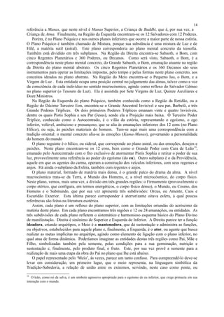 referência a Manas, que neste nível é Manas Superior, a Criança de Buddhi, que é, por sua vez, a
Criança de Atma. Finalmente, na Região da Esquerda encontram-se os 12 Salvadores com 12 Poderes.
Porém, é no Plano Psíquico e nos outros planos inferiores que ocorre a maior parte de nossa estória.
O Plano Psíquico é também chamado de Mistura, porque sua substância é uma mistura de Luz e de
Hilê, a matéria sutil (astral). Este plano corresponderia ao plano mental concreto da teosofia.
Também está dividido em três subplanos. Na Região da Direita encontra-se Sabaoth, o Bom, com
cinco Regentes Planetários e 360 Poderes, ou Decanos. Como será visto, Sabaoth, o Bom, é a
correspondência neste plano mental concreto, do Grande Sabaoth, o Bom, emanação atuante na região
da Direita do plano mental abstrato. Os cinco Regentes Planetários e os 360 Decanos são seus
instrumentos para operar as limitações impostas, pelo tempo e pelas formas neste plano concreto, aos
conceitos ideados no plano abstrato. Na Região do Meio encontra-se o Pequeno Iao, o Bom, e a
Virgem de Luz . Esta entidade ocupa uma posição central no julgamento das almas, talvez como a voz
da consciência de cada indivíduo no sentido microcósmico, agindo como reflexo do Salvador Gêmeo
no plano superior (o Tesouro de Luz). Ela é assistida por Sete Virgens de Luz, Quinze Auxiliares e
Doze Ministros.
Na Região da Esquerda do plano Psíquico, também conhecida como a Região da Retidão, ou a
Região do Décimo Terceiro Eon, encontra-se o Grande Ancestral Invisível e seu par, Barbelô, e três
Grande Poderes Tríplices. Os dois primeiros Poderes Tríplices emanam vinte e quatro Invisíveis,
dentre os quais Pistis Sophia e seu Par (Jesus), sendo ela a Projeção mais baixa. O Terceiro Poder
Tríplice, conhecido como o Autocentrado, é o vilão da estória, representando o egoísmo, o ego
inferior, volúvel, ambicioso e presunçoso, que se alia às emanações inferiores dos 12 eons (no Plano
Hílico), ou seja, às paixões materiais do homem. Tem-se aqui mais uma correspondência com a
tradição oriental: o mental concreto alia-se às emoções (Kama-Manas), governando a personalidade
do homem do mundo
O plano seguinte é o hílico, ou sideral, que corresponde ao plano astral, ou das emoções, desejos e
paixões. Neste plano encontram-se os 12 eons, bem como o Grande Poder com Cara de Leão19
,
emanado pelo Autocentrado com o fito exclusivo de atormentar Pistis Sophia e retirar o poder de sua
luz, provavelmente uma referência ao poder do egoísmo (do eu). Outro subplano é o da Providência,
aquele em que os agentes do carma, operam a construção dos veículos inferiores, com seus regentes e
anjos. Há ainda o subplano da Esfera, também com regentes e anjos.
O plano material, formado de matéria mais densa, é o grande palco do drama da alma. A nível
macrocósmico trata-se da Terra, o Mundo dos Homens, e, a nível microcósmico, do corpo físico.
Neste plano, vemos, mais uma vez, a divisão em três grandes regiões: o Firmamento (provavelmente o
corpo etérico, que configura, em termos energéticos, o corpo físico denso), o Mundo, ou Cosmo, dos
Homens e o Submundo, que por sua vez apresenta três subdivisões: Orcus, ou Amente, Caos e
Escuridão Exterior. Esta última parece corresponder à aterrorizante oitava esfera, à qual poucas
referências são feitas na literatura esotérica.
Assim, cada plano é um reflexo do plano superior, com as limitações oriundas do acréscimo da
matéria deste plano. Em cada plano encontramos três regiões e 12 ou 24 emanações, ou entidades. As
três subdivisões de cada plano refletem o sistemático e harmonioso esquema básico do Plano Divino
de manifestação. Direita é sinônimo de Superior e Esquerda de Inferior. A Direita parece ter a função
ideadora, criando arquétipos, o Meio é a mantenedora, que dá sustentação e administra as funções,
ou objetivos, estabelecidos para aquele plano e, finalmente, a Esquerda, é o ator, ou agente que busca
realizar as metas implícitas no arquétipo, agindo como elemento de ligação com o plano inferior, no
qual atua de forma dinâmica. Poderíamos imaginar as entidades destas três regiões como Pai, Mãe e
Filho, simbolizadas também pela semente, pelas condições para a sua germinação, nutrição e
sustentação e, finalmente, pelo produto final, o fruto. Este, por sua vez provê a semente para a
realização de mais uma etapa da obra do Pai no plano que lhe está abaixo.
O papel representado pelo ‘Meio’, às vezes, parece um tanto confuso. Para compreendê-lo deve-se
levar em consideração, em primeiro lugar, que o meio representa, na linguagem simbólica da
Tradição-Sabedoria, a relação de união entre os extremos, servindo, neste caso como ponte, ou
19
O leão, como rei da selva, é um símbolo agressivo apropriado para o egoísmo do eu inferior, que exige primazia em sua
interação com o mundo.
14
 