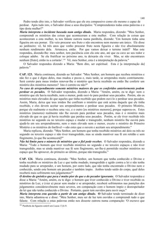 Pedro tendo dito isto, o Salvador verificou que ele era compassivo como ele mesmo e capaz de
perdoar. Após tudo isto, o Salvador disse a seus discípulos: "Compreendestes todas estas palavras e o
tipo desta mulher?"
Maria interpreta o incidente baseada num antigo ditado. Maria respondeu, dizendo: "Meu Senhor,
compreendi os mistérios das coisas que aconteceram a esta mulher. Com relação às coisas que
aconteceram a esta mulher, tu nos falaste outrora numa parábola, dizendo: 'Um homem tinha uma
figueira em seu pomar. Ele veio procurar seu fruto e não encontrou nem mesmo um único. Ele disse
ao jardineiro: vê, há três anos que venho procurar fruto nesta figueira e não tive absolutamente
nenhum rendimento dela. Arranca-a, então. Por que vamos deixar o terreno inútil? Mas este
respondeu, dizendo-lhe: meu senhor, tem paciência com ela este ano, até que eu cave ao seu redor e
coloque adubo. Se ela frutificar no próximo ano, tu deixarás ela viver. Mas, se não encontrares
nenhum [fruto], então tu a cortarás’.383
Vê, meu Senhor, esta é a interpretação da palavra."
O Salvador respondeu dizendo a Maria: "Bem dito, ser espiritual. Esta é [a interpretação da]
palavra."
CAP. 123. Maria continuou, dizendo ao Salvador: "Meu Senhor, um homem que recebeu mistérios e
não fez o que é digno deles, mas mudou e pecou e, mais tarde, se arrependeu muito contritamente.
Será correto para meus irmãos renovar-lhe o mistério que havia recebido ou então lhe conferir um
mistério dos mistérios menores? Isto é correto ou não?"
No caso de arrependimento somente mistérios maiores do que os conferidos anteriormente podem
perdoar os pecados. O Salvador respondeu, dizendo a Maria: "Amém, amém, eu te digo: nem o
mistério que ele havia recebido, nem o menor, pode ouvi-lo para perdoar seus pecados. Porém, são os
mistérios mais elevados do que aqueles que tinha recebido que podem ouvi-lo e perdoar seus pecados.
Assim, Maria, deixa que teus irmãos lhe confiram o mistério que está acima daquele que ele tinha
recebido, e eles devem aceitar seu arrependimento e perdoar seus pecados. O primeiro Mistério,
porque ele realmente o recebeu uma vez, e o outro [os mistérios menores], porque superou-os. Estes
mistérios (menores) realmente não lhe ouvem para perdoar seus pecados, mas é o mistério mais
elevado do que os que já havia recebido que perdoa seus pecados. Porém, se ele tiver recebido três
mistérios no segundo ou no terceiro espaço e mudar e transgredir, nenhum mistério lhe ouvirá para
ajudá-lo em seu arrependimento, nem o mais elevado nem o menor, exceto o mistério do Primeiro
Mistério e os mistérios do Inefável são estes que o ouvem e aceitam seu arrependimento."
Maria replicou, dizendo: "Meu Senhor, um homem que tenha recebido mistérios até dois ou três no
segundo ou terceiro espaço e não tiver transgredido, mas se ainda mantiver sua fé em retidão e sem
fingimento, [o que lhe acontecerá]?"
Não há limite para o número de mistérios que o fiel pode receber. O Salvador respondeu, dizendo a
Maria: "Todo o homem que tiver recebido mistérios no segundo e no terceiro espaços e não tiver
transgredido, mas se ainda mantiver sua fé sem fingimento, ser-lhe-á permitido receber mistérios no
espaço que lhe aprouver, do primeiro ao último, porque não transgrediu."
CAP. 124. Maria continuou, dizendo: "Meu Senhor, um homem que tenha conhecido o Divino e
tenha recebido os mistérios da Luz e que tenha mudado, transgredido e agido contra a lei e não tenha
mudado para se arrepender, e um homem, por outro lado, que não tenha encontrado o Divino nem o
conhecido, sendo este homem um pecador e também ímpio. Ambos tendo saído do corpo, qual deles
receberá mais sofrimento nos julgamentos?"
O destino do gnóstico que peca é muito pior do que o do pecador ignorante. O Salvador respondeu e
disse a Maria: "Amém, amém, eu te digo: o homem que tiver conhecido o Divino e tiver recebido os
mistérios da Luz, e (vier a) pecar sem mudar e se arrepender, receberá sofrimentos nas punições dos
julgamentos consideravelmente mais severos, em comparação com o homem ímpio e desrespeitador
da lei que não tenha conhecido o Divino. Portanto, quem tem ouvidos para ouvir ouça."
Maria interpreta esta questão a partir de um antigo ditado. O Salvador tendo terminado de dizer
isto, Maria adiantou-se e disse: "Meu Senhor, meu ser de luz tem ouvidos e compreendi tudo o que
falaste. Com relação a estas palavras então nos disseste outrora numa comparação: 'O escravo que
383
Parábola da figueira estéril em Lucas 13,6-9.
140
 