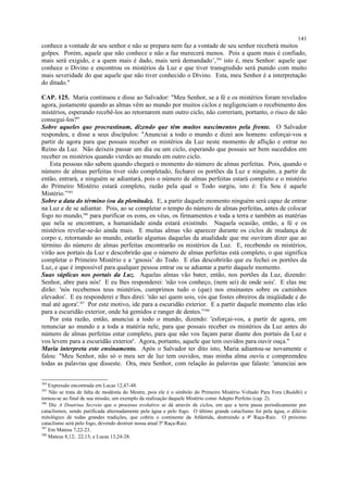 conhece a vontade de seu senhor e não se prepara nem faz a vontade de seu senhor receberá muitos
golpes. Porém, aquele que não conhece e não a faz merecerá menos. Pois a quem mais é confiado,
mais será exigido, e a quem mais é dado, mais será demandado’,384
isto é, meu Senhor: aquele que
conhece o Divino e encontrou os mistérios da Luz e que tiver transgredido será punido com muito
mais severidade do que aquele que não tiver conhecido o Divino. Esta, meu Senhor é a interpretação
do ditado."
CAP. 125. Maria continuou e disse ao Salvador: "Meu Senhor, se a fé e os mistérios foram revelados
agora, justamente quando as almas vêm ao mundo por muitos ciclos e negligenciam o recebimento dos
mistérios, esperando recebê-los ao retornarem num outro ciclo, não correriam, portanto, o risco de não
consegui-los?"
Sobre aqueles que procrastinam, dizendo que têm muitos nascimentos pela frente. O Salvador
respondeu, e disse a seus discípulos: "Anunciai a todo o mundo e dizei aos homens: esforçai-vos a
partir de agora para que possais receber os mistérios da Luz neste momento de aflição e entrar no
Reino da Luz. Não deixeis passar um dia ou um ciclo, esperando que possais ser bem sucedidos em
receber os mistérios quando vierdes ao mundo em outro ciclo.
Esta pessoas não sabem quando chegará o momento do número de almas perfeitas. Pois, quando o
número de almas perfeitas tiver sido completado, fecharei os portões da Luz e ninguém, a partir de
então, entrará, e ninguém se adiantará, pois o número de almas perfeitas estará completo e o mistério
do Primeiro Mistério estará completo, razão pela qual o Todo surgiu, isto é: Eu Sou é aquele
Mistério.”385
Sobre a data do término (ou da plenitude). E, a partir daquele momento ninguém será capaz de entrar
na Luz e de se adiantar. Pois, ao se completar o tempo do número de almas perfeitas, antes de colocar
fogo no mundo,386
para purificar os eons, os véus, os firmamentos e toda a terra e também as matérias
que nela se encontram, a humanidade ainda estará existindo. Naquela ocasião, então, a fé e os
mistérios revelar-se-ão ainda mais. E muitas almas vão aparecer durante os ciclos de mudança de
corpo e, retornando ao mundo, estarão algumas daquelas da atualidade que me ouviram dizer que ao
término do número de almas perfeitas encontrarão os mistérios da Luz. E, recebendo os mistérios,
virão aos portais da Luz e descobrirão que o número de almas perfeitas está completo, o que significa
completar o Primeiro Mistério e a ‘gnosis’ do Todo. E elas descobrirão que eu fechei os portões da
Luz, e que é impossível para qualquer pessoa entrar ou se adiantar a partir daquele momento.
Suas súplicas nos portais da Luz. Aquelas almas vão bater, então, nos portões da Luz, dizendo:
Senhor, abre para nós! E eu lhes responderei: 'não vos conheço, (nem sei) de onde sois'. E elas me
dirão: 'nós recebemos teus mistérios, cumprimos tudo o (que) nos ensinastes sobre os caminhos
elevados'. E eu responderei e lhes direi: 'não sei quem sois, vós que fostes obreiros da iniqüidade e do
mal até agora'.387
Por este motivo, ide para a escuridão exterior. E a partir daquele momento elas irão
para a escuridão exterior, onde há gemidos e ranger de dentes.”388
Por esta razão, então, anunciai a todo o mundo, dizendo: 'esforçai-vos, a partir de agora, em
renunciar ao mundo e a toda a matéria nele, para que possais receber os mistérios da Luz antes do
número de almas perfeitas estar completo, para que não vos façam parar diante dos portais da Luz e
vos levem para a escuridão exterior'. Agora, portanto, aquele que tem ouvidos para ouvir ouça."
Maria interpreta este ensinamento. Após o Salvador ter dito isto, Maria adiantou-se novamente e
falou: "Meu Senhor, não só o meu ser de luz tem ouvidos, mas minha alma ouviu e compreendeu
todas as palavras que disseste. Ora, meu Senhor, com relação às palavras que falaste: 'anunciai aos
384
Expressão encontrada em Lucas 12,47-48.
385
Não se trata de falta de modéstia do Mestre, pois ele é o símbolo do Primeiro Mistério Voltado Para Fora (Buddhi) e
tornou-se ao final de sua missão, um exemplo da realização daquele Mistério como Adepto Perfeito (cap. 2).
386
Diz A Doutrina Secreta que o processo evolutivo se dá através de ciclos, em que a terra passa periodicamente por
cataclismos, sendo purificada alternadamente pela água e pelo fogo. O último grande cataclismo foi pela água, o dilúvio
mitológico de todas grandes tradições, que cobriu o continente da Atlântida, destruindo a 4ª Raça-Raiz. O próximo
cataclismo será pelo fogo, devendo destruir nossa atual 5ª Raça-Raiz.
387
Em Mateus 7,22-23.
388
Mateus 8,12; 22,13; e Lucas 13,24-28.
141
 
