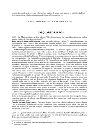 homens do mundo e dizei a eles: esforçai-vos, a partir de agora, para receber os mistérios da Luz,
neste momento de aflição, para que possais herdar o Reino da Luz .....
[HÁ UMA CONSIDERÁVEL LACUNA NESTE PONTO]
UM QUARTO LIVRO389
CAP. 126. Maria continuou e disse a Jesus: "Meu Senhor, como é a escuridão exterior, ou melhor,
quantas regiões de punição existem nela?"
Sobre o dragão da escuridão exterior. Jesus respondeu, dizendo a Maria: "A escuridão exterior é um
grande dragão com a cauda na boca, circundando o mundo mas fora dele.390
E existem muitas regiões
de punição aí. Existem doze masmorras de punições severas, com um regente em cada masmorra,
sendo a cara do regente diferente em cada caso.
Sobre os regentes das doze masmorras e seus nomes. E o primeiro regente, que está na primeira
masmorra, tem cara de crocodilo com o rabo na boca. E das mandíbulas do dragão saem muito gelo,
muita poeira, muito frio e todas as diferentes doenças. Este é aquele que é chamado por seu autêntico
nome em sua região de Enchthonin. E o regente que está na segunda masmorra, uma cara de gato é o
seu rosto autêntico. Ele é chamado em sua região de Charachar. O que está na terceira masmorra,
uma cara de cachorro é o seu rosto autêntico. Ele é chamado em sua região de Archaroch. O que está
na quarta masmorra, uma cara de serpente é o seu rosto autêntico. Ele é chamado em sua região de
Achrochar. O que está na quinta masmorra, uma cara de touro preto é o seu rosto autêntico. Ele é
chamado em sua região de Marchur. O que está na sexta masmorra, uma cara de porco selvagem é o
seu rosto autêntico. Ele é chamado em sua região de Lamchamor. O que está na sétima masmorra,
uma cara de urso é o seu rosto autêntico. Ele é chamado em sua região por seu autêntico nome de
Luchar. O que está na oitava masmorra, uma cara de abutre é o seu rosto autêntico. Este é aquele que
é chamado em sua região de Laraoch. O que está na nona masmorra, uma cara de basilisco é o seu
rosto autêntico. Ele é chamado em sua região de Archeoch. E na décima masmorra existe uma
multidão de regentes, e cada um deles tem sete cabeças de dragão como seu rosto autêntico. O que
comanda todos eles em sua região é chamado pelo nome de Zarmaroch. E na décima primeira
masmorra existe uma multidão de regentes, e cada um deles tem sete cabeças de gato como seu rosto
autêntico. O que comanda todos eles em sua região é chamado de Rochar. E na décima segunda
masmorra existe uma multidão muito grande de regentes, e cada um deles tem sete cabeças de
cachorro como seu rosto autêntico. O que comanda todos eles em sua região é chamado de Chremaor.
Então, estes regentes das doze masmorras estão dentro do dragão da escuridão exterior, todos eles
têm um nome e, a cada hora, cada um muda seu rosto.
Sobre as portas das masmorras. E, além disto, cada uma destas masmorras tem uma porta abrindo
para cima, para que o dragão da escuridão exterior tenha doze masmorras, e cada masmorra tenha uma
porta abrindo para cima.
Os anjos que guardam as portas. E um anjo do alto, a quem Ieu, o Primeiro Homem, o supervisor da
Luz, o mensageiro do Primeiro Preceito, estabeleceu como guarda do dragão, vigia cada uma das
portas das masmorras, para que o dragão e os regentes de suas masmorras, que estão em seu interior,
não possam se amotinar."
CAP. 127. Quando o Salvador disse isto, Maria Madalena continuou, dizendo: "Meu Senhor, então as
almas que forem levadas para aquela região passarão por estas doze portas das masmorras, cada uma
de acordo com o julgamento de que é merecedora?"
389
Na versão de V. MacDermot, esta sessão (até o final do capítulo 135) é apresentada como continuação do Livro III.
390
Símbolo da eternidade.
142
 