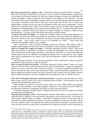 Que almas passarão para o dragão e como. O Salvador respondeu, dizendo a Maria: "Nenhuma
alma será levada para a masmorra por estas portas, exceto as almas dos blasfemadores, daqueles que
se encontram nas doutrinas errôneas, de todos que ensinam doutrinas errôneas, dos pederastas, dos
homens maculados e ímpios, dos ateístas, dos assassinos, dos adúlteros e dos feiticeiros. Se todas
estas almas, então, não se arrependerem, quando ainda vivas, mas permanecerem persistentemente em
seus pecados, juntamente com todas as almas que ficarem para trás, de fora, isto é, aquelas que
disperdiçaram o número de ciclos que lhes foi designado na esfera sem terem se arrependido em seu
último ciclo, estas almas, elas e todas as almas sobre as quais acabo de vos falar, serão levadas pelas
mandíbulas na cauda do dragão para as masmorras da escuridão exterior. E quando estas almas forem
levadas para a escuridão exterior pela abertura na cauda do dragão, ele colocará a cauda na boca,
aprisionando-as. As almas serão levadas desta forma para a escuridão exterior.
A natureza dos nomes do dragão. E o dragão da escuridão exterior tem doze nomes autênticos em
suas portas, um nome em cada uma das portas das masmorras. Estes doze nomes são diferentes uns
dos outros. Porém, os doze estão incluídos uns nos outros, de forma tal que, quando se fala um nome,
falam-se todos. Estes nomes, então, dir-vos-ei na disposição do Todo391
. Desta forma está
estabelecida a escuridão exterior, isto é, o dragão."
Após o Salvador ter dito isto, Maria respondeu, dizendo ao Salvador: "Meu Senhor, então os
castigos daquele dragão são muito mais severos comparados a todas as punições dos julgamentos?"
Sobre a severidade dos castigos do dragão. O Salvador respondeu, dizendo a Maria: "Não só são
muito mais dolorosos comparados com todos os castigos dos julgamentos, mas todas as almas que
forem levadas para aquela região perecerão no frio intenso, no granizo e no fogo tremendamente
violento que alí existe; mas também na dissolução do mundo, isto é, na ascensão do Todo, aquelas
almas serão consumidas pelo frio intenso e pelo fogo tremendamente violento e serão não-existentes
para sempre."
Maria respondeu, dizendo: "Ai das almas dos pecadores! Assim, meu Senhor, o fogo no mundo da
humanidade é mais intenso, que o fogo no Amente?"
Sobre os graus dos fogos das punições. O Salvador respondeu, dizendo a Maria: "Amém, eu te digo:
o fogo em Amente é nove vezes mais intenso do que o fogo na humanidade. E o fogo nas punições do
grande caos é nove vezes mais intenso do que em Amente. E o fogo nas punições dos regentes que
estão no caminho do meio é nove vezes mais intenso do que o fogo nas punições do grande caos. E o
fogo no dragão da escuridão exterior e em todas as punições nele é setenta vezes mais intenso do que o
fogo em todas as punições e em todos os julgamentos dos regentes que estão no caminho do meio."
CAP. 128. Os discípulos lamentam o destino dos pecadores. E quando o Salvador disse isto, Maria
bateu no peito, gritou e chorou, ela e todos os discípulos juntos, dizendo: "Ai dos pecadores, pois suas
punições são tremendamente numerosas!"
Maria adiantou-se, prostrou-se aos pés de Jesus, beijou-os e disse: "Meu Senhor, tem paciência
comigo se te faço perguntas e não fiqueis zangado comigo por te incomodar com tanta freqüência,
pois doravante começarei a te perguntar sobre todas as coisas com determinação."
"O Salvador respondeu, dizendo a Maria: "Pergunta sobre todas as coisas que desejas e as revelarei
a ti abertamente sem parábolas."
Maria faz mais perguntas a Jesus. Maria respondeu, dizendo: "Meu Senhor, se um bom homem tiver
realizado todos os mistérios e tiver um parente, numa palavra se tiver uma pessoa, e esta pessoa for
ímpia, tendo cometido todos os pecados e merecendo a escuridão exterior, se esta pessoa não se
arrependeu ou, tendo completado seu número de ciclos de mudança de corpo, não tiver feito nada de
útil e tiver saído do corpo, e se soubermos com certeza que ela pecou, merecendo a escuridão exterior,
o que devemos fazer por ela, para salvá-la das punições do dragão da escuridão exterior e para que ela
391
A promessa de Jesus, repetida tantas vezes, de revelar os segredos mais ocultos ‘na disposição do Todo’ tem duas
implicações: para a humanidade em geral, a disposição do Todo ocorrerá ao final do atual período de manifestação
(Manvantara), quando todos os homens tiverem alcançado os padrões de perfeição pré-estabelecidos pelo Inefável; e para os
discípulos engajados e comprometidos em vivenciar os ensinamentos do Mestre e buscar os Mistérios da Luz, a disposição
do Todo ocorrerá tão logo tenham recebido o Mistério Uno do Inefável, que resulta numa indescritível expansão de
consciência proporcionando todas as gnoses do Todo.
143
 