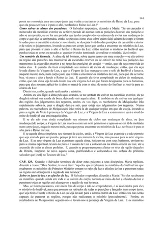 possa ser removida para um corpo justo que venha a encontrar os mistérios do Reino da Luz, para
que ela possa ser boa e ir para o alto, herdando o Reino da Luz.?"
Como salvar as almas dos pecadores. O Salvador respondeu, dizendo a Maria: "Se um pecador é
merecedor da escuridão exterior ou se tiver pecado de acordo com as punições do resto das punições e
não se arrepender, ou se for um pecador que tenha completado seu número de ciclos nas mudanças de
corpo e que não se arrependeu, então, se pessoas como esta sobre quem falei saírem do corpo e forem
levadas para a escuridão exterior e no entanto, se desejais livrá-las das punições da escuridão exterior
e de todos os julgamentos, levando-as para um corpo justo que venha a encontrar os mistérios da Luz,
para que possam ir para o alto e herdar o Reino da Luz, então realizai o mistério do Inefável que
perdoa todas as vezes os pecados e, quando tiverdes terminado de realizar o mistério, dizei então:
Um sumário da fórmula. A alma de tal homem, sobre quem penso em meu coração se ela estiver
na região das punições das masmorras da escuridão exterior ou se estiver no resto das punições das
masmorras da escuridão exterior e no resto das punições do dragão então, que ela seja removida de
todas elas. E quando ela tiver completado seu número de ciclos de mudanças, então, que ela seja
levada diante da Virgem de Luz, e que a Virgem de Luz marque-a com o selo do Inefável e lance-a,
naquele mesmo mês, num corpo justo que venha a encontrar os mistérios da Luz, para que ela se torne
boa, vá para o alto e herde o Reino da Luz. E quando ela tiver completado os ciclos de mudanças,
então, que esta alma seja levada diante das sete virgens da Luz que foram designadas para os batismos,
para que elas possam aplicá-los à alma e marcá-la com o sinal do reino do Inefável e levá-la para as
ordens da Luz.
Direis isto, então, quando realizardes o mistério.
Amém, eu vos digo: a alma pela qual orardes, se na verdade ela estiver na escuridão exterior, ele (o
dragão) retirará sua cauda da boca, deixando sair aquela alma. E também se ela estiver em qualquer
das regiões dos julgamentos dos regentes, amém, eu vos digo, os recebedores de Melquisedec irão
rapidamente salvá-la, quer o dragão deixe-a sair, quer esteja nos julgamentos dos regentes. Numa
palavra, os recebedores de Melquisedec irão retirá-la de qualquer região em que ela esteja, levando-a
para a região do Meio à presença da Virgem de Luz, e a Virgem de Luz a examinará e verá o sinal do
reino do Inefável que está naquela alma.
E se ela não tiver ainda completado seu número de ciclos nas mudanças da alma, ou [nas
mudanças] do corpo, a Virgem de Luz marca-a com um selo primoroso e apressa-se em tê-la moldada
num corpo justo, naquele mesmo mês, para que possa encontrar os mistérios da Luz, ser boa e ir para o
alto para o Reino da Luz.
E se aquela alma completou seu número de ciclos, então, a Virgem de Luz examina-a e não permite
que seja enviada para ser punida, porque já teve seu número de ciclos, mas passa-a para as sete virgens
da Luz. E as sete virgens da Luz examinam aquela alma, batizam-na com seus batismos, enviam-na
para a crisma espiritual, levam-na para o Tesouro de Luz e colocam-na na última ordem da Luz, até a
ascensão de todas as almas perfeitas. E, quando se prepararem para afastar os véus da região daqueles
da Direita, limparão de novo aquela alma, purificando-a e colocando-a nas ordens do primeiro
salvador que [está] no Tesouro de Luz."
CAP. 129. Quando o Salvador terminou de dizer estas palavras a seus discípulos, Maria replicou,
dizendo a Jesus: "Meu Senhor, te ouvi dizer: 'aqueles que receberem os mistérios do Inefável ou que
receberem os mistérios do Primeiro Mistério tornam-se raios de luz e efusões de luz e penetram todas
as regiões até alcançarem a região de sua herança'."
Sobre os jatos de luz e as efusões de luz. O Salvador respondeu, dizendo a Maria: "Se eles receberem
os mistérios quando ainda em vida e se saírem do corpo, tornam-se raios-de-luz e efusões-de-luz e
penetram todas as regiões até alcançarem a região de sua herança.
Mas, se forem pecadores, estiverem fora do corpo e não se arrependeram, e se realizardes para eles
o mistério do Inefável, para que possam ser retirados de todas as punições e lançados num corpo justo,
que seja bom e herde o Reino da Luz ou seja levado para a última ordem da Luz, então eles não serão
capazes de penetrar as regiões, porque não realizaram o mistério [pessoalmente]. Porém, os
recebedores de Melquisedec seguem-nos e levam-nos à presença da Virgem de Luz. E os ministros
144
 