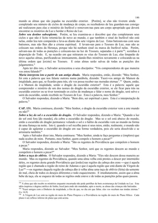 mundo as almas que são jogadas na escuridão exterior. [Porém], se elas não tiverem ainda
completado seu número de ciclos de mudança de corpo, os recebedores de Ieu guardam-nas consigo
até realizarem para elas o mistério do Inefável e removem-nas para um corpo apropriado que deverá
encontrar os mistérios da Luz e herdar o Reino da Luz.
Sobre seu destino subseqüente. Porém, se Ieu examina-as e descobre que elas completaram seus
ciclos e que não é lícito retorná-las de novo ao mundo, e que também o sinal do Inefável não está
nelas, então Ieu tem compaixão e leva-as diante das sete virgens da Luz. Estas batizam-nas com seus
batismos, mas não lhes dão a crisma espiritual. E levam-nas para o Tesouro de Luz, mas não as
colocam nas ordens da Herança, porque não há nenhum sinal ou marca do Inefável nelas. Porém,
salvam-nas de todas as punições e colocam-nas na luz do Tesouro, separadas e à parte394
, sozinhas à
disposição do Todo. E, na ocasião em que retirarem os véus do Tesouro de Luz, elas limparão de
novo aquelas almas, purificando-as intensamente, dando-lhes mistérios novamente e colocando-as na
última ordem que [existe] no Tesouro. E estas almas serão salvas de todas as punições dos
julgamentos."
Após ter dito isto, o Salvador acrescentou a seus discípulos: "Vós compreendestes de que maneira
vos estou falando?"
Maria interpreta isto a partir de um antigo ditado. Maria respondeu, então, dizendo: "Meu Senhor,
foi esta a palavra que nos falaste outrora numa parábola, dizendo: 'Fazei-vos amigo do Mamon da
iniqüidade, para que, se ficardes para trás, ele vos possa receber nas moradas eternas’.395
Quem, então,
é o Mamon da iniqüidade, senão o dragão da escuridão exterior? Esta é a palavra: aquele que
compreender o mistério de um dos nomes do dragão da escuridão exterior, se ele ficar para trás na
escuridão exterior ou se tiver terminado os ciclos de mudanças e falar o nome do dragão, será salvo e
sairá da escuridão, sendo recebido no Tesouro de Luz. Esta é a palavra, meu Senhor."
O Salvador respondeu, dizendo a Maria: "Bem dito, ser espiritual e puro. Esta é a interpretação da
palavra."
CAP. 131. Maria continuou, dizendo: "Meu Senhor, o dragão da escuridão exterior vem a este mundo
ou não?"
Sobre a luz do sol e a escuridão do dragão. O Salvador respondeu, dizendo a Maria: "Quando a luz
do sol está fora [do mundo], ela cobre a escuridão do dragão. Mas se o sol está abaixo do mundo,
então a escuridão do dragão permanece velando o sol e o hálito da escuridão vem ao mundo na forma
de uma fumaça na noite. Isto é, quando o sol recolhe para si seus raios, então, realmente, o mundo não
é capaz de agüentar a escuridão do dragão em sua forma verdadeira, pois ele seria dissolvido e se
arruinaria também."
Após o Salvador dizer isto, Maria continuou: "Meu Senhor, ainda te faço perguntas e (imploro) que
nada ocultes de mim. Portanto, meu Senhor, quem compele o homem a pecar?"
O Salvador respondeu, dizendo a Maria: "São os regentes da Providência que compelem o homem
a pecar."
Maria respondeu, dizendo ao Salvador: "Meu Senhor, será que os regentes descem ao mundo e
compelem o homem a pecar?"
Sobre a taça do oblívio. O Salvador respondeu, dizendo a Maria: "Eles não descem dessa maneira ao
mundo. Mas os regentes da Providência, quando uma alma velha está prestes a descer por intermédio
deles, os regentes desta grande Providência que [estão] nas regiões da cabeça dos eons que é aquela
região que é chamada a região do reino de Adamas e que é aquela região que está diante da Virgem de
Luz396
os regentes daquela região da cabeça dão à velha alma uma taça de oblívio (feita) da semente
do mal, cheia de todos os desejos diferentes e todo esquecimento. E imediatamente, assim que a alma
bebe da taça, ela se esquece de todas as regiões onde esteve e de todas as punições pelas quais passou.
394
A alma que não recebe os mistérios enquanto encarnada não pode partilhar da bem aventurança da Unidade na Luz. Esta
idéia inspirou o dogma católico do limbo, local para onde são mandadas, após a morte, as almas das crianças não batizadas.
395
"Fazei amigos com o Dinheiro da iniqüidade, a fim de que, no dia em que faltar, eles vos recebam nas tendas eternas."
(Lc 16,9)
396
A Virgem de Luz está na região do meio do Plano Psíquico e a Providência na região do meio do Plano Hílico. Cada
plano é um reflexo inferior do plano que está acima.
146
 