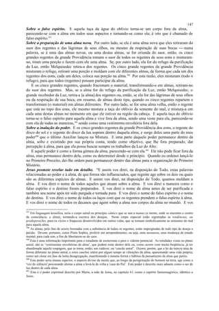 Sobre o falso espírito. E aquela taça da água do oblívio torna-se um corpo fora da alma,
parecendo-se com a alma em todos seus aspectos e tornando-se como ela; é isto que é chamado de
falso espírito.397
Sobre a preparação de uma alma nova. Por outro lado, se ela é uma alma nova que eles retiraram do
suor dos regentes e das lágrimas de seus olhos, ou mesmo da respiração de suas bocas  numa
palavra, se é uma das almas novas, ou uma destas almas, se for oriunda do suor, então, os cinco
grandes regentes da grande Providência tomam o suor de todos os regentes de seus eons e misturam-
no, tiram uma porção e fazem com ele uma alma. Se, por outro lado, ela for do refugo da purificação
da Luz, então Melquisedec retira-a dos regentes. Os cinco grande regentes da grande Providência
misturam o refugo, retiram uma porção e moldam com ele diferentes almas, de forma que cada um dos
regentes dos eons, cada um deles, coloca sua porção na alma.398
Por esta razão, eles misturam (todo o
refugo), para que todos (regentes) possam participar da alma.
E os cinco grandes regentes, quando fracionam o material, transformando-o em almas, retiram-no
do suor dos regentes. Mas, se a alma for do refugo da purificação da Luz, então Melquisedec, o
grande recebedor da Luz, retira-a [a alma] dos regentes ou, então, se ela for das lágrimas de seus olhos
ou da respiração de sua boca, em resumo, de almas deste tipo, quando os cinco regentes repartem e
transformam (o material) em almas diferentes. Por outro lado, se for uma alma velha, então o regente
que está no topo dos eons, ele mesmo mistura a taça do oblívio da semente do mal, e mistura-a em
cada uma destas almas no momento em que ele estiver na região da cabeça. E aquela taça do oblívio
torna-se o falso espírito para aquela alma e vive fora da alma, sendo uma veste para ela, parecendo-se
com ela de todas as maneiras,399
sendo como uma vestimenta envoltória fora dela.
Sobre a inalação do poder. E os cinco grandes regentes da grande Providência dos eons, o regente do
disco do sol e o regente do disco da lua sopram dentro daquela alma, e surge deles uma parte do meu
poder400
que o último Auxiliar lançou na Mistura. E uma parte daquele poder permanece dentro da
alma, solto e existindo por sua própria conta, tendo como objetivo, que lhe fora preparado, dar
percepção à alma, para que ela possa buscar sempre os trabalhos da Luz do Alto.
E aquele poder é como a forma gêmea da alma, parecendo-se com ela.401
Ele não pode ficar fora da
alma, mas permanece dentro dela, como eu determinei desde o princípio. Quando eu ordenei lançá-lo
no Primeiro Preceito, dei-lhe ordem para permanecer dentro das almas para a organização do Primeiro
Mistério.
Jesus promete revelar tudo em detalhe. "E assim vos direi, na disposição do Todo, estas palavras
relacionadas ao poder e à alma, de que forma são influenciados, que regente age sobre os dois ou quais
são as diferentes espécies de almas. E assim vos direi, na disposição do Todo, quantos moldam a
alma. E vos direi o nome de todos aqueles que atuam sobre a alma. E vos direi a maneira como o
falso espírito e o destino foram preparados. E vos direi o nome da alma antes de ser purificada e
também seu nome após ter sido purgada e tornada pura. E vos direi o nome do falso espírito e o nome
do destino. E vos direi o nome de todos os laços com que os regentes prendem o falso espírito à alma.
E vos direi o nome de todos os decanos que agem sobre a alma nos corpos da alma no mundo. E vos
397
Em linguagem teosófica, seria o corpo astral ou princípio câmico que se une a manas (a mente, onde se encontra o centro
de consciência, a alma), tornando-a escrava dos desejos. Neste corpo especial estão registradas as tendências, ou
predisposições, para os vícios e fraquezas desenvolvidos em outras vidas, que se tornam simbolicamente as sementes do mal
para aquela alma.
398
As almas, pelo fato de serem formadas com a substância de todos os regentes, estão impregnadas de todo tipo de desejo e
paixão. Devem, portanto, como Pistis Sophia, proferir um arrependimento, ou seja, uma metanoia, uma mudança de estado
mental, para cada eon, a fim de libertarem-se do caos.
399
Esta é uma informação importante para o estudante de esoterismo e para o vidente potencial. As entidades vistas no plano
astral, são as ‘vestimentas envoltórias da alma’, que podem estar dentro dela ou, como ocorre com muita freqüência, já ter
abandonado aquela roupagem, que se torna, então, um cadáver, ou ‘cascão astral’. Ocorre, porém, que a lei da inércia atua de
forma diferente no plano astral, e estes cascões retêm por algum tempo as vibrações da alma, aparentando uma vida própria,
como um clone em fase de lenta desagregação, manifestando a mesma forma e hábitos de pensamento da alma que partiu.
400
Este poder seria manas superior, o aspecto divino da mente que, ao longo da peregrinação do homem na terra, age como a
'voz do silêncio' procurando alertar a alma e levá-la de volta a 'casa do Pai'. Este poder é descrito mais adiante como o ser de
luz dentro de cada alma.
401
Este é o poder espiritual descrito por Maria, a mãe de Jesus, no capítulo 61, como o espírito fantasmagórico, idêntico a
Jesus.
147
 