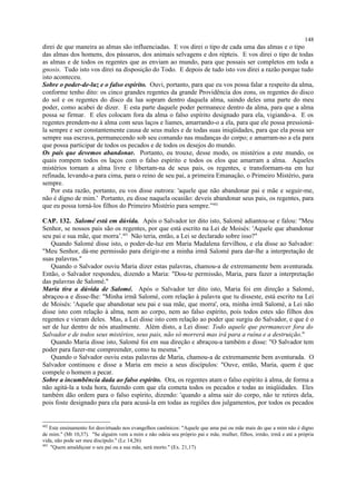 direi de que maneira as almas são influenciadas. E vos direi o tipo de cada uma das almas e o tipo
das almas dos homens, dos pássaros, dos animais selvagens e dos répteis. E vos direi o tipo de todas
as almas e de todos os regentes que as enviam ao mundo, para que possais ser completos em toda a
gnosis. Tudo isto vos direi na disposição do Todo. E depois de tudo isto vos direi a razão porque tudo
isto aconteceu.
Sobre o poder-de-luz e o falso espírito. Ouvi, portanto, para que eu vos possa falar a respeito da alma,
conforme tenho dito: os cinco grandes regentes da grande Providência dos eons, os regentes do disco
do sol e os regentes do disco da lua sopram dentro daquela alma, saindo deles uma parte do meu
poder, como acabei de dizer. E esta parte daquele poder permanece dentro da alma, para que a alma
possa se firmar. E eles colocam fora da alma o falso espírito designado para ela, vigiando-a. E os
regentes prendem-no à alma com seus laços e liames, amarrando-o a ela, para que ele possa pressioná-
la sempre e ser constantemente causa de seus males e de todas suas iniqüidades, para que ela possa ser
sempre sua escrava, permanecendo sob seu comando nas mudanças do corpo; e amarram-no a ela para
que possa participar de todos os pecados e de todos os desejos do mundo.
Os pais que devemos abandonar. Portanto, eu trouxe, desse modo, os mistérios a este mundo, os
quais rompem todos os laços com o falso espírito e todos os elos que amarram a alma. Aqueles
mistérios tornam a alma livre e libertam-na de seus pais, os regentes, e transformam-na em luz
refinada, levando-a para cima, para o reino de seu pai, a primeira Emanação, o Primeiro Mistério, para
sempre.
Por esta razão, portanto, eu vos disse outrora: 'aquele que não abandonar pai e mãe e seguir-me,
não é digno de mim.' Portanto, eu disse naquela ocasião: deveis abandonar seus pais, os regentes, para
que eu possa torná-los filhos do Primeiro Mistério para sempre.”402
CAP. 132. Salomé está em dúvida. Após o Salvador ter dito isto, Salomé adiantou-se e falou: "Meu
Senhor, se nossos pais são os regentes, por que está escrito na Lei de Moisés: 'Aquele que abandonar
seu pai e sua mãe, que morra’.403
Não teria, então, a Lei se declarado sobre isso?"
Quando Salomé disse isto, o poder-de-luz em Maria Madalena fervilhou, e ela disse ao Salvador:
"Meu Senhor, dá-me permissão para dirigir-me a minha irmã Salomé para dar-lhe a interpretação de
suas palavras."
Quando o Salvador ouviu Maria dizer estas palavras, chamou-a de extremamente bem aventurada.
Então, o Salvador respondeu, dizendo a Maria: "Dou-te permissão, Maria, para fazer a interpretação
das palavras de Salomé."
Maria tira a dúvida de Salomé. Após o Salvador ter dito isto, Maria foi em direção a Salomé,
abraçou-a e disse-lhe: "Minha irmã Salomé, com relação à palavra que tu disseste, está escrito na Lei
de Moisés: 'Aquele que abandonar seu pai e sua mãe, que morra', ora, minha irmã Salomé, a Lei não
disse isto com relação à alma, nem ao corpo, nem ao falso espírito, pois todos estes são filhos dos
regentes e vieram deles. Mas, a Lei disse isto com relação ao poder que surgiu do Salvador, e que é o
ser de luz dentro de nós atualmente. Além disto, a Lei disse: Todo aquele que permanecer fora do
Salvador e de todos seus mistérios, seus pais, não só morrerá mas irá para a ruína e a destruição."
Quando Maria disse isto, Salomé foi em sua direção e abraçou-a também e disse: "O Salvador tem
poder para fazer-me compreender, como tu mesma."
Quando o Salvador ouviu estas palavras de Maria, chamou-a de extremamente bem aventurada. O
Salvador continuou e disse a Maria em meio a seus discípulos: "Ouve, então, Maria, quem é que
compele o homem a pecar.
Sobre a incumbência dada ao falso espírito. Ora, os regentes atam o falso espírito à alma, de forma a
não agitá-la a toda hora, fazendo com que ela cometa todos os pecados e todas as iniqüidades. Eles
também dão ordem para o falso espírito, dizendo: 'quando a alma sair do corpo, não te retires dela,
pois foste designado para ela para acusá-la em todas as regiões dos julgamentos, por todos os pecados
402
Este ensinamento foi desvirtuado nos evangelhos canônicos: "Aquele que ama pai ou mãe mais do que a mim não é digno
de mim." (Mt 10,37). "Se alguém vem a mim e não odeia seu próprio pai e mãe, mulher, filhos, irmão, irmã e até a própria
vida, não pode ser meu discípulo." (Lc 14,26)
403
"Quem amaldiçoar o seu pai ou a sua mãe, será morto." (Ex. 21,17)
148
 
