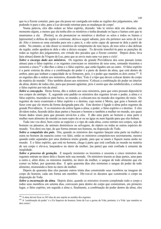 que tu a fizeste cometer, para que ela possa ser castigada em todas as regiões dos julgamentos, não
podendo ir para o alto, para a Luz devendo retornar para as mudanças de corpo'.
Numa palavra, eles dão ordem ao falso espírito, dizendo: 'não te retires dela em absoluto, em
momento algum, a menos que ela tenha dito os mistérios e tenha desatado os laços e liames com que te
amarramos a ela. [Porém], se ela pronunciar os mistérios e desfizer os selos e todos os liames e
[apresentar] a defesa da região e continuar, deixa-a seguir adiante, pois ela pertence aos seres de Luz
do Alto e tornou-se uma estranha para nós e para ti, e não serás capaz de apossar-te dela a partir de
então. No entanto, se não disser os mistérios do rompimento de teus laços, de teus selos e das defesas
da região, então apodera-te dela e não a deixes escapar. Tu deverás transferi-la para as punições de
todas as regiões dos julgamentos, em virtude dos pecados que a fizeste cometer. Depois disto, leva
[tais almas] diante da Virgem de Luz, para que as envie mais uma vez para o ciclo'.
Sobre o encargo dado aos ministros. Os regentes da grande Providência dos eons passam (estas
almas) para o falso espírito; e os regentes convocam os ministros de seus eons, somando trezentos e
sessenta e cinco,404
e dão-lhes a alma e o falso espírito, que estão ligados um ao outro. O falso espírito
é a parte externa da alma e a combinação do poder é a parte de dentro da alma, que está dentro de
ambos, para que tenham a capacidade de se firmarem, pois, é o poder que mantém os dois eretos.405
E
os regentes dão a ordem aos ministros, dizendo-lhes: 'Este é o tipo que deveis colocar dentro do corpo
de matéria do mundo.' Eles também dizem aos ministros: 'Colocai a combinação do poder no interior
da alma, dentro de todos eles, para que possam agüentar, pois é assim que são estabelecidos, e colocai
o falso espírito por trás da alma'.
Sobre a concepção. Desta forma, dão a ordem aos seus ministros, para que estes possam depositá-lo
nos corpos do antitipo. E, seguindo este padrão os ministros dos regentes levam o poder, a alma e o
falso espírito, trazendo-os para baixo, ao mundo, e colocam-nos no mundo dos regentes do meio. Os
regentes do meio examinam o falso espírito e o destino, cujo nome é Moira, que guia o homem até
fazer com que ele morra da forma designada para ele. Este destino é ligado à alma pelos regentes da
grande Providência. E os ministros da esfera ligam a alma, o poder, o falso espírito e o destino. E eles
dividem todos, fazendo deles duas partes e buscam o homem e também a mulher no mundo, aos quais
foram dados sinais para que possam enviá-los a eles. E dão uma parte ao homem e uma parte à
mulher num alimento do mundo ou num sopro do ar ou na água ou num líquido para que eles bebam.
Tudo isto vos direi, bem como as espécies e o tipo de cada alma, como entram nos corpos, seja de
homens ou pássaros, de animais domésticos ou selvagens, de répteis ou todas as outras espécies do
mundo. Vos direi seu tipo, de que forma entram nos homens, na disposição do Todo.
Sobre a compulsão dos pais. Ora, quando os ministros dos regentes lançam uma parte na mulher e
outra no homem da maneira como vos falei, então os ministros compelem-nos secretamente, mesmo
quando estão separados por uma distância muito grande, para que se unam e fiquem numa união no
mundo. E o falso espírito, que está no homem, chega à parte que está confiada ao mundo na matéria
de seu corpo e eleva-a, lançando-a no útero da mulher, [na parte] que está confiada à semente da
iniqüidade.
Sobre o processo de gestação. E naquele momento os trezentos e sessenta e cinco ministros dos
regentes entram no útero dela e fazem nele sua morada. Os ministros trazem as duas partes, uma para
a outra e, além disto, os ministros mantêm, no útero da mulher, o sangue de todo alimento que ela
comer ou beber, por quarenta dias. E após quarenta dias eles misturam o sangue do poder de todo
alimento, misturando-o bem no útero da mulher.
Depois de quarenta dias eles passam outros trinta dias construindo seus membros na imagem do
corpo do homem; cada um forma um membro. Dir-vos-ei os decanos que construirão o corpo na
disposição do Todo.
Sobre a encarnação da alma. Depois disto, quando os ministros tiverem completado todo o corpo e
todos seus membros em setenta dias, convocam para dentro do corpo que construíram, em primeiro
lugar, o falso espírito, em seguida a alma e, finalmente, a combinação do poder dentro da alma; eles
404
A alma deverá ficar os 365 dias do ano sujeita ao assédio dos regentes.
405
A ‘combinação do poder’ é o Eu Superior do homem, fonte de Luz e germe da Vida, portanto, é a Vida ‘que mantém os
dois eretos’.
149
 