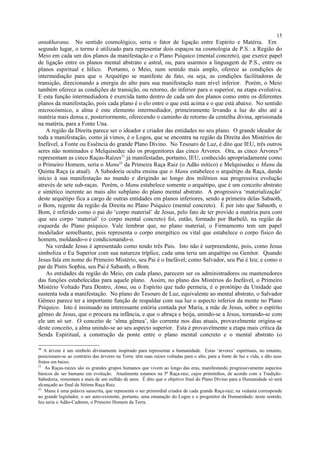antakharana. No sentido cosmológico, seria o fator de ligação entre Espírito e Matéria. Em
segundo lugar, o termo é utilizado para representar dois espaços na cosmologia de P.S.: a Região do
Meio em cada um dos planos da manifestação e o Plano Psíquico (mental concreto), que exerce papel
de ligação entre os planos mental abstrato e astral, ou, para usarmos a linguagem de P.S., entre os
planos espiritual e hílico. Portanto, o Meio, num sentido mais amplo, oferece as condições de
intermediação para que o Arquétipo se manifeste de fato, ou seja, as condições facilitadoras de
transição, direcionando a energia do alto para sua manifestação num nível inferior. Porém, o Meio
também oferece as condições de transição, ou retorno, do inferior para o superior, na etapa evolutiva.
E esta função intermediadora é exercida tanto dentro de cada um dos planos como entre os diferentes
planos da manifestação, pois cada plano é o elo entre o que está acima e o que está abaixo. No sentido
microcósmico, a alma é este elemento intermediador, primeiramente levando a luz do alto até a
matéria mais densa e, posteriormente, oferecendo o caminho de retorno da centelha divina, aprisionada
na matéria, para a Fonte Una.
A região da Direita parece ser o ideador e criador das entidades no seu plano. O grande ideador de
toda a manifestação, como já vimos, é o Logos, que se encontra na região da Direita dos Mistérios do
Inefável, a Fonte ou Essência do grande Plano Divino. No Tesouro de Luz, é dito que IEU, três outros
seres não nominados e Melquisedec são os progenitores das cinco Árvores. Ora, as cinco Árvores20
representam as cinco Raças-Raízes21
já manifestadas, portanto, IEU, conhecido apropriadamente como
o Primeiro Homem, seria o Manu22
da Primeira Raça Raiz (o Adão mítico) e Melquisedec o Manu da
Quinta Raça (a atual). A Sabedoria oculta ensina que o Manu estabelece o arquétipo da Raça, dando
início à sua manifestação no mundo e dirigindo ao longo dos milênios sua progressiva evolução
através de sete sub-raças. Porém, o Manu estabelece somente o arquétipo, que é um conceito abstrato
e sintético inerente ao mais alto subplano do plano mental abstrato. A progressiva ‘materialização’
deste arquétipo fica a cargo de outras entidades em planos inferiores, sendo a primeira delas Sabaoth,
o Bom, regente da região da Direita no Plano Psíquico (mental concreto). É por isto que Sabaoth, o
Bom, é referido como o pai do ‘corpo material’ de Jesus, pelo fato de ter provido a matéria pura com
que seu corpo ‘material’ (o corpo mental concreto) foi, então, formado por Barbelô, na região da
esquerda do Plano psíquico. Vale lembrar que, no plano material, o Firmamento tem um papel
modelador semelhante, pois representa o corpo energético ou vital que estabelece o corpo físico do
homem, moldando-o e condicionando-o.
Na verdade Jesus é apresentado como tendo três Pais. Isto não é surpreendente, pois, como Jesus
simboliza o Eu Superior com sua natureza tríplice, cada uma teria um arquétipo ou Genitor. Quando
Jesus fala em nome do Primeiro Mistério, seu Pai é o Inefável; como Salvador, seu Pai é Ieu; e como o
par de Pistis Sophia, seu Pai é Sabaoth, o Bom.
As entidades da região do Meio, em cada plano, parecem ser os administradores ou mantenedores
das funções estabelecidas para aquele plano. Assim, no plano dos Mistérios do Inefável, o Primeiro
Mistério Voltado Para Dentro, Atma, ou o Espírito que tudo permeia, é o protótipo da Unidade que
sustenta toda a manifestação. No plano do Tesouro de Luz, equivalente ao mental abstrato, o Salvador
Gêmeo parece ter a importante função de respaldar com sua luz o aspecto inferior da mente no Plano
Psíquico. Isto é insinuado na interessante estória contada por Maria, a mãe de Jesus, sobre o espírito
gêmeo de Jesus, que o procura na infância, e que o abraça e beija, unindo-se a Jesus, tornando-se com
ele um só ser. O conceito de ‘alma gêmea’, tão corrente nos dias atuais, provavelmente origina-se
deste conceito, a alma unindo-se ao seu aspecto superior. Esta é provavelmente a etapa mais crítica da
Senda Espiritual, a construção da ponte entre o plano mental concreto e o mental abstrato (o
20
A árvore é um símbolo divinamente inspirado para representar a humanidade. Estas ‘árvores’ espirituais, no entanto,
posicionam-se ao contrário das árvores na Terra: têm suas raízes voltadas para o alto, para a fonte de luz e vida, e dão seus
frutos em baixo.
21
As Raças-raízes são os grandes grupos humanos que vivem ao longo das eras, manifestando progressivamente aspectos
básicos do ser humano em evolução. Atualmente estamos na 5ª Raça-raiz, cujos primórdios, de acordo com a Tradição-
Sabedoria, remontam a mais de um milhão de anos. É dito que o objetivo final do Plano Divino para a Humanidade só será
alcançado ao final da Sétima Raça Raiz.
22
Manu é uma palavra sanscrita, que representa o ser primordial criador de cada grande Raça-raiz; na vedanta corresponde
ao grande legislador, o ser auto-existente, portanto, uma emanação do Logos e o progenitor da Humanidade; neste sentido,
Ieu seria o Adão-Cadmon, o Primeiro Homem da Terra.
15
 