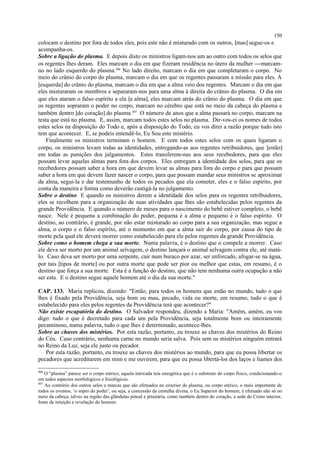 colocam o destino por fora de todos eles, pois este não é misturado com os outros, [mas] segue-os e
acompanha-os.
Sobre a ligação do plasma. E depois disto os ministros ligam-nos um ao outro com todos os selos que
os regentes lhes deram. Eles marcam o dia em que fizeram residência no útero da mulher marcam-
no no lado esquerdo do plasma.406
No lado direito, marcam o dia em que completaram o corpo. No
meio do crânio do corpo do plasma, marcam o dia em que os regentes passaram a missão para eles. À
[esquerda] do crânio do plasma, marcam o dia em que a alma veio dos regentes. Marcam o dia em que
eles misturaram os membros e separaram-nos para uma alma à direita do crânio do plasma. O dia em
que eles ataram o falso espírito a ela [a alma], eles marcam atrás do crânio do plasma. O dia em que
os regentes sopraram o poder no corpo, marcam no cérebro que está no meio da cabeça do plasma e
também dentro [do coração] do plasma.407
O número de anos que a alma passará no corpo, marcam na
testa que está no plasma. E, assim, marcam todos estes selos no plasma. Dir-vos-ei os nomes de todos
estes selos na disposição do Todo e, após a disposição do Todo, eu vos direi a razão porque tudo isto
tem que acontecer. E, se podeis entendê-lo, Eu Sou este mistério.
Finalmente os ministros terminam o homem. E com todos estes selos com os quais ligaram o
corpo, os ministros levam todas as identidades, entregando-as aos regentes retribuidores, que [estão]
em todas as punições dos julgamentos. Estes transferem-nas aos seus recebedores, para que eles
possam levar aquelas almas para fora dos corpos. Eles entregam a identidade dos selos, para que os
recebedores possam saber a hora em que devem levar as almas para fora do corpo e para que possam
saber a hora em que devem fazer nascer o corpo, para que possam mandar seus ministros se aproximar
da alma, segui-la e dar testemunho de todos os pecados que ela cometer, eles e o falso espírito, por
conta da maneira e forma como deverão castigá-la no julgamento.
Sobre o destino E quando os ministros derem a identidade dos selos para os regentes retribuidores,
eles se recolhem para a organização de suas atividades que lhes são estabelecidas pelos regentes da
grande Providência. E quando o número de meses para o nascimento do bebê estiver completo, o bebê
nasce. Nele é pequena a combinação do poder, pequena é a alma e pequeno é o falso espírito. O
destino, ao contrário, é grande, por não estar misturado ao corpo para a sua organização, mas segue a
alma, o corpo e o falso espírito, até o momento em que a alma sair do corpo, por causa do tipo de
morte pela qual ele deverá morrer como estabelecido para ele pelos regentes da grande Providência.
Sobre como o homem chega a sua morte. Numa palavra, é o destino que o compele a morrer. Caso
ele deva ser morto por um animal selvagem, o destino lançará o animal selvagem contra ele, até matá-
lo. Caso deva ser morto por uma serpente, cair num buraco por azar, ser enforcado, afogar-se na água,
por tais [tipos de morte] ou por outra morte que pode ser pior ou melhor que estas, em resumo, é o
destino que força a sua morte. Esta é a função do destino, que não tem nenhuma outra ocupação a não
ser esta. E o destino segue aquele homem até o dia da sua morte."
CAP. 133. Maria replicou, dizendo: "Então, para todos os homens que estão no mundo, tudo o que
lhes é fixado pela Providência, seja bom ou mau, pecado, vida ou morte, em resumo, tudo o que é
estabelecido para eles pelos regentes da Providência terá que acontecer?"
Não existe escapatória do destino. O Salvador respondeu, dizendo a Maria: "Amém, amém, eu vos
digo: tudo o que é decretado para cada um pela Providência, seja totalmente bom ou inteiramente
pecaminoso, numa palavra, tudo o que lhes é determinado, acontece-lhes.
Sobre as chaves dos mistérios. Por esta razão, portanto, eu trouxe as chaves dos mistérios do Reino
do Céu. Caso contrário, nenhuma carne no mundo seria salva. Pois sem os mistérios ninguém entrará
no Reino da Luz, seja ele justo ou pecador.
Por esta razão, portanto, eu trouxe as chaves dos mistérios ao mundo, para que eu possa libertar os
pecadores que acreditarem em mim e me ouvirem, para que eu possa libertá-los dos laços e liames dos
406
O “plasma” parece ser o corpo etérico, aquela intricada teia energética que é o substrato do corpo físico, condicionando-o
em todos aspectos morfológicos e fisiológicos.
407
Ao contrário dos outros selos e marcas que são efetuados no exterior do plasma, ou corpo etérico, o mais importante de
todos os eventos, ‘o sopro do poder’, ou seja, a concessão da centelha divina, o Eu Superior do homem, é efetuado não só no
meio da cabeça, talvez na região das glândulas pineal e pituitária, como também dentro do coração, a sede do Cristo interior,
fonte da intuição e revelação do homem.
150
 