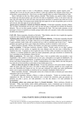 Ieu, e que envolve todos os eons e a Providências, coloquei, (portanto), aquele regente como
vigilante dos Livros de Ieu por causa do dilúvio e para que nenhum dos regentes possa ficar com
inveja deles e possa destruí-los. Estes livros vos darei, quando falar-vos sobre a disposição do Todo.
Após o Salvador ter dito isto, Maria replicou, dizendo: "Meu Senhor, ora, quem é então o homem
no mundo que não pecou jamais, que está salvo de todas as iniqüidades? Pois, se ele estiver salvo de
uma, não será capaz de ser salvo de outra, para que possa encontrar os mistérios que estão nos Livros
de Ieu? Pois eu digo: Um homem neste mundo não será capaz de ser salvo de pecados; pois se ele for
salvo de um, não será capaz de ser salvo de outro."
Apenas poucos realizarão o mistério do Primeiro Mistério. O Salvador respondeu, dizendo a Maria:
"Eu vos digo: Encontrarão um em mil e dois em dez mil para a realização do mistério do Primeiro
Mistério. Isto eu vos direi quando explicar a disposição do Todo. Por esta razão, portanto, eu me
preocupei e trouxe os mistérios ao mundo, porque todos estão sob o pecado e todos estão necessitados
da dádiva dos mistérios."
CAP. 135. Maria respondeu, dizendo ao Salvador: "Meu Senhor, antes de vires à região dos regentes
e antes de vires ao mundo, alguma alma entrou na Luz?"
Nenhuma alma entrou na Luz antes da vinda do Primeiro Mistério. O Salvador respondeu dizendo
a Maria: "Amém, amém, eu vos digo: Antes de eu vir ao mundo, nenhuma alma havia entrado na Luz.
E agora, portanto, tendo vindo, abri os portais da Luz e abri os caminhos que levam à Luz.413
Agora,
portanto, que aquele que fizer o que é digno dos mistérios, receba os mistérios e entre na Luz."
Maria continuou, dizendo: "Porém, meu Senhor, ouvi dizer que os profetas entraram na Luz."
Sobre os profetas. O Salvador continuou, dizendo a Maria: "Amém, amém, eu vos digo: nenhum
profeta entrou na Luz; porém, os regentes dos eons falaram com eles nos eons e deram-lhes os
mistérios dos eons. E quando eu vim à região dos eons, fiz Elias voltar, enviando-o ao corpo de João,
o Batista, e o restante também fiz voltar em corpos apropriados, para que encontrem os mistérios da
Luz e ascendam ao alto herdando o Reino da Luz.
Sobre os patriarcas. Por outro lado, a Abraão, Isaac e Jacó eu perdoei todos seus pecados e suas
iniqüidades e lhes conferi os mistérios da Luz nos eons, colocando-os na região de Ialdabaoth e de
todos os regentes que se arrependeram. E quando eu for para o Alto e estiver a ponto de ir para a Luz,
levarei suas almas comigo para a Luz. Porém, verdadeiramente eu te digo, Maria: eles não irão para a
Luz antes de eu levar tua alma e as de todos os teus irmãos para a Luz.
Sobre as almas dos justos de Adão até Jesus. O resto dos patriarcas e dos justos desde o tempo de
Adão até agora, que estão nos eons e em todas as ordens dos regentes, quando eu vim a região dos
eons, por intermédio da Virgem de Luz, fiz com que voltassem em corpos que serão inteiramente
justos, com os quais encontrarão os mistérios da Luz, entrando e herdando o Reino da Luz."
Maria respondeu, dizendo: "Abençoado somos nós à frente de todos os homens por causa destes
esplendores que tu nos revelaste."
O Salvador respondeu, dizendo a Maria e a todos os discípulos: "Ainda vos revelarei todos os
esplendores do Alto, do interior dos interiores até o exterior dos exteriores, para que possais ser
perfeitos em toda a gnosis, em toda plenitude e no alto das alturas e no mais profundo da
profundidade."
Os discípulos sabem com certeza que Jesus é o Grande Iniciador. Maria continuou, dizendo ao
Salvador: "Olha, meu Senhor, temos sabido publicamente, exata e claramente que tu trouxeste as
chaves dos mistérios do Reino da Luz, que perdoam os pecados às almas e purificam-nas, tornando-as
luz pura e levando-as à Luz."
[TÍTULO]
UMA PARTE DOS LIVROS DO SALVADOR
413
Jesus não estava se referindo a si como pessoa histórica, mas sim ao princípio Crístico, a Pura Luz, que ele simboliza ao
longo de toda a narrativa. Assim, antes da Pura Luz iluminar as almas dos buscadores, nenhuma alma havia entrado na Luz.
152
 