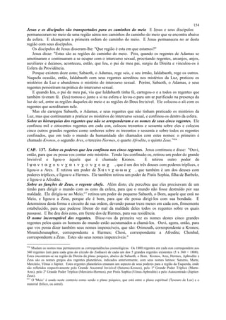 Jesus e os discípulos são transportados para os caminhos do meio E Jesus e seus discípulos
permaneceram no meio de uma região aérea nos caminhos do caminho do meio que se encontra abaixo
da esfera. E alcançaram a primeira ordem do caminho do meio. E Jesus permaneceu no ar desta
região com seus discípulos.
Os discípulos de Jesus disseram-lhe: "Que região é esta em que estamos?"
Jesus disse: "Estas são as regiões do caminho do meio. Pois, quando os regentes de Adamas se
amotinaram e continuaram a se ocupar com o intercurso sexual, procriando regentes, arcanjos, anjos,
auxiliares e decanos, aconteceu, então, que Ieu, o pai de meu pai, surgiu da Direita e vinculou-os à
Esfera da Providência.
Porque existem doze eons; Sabaoth, o Adamas, rege seis, e seu irmão, Ialdabaoth, rege os outros.
Naquela ocasião, então, Ialdabaoth com seus regentes acreditou nos mistérios da Luz, praticou os
mistérios da Luz e abandonou o mistério do intercurso sexual. Porém, Sabaoth, o Adamas, e seus
regentes persistiram na prática do intercurso sexual.
E quando Ieu, o pai de meu pai, viu que Ialdabaoth tinha fé, carregou-o e a todos os regentes que
também tiveram fé. (Ieu) tomou-o junto a si na esfera e levou-o para um ar purificado na presença da
luz do sol, entre as regiões daqueles do meio e as regiões do Deus Invisível. Ele colocou-o ali com os
regentes que acreditaram nele.
Mas ele carregou Sabaoth, o Adamas, e seus regentes que não tinham praticado os mistérios da
Luz, mas que continuaram a praticar os mistérios do intercurso sexual, e confinou-os dentro da esfera.
Sobre as hierarquias dos regentes que não se arrependeram e os nomes de seus cinco regentes. Ele
confinou mil e oitocentos regentes em cada eon, colocou trezentos e sessenta sobre eles e colocou
cinco outros grandes regentes como senhores sobre os trezentos e sessenta e sobre todos os regentes
confinados, que em todo o mundo da humanidade são chamados com estes nomes: o primeiro é
chamado Kronos, o segundo Ares, o terceiro Hermes, o quarto Afrodite, o quinto Zeus.”416
CAP. 137. Sobre os poderes que Ieu confinou nos cinco regentes. Jesus continuou e disse: "Ouvi,
então, para que eu possa vos contar este mistério. Tendo Ieu confinado-os, retirou um poder do grande
Invisível e ligou-o àquele que é chamado Kronos. E retirou outro poder de
Ι ψ α ν τ α χ ο υ ν χ α ι ν χ ο υ χ ε ω χ , que é um dos três deuses com poderes tríplices, e
ligou-o a Ares. E retirou um poder de Χ α ι ν χ ω ω ω χ , que também é um dos deuses com
poderes tríplices, e ligou-o a Hermes. Ele também retirou um poder de Pistis Sophia, filha de Barbelo,
e ligou-o a Afrodite.
Sobre as funções de Zeus, o regente chefe. Além disto, ele percebeu que eles precisavam de um
timão para dirigir o mundo com os eons da esfera, para que o mundo não fosse destruído por sua
maldade. Ele dirigiu-se ao Meio,417
retirou um poder do pequeno Sabaoth, o Bom, aquele que está no
Meio, e ligou-o a Zeus, porque ele é bom, para que ele possa dirigi-los com sua bondade. E
determinou desta forma o circuito de sua ordem, devendo passar treze meses em cada eon, firmemente
estabelecido, para que pudesse liberar do mal da maldade deles todos os regentes sobre os quais
passasse. E lhe deu dois eons, em frente dos de Hermes, para sua residência.
O nome incorruptível dos regentes. Disse-vos da primeira vez os nomes destes cinco grandes
regentes pelos quais os homens do mundo estão acostumados a chamá-los. Ouvi, agora, então, para
que vos possa dizer também seus nomes imperecíveis, que são: Orimouth, correspondente a Kronos;
Mounichounaphor, correspondente a Hermes; Chosi, correspondente a Afrodite; Chonbal,
correspondente a Zeus. Estes são seus nomes imperecíveis."
416
Mudam os nomes mas permanecem as correspondências cosmológicas. Os 1800 regentes em cada eon correspondem aos
360 regentes (um para cada grau do círculo do Zodíaco) de cada um dos 5 grandes regentes existentes (5 x 360 = 1800).
Estes encontram-se na região da Direita do plano psíquico, abaixo de Sabaoth, o Bom. Kronos, Ares, Hermes, Aphrodite e
Zeus são os nomes gregos dos regentes planetários, indicados anteriormente, com seus nomes latinos: Saturno, Marte,
Mercúrio, Vênus e Júpiter. Estes regentes planetários emanam um aspecto de seus poderes para a região da Esquerda, onde
são refletidos respectivamente pelo Grande Ancestral Invisível (Saturno-Kronos), pelo 1º Grande Poder Tríplice (Marte-
Ares), pelo 2º Grande Poder Tríplice (Mercúrio-Hermes), por Pistis Sophia (Vênus-Aphrodite) e pelo Autocentrado (Júpiter-
Zeus).
417
O 'Meio’ é usado neste contexto como sendo o plano psíquico, que está entre o plano espiritual (Tesouro de Luz) e o
material (hílico, ou astral).
154
 