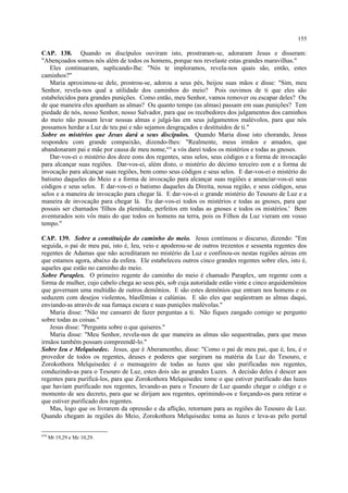 CAP. 138. Quando os discípulos ouviram isto, prostraram-se, adoraram Jesus e disseram:
"Abençoados somos nós além de todos os homens, porque nos revelaste estas grandes maravilhas."
Eles continuaram, suplicando-lhe: "Nós te imploramos, revela-nos quais são, então, estes
caminhos?"
Maria aproximou-se dele, prostrou-se, adorou a seus pés, beijou suas mãos e disse: "Sim, meu
Senhor, revela-nos qual a utilidade dos caminhos do meio? Pois ouvimos de ti que eles são
estabelecidos para grandes punições. Como então, meu Senhor, vamos remover ou escapar deles? Ou
de que maneira eles apanham as almas? Ou quanto tempo (as almas) passam em suas punições? Tem
piedade de nós, nosso Senhor, nosso Salvador, para que os recebedores dos julgamentos dos caminhos
do meio não possam levar nossas almas e julgá-las em seus julgamentos malévolos, para que nós
possamos herdar a Luz de teu pai e não sejamos desgraçados e destituídos de ti."
Sobre os mistérios que Jesus dará a seus discípulos. Quando Maria disse isto chorando, Jesus
respondeu com grande compaixão, dizendo-lhes: "Realmente, meus irmãos e amados, que
abandonaram pai e mãe por causa de meu nome,418
a vós darei todos os mistérios e todas as gnoses.
Dar-vos-ei o mistério dos doze eons dos regentes, seus selos, seus códigos e a forma de invocação
para alcançar suas regiões. Dar-vos-ei, além disto, o mistério do décimo terceiro eon e a forma de
invocação para alcançar suas regiões, bem como seus códigos e seus selos. E dar-vos-ei o mistério do
batismo daqueles do Meio e a forma de invocação para alcançar suas regiões e anunciar-vos-ei seus
códigos e seus selos. E dar-vos-ei o batismo daqueles da Direita, nossa região, e seus códigos, seus
selos e a maneira de invocação para chegar lá. E dar-vos-ei o grande mistério do Tesouro de Luz e a
maneira de invocação para chegar lá. Eu dar-vos-ei todos os mistérios e todas as gnoses, para que
possais ser chamados 'filhos da plenitude, perfeitos em todas as gnoses e todos os mistérios.' Bem
aventurados sois vós mais do que todos os homens na terra, pois os Filhos da Luz vieram em vosso
tempo."
CAP. 139. Sobre a constituição do caminho do meio. Jesus continuou o discurso, dizendo: "Em
seguida, o pai de meu pai, isto é, Ieu, veio e apoderou-se de outros trezentos e sessenta regentes dos
regentes de Adamas que não acreditaram no mistério da Luz e confinou-os nestas regiões aéreas em
que estamos agora, abaixo da esfera. Ele estabeleceu outros cinco grandes regentes sobre eles, isto é,
aqueles que estão no caminho do meio.
Sobre Paraplex. O primeiro regente do caminho do meio é chamado Paraplex, um regente com a
forma de mulher, cujo cabelo chega ao seus pés, sob cuja autoridade estão vinte e cinco arquidemônios
que governam uma multidão de outros demônios. E são estes demônios que entram nos homens e os
seduzem com desejos violentos, blasfêmias e calúnias. E são eles que seqüestram as almas daqui,
enviando-as através de sua fumaça escura e suas punições malévolas."
Maria disse: "Não me cansarei de fazer perguntas a ti. Não fiques zangado comigo se pergunto
sobre todas as coisas."
Jesus disse: "Pergunta sobre o que quiseres."
Maria disse: "Meu Senhor, revela-nos de que maneira as almas são sequestradas, para que meus
irmãos também possam compreendê-lo."
Sobre Ieu e Melquisedec. Jesus, que é Aberamentho, disse: "Como o pai de meu pai, que é, Ieu, é o
provedor de todos os regentes, deuses e poderes que surgiram na matéria da Luz do Tesouro, e
Zorokothora Melquisedec é o mensageiro de todas as luzes que são purificadas nos regentes,
conduzindo-as para o Tesouro de Luz, estes dois são as grandes Luzes. A decisão deles é descer aos
regentes para purificá-los, para que Zorokothora Melquisedec tome o que estiver purificado das luzes
que haviam purificado nos regentes, levando-as para o Tesouro de Luz quando chegar o código e o
momento de seu decreto, para que se dirijam aos regentes, oprimindo-os e forçando-os para retirar o
que estiver purificado dos regentes.
Mas, logo que os livrarem da opressão e da aflição, retornam para as regiões do Tesouro de Luz.
Quando chegam às regiões do Meio, Zorokothora Melquisedec toma as luzes e leva-as pelo portal
418
Mt 19,29 e Mc 10,29.
155
 