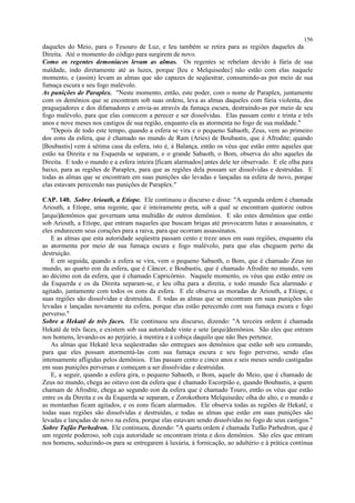 daqueles do Meio, para o Tesouro de Luz, e Ieu também se retira para as regiões daqueles da
Direita. Até o momento do código para surgirem de novo.
Como os regentes demoníacos levam as almas. Os regentes se rebelam devido à fúria de sua
maldade, indo diretamente até as luzes, porque [Ieu e Melquisedec] não estão com elas naquele
momento, e (assim) levam as almas que são capazes de seqüestrar, consumindo-as por meio de sua
fumaça escura e seu fogo malévolo.
As punições de Paraplex. "Neste momento, então, este poder, com o nome de Paraplex, juntamente
com os demônios que se encontram sob suas ordens, leva as almas daqueles com fúria violenta, dos
praguejadores e dos difamadores e envia-as através da fumaça escura, destruindo-as por meio de seu
fogo malévolo, para que elas comecem a perecer e ser dissolvidas. Elas passam cento e trinta e três
anos e nove meses nos castigos de sua região, enquanto ela as atormenta no fogo de sua maldade."
"Depois de todo este tempo, quando a esfera se vira e o pequeno Sabaoth, Zeus, vem ao primeiro
dos eons da esfera, que é chamado no mundo de Ram (Aries) de Boubastis, que é Afrodite; quando
[Boubastis] vem à sétima casa da esfera, isto é, à Balança, então os véus que estão entre aqueles que
estão na Direita e na Esquerda se separam, e o grande Sabaoth, o Bom, observa do alto aqueles da
Direita. E todo o mundo e a esfera inteira [ficam alarmados] antes dele ter observado. E ele olha para
baixo, para as regiões de Paraplex, para que as regiões dela possam ser dissolvidas e destruídas. E
todas as almas que se encontram em suas punições são levadas e lançadas na esfera de novo, porque
elas estavam perecendo nas punições de Paraplex."
CAP. 140. Sobre Ariouth, a Etíope. Ele continuou o discurso e disse: "A segunda ordem é chamada
Ariouth, a Etíope, uma regente, que é inteiramente preta, sob a qual se encontram quatorze outros
[arqui]demônios que governam uma multidão de outros demônios. E são estes demônios que estão
sob Ariouth, a Etíope, que entram naqueles que buscam brigas até provocarem lutas e assassinatos, e
eles endurecem seus corações para a raiva, para que ocorram assassinatos.
E as almas que esta autoridade seqüestra passam cento e treze anos em suas regiões, enquanto ela
as atormenta por meio de sua fumaça escura e fogo malévolo, para que elas cheguem perto da
destruição.
E em seguida, quando a esfera se vira, vem o pequeno Sabaoth, o Bom, que é chamado Zeus no
mundo, ao quarto eon da esfera, que é Câncer, e Boubastis, que é chamado Afrodite no mundo, vem
ao décimo eon da esfera, que é chamado Capricórnio. Naquele momento, os véus que estão entre os
da Esquerda e os da Direita separam-se, e Ieu olha para a direita, e todo mundo fica alarmado e
agitado, juntamente com todos os eons da esfera. E ele observa as moradas de Ariouth, a Etíope, e
suas regiões são dissolvidas e destruídas. E todas as almas que se encontram em suas punições são
levadas e lançadas novamente na esfera, porque elas estão perecendo com sua fumaça escura e fogo
perverso."
Sobre a Hekatê de três faces. Ele continuou seu discurso, dizendo: "A terceira ordem é chamada
Hekatê de três faces, e existem sob sua autoridade vinte e sete [arqui]demônios. São eles que entram
nos homens, levando-os ao perjúrio, à mentira e à cobiça daquilo que não lhes pertence.
As almas que Hekatê leva seqüestradas são entregues aos demônios que estão sob seu comando,
para que eles possam atormentá-las com sua fumaça escura e seu fogo perverso, sendo elas
intensamente afligidas pelos demônios. Elas passam cento e cinco anos e seis meses sendo castigadas
em suas punições perversas e começam a ser dissolvidas e destruídas.
E, a seguir, quando a esfera gira, o pequeno Sabaoth, o Bom, aquele do Meio, que é chamado de
Zeus no mundo, chega ao oitavo eon da esfera que é chamado Escorpião e, quando Boubastis, a quem
chamam de Afrodite, chega ao segundo eon da esfera que é chamado Touro, então os véus que estão
entre os da Direita e os da Esquerda se separam, e Zorokothora Melquisedec olha do alto, e o mundo e
as montanhas ficam agitados, e os eons ficam alarmados. Ele observa todas as regiões de Hekatê, e
todas suas regiões são dissolvidas e destruídas, e todas as almas que estão em suas punições são
levadas e lançadas de novo na esfera, porque elas estavam sendo dissolvidas no fogo de seus castigos."
Sobre Tufão Parhedron. Ele continuou, dizendo: "A quarta ordem é chamada Tufão Parhedron, que é
um regente poderoso, sob cuja autoridade se encontram trinta e dois demônios. São eles que entram
nos homens, seduzindo-os para se entregarem à luxúria, à fornicação, ao adultério e à prática contínua
156
 