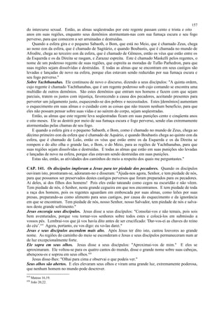 do intercurso sexual. Então, as almas seqüestradas por este regente passam cento e trinta e oito
anos em suas regiões, enquanto seus demônios atormentam-nas com sua fumaça escura e seu fogo
perverso, para que comecem a ser arruinadas e destruídas.
Quando a esfera gira e o pequeno Sabaoth, o Bom, que está no Meio, que é chamado Zeus, chega
ao nono eon da esfera, que é chamado de Sagitário, e quando Boubastis, que é chamada no mundo de
Afrodite, chega ao terceiro eon da esfera, que é chamado de Gêmeos, então os véus que estão entre os
da Esquerda e os da Direita se rasgam, e Zarazaz espreita. Este é chamado Maskelli pelos regentes, o
nome de um poderoso regente de suas regiões, que espreita as moradas de Tufão Parhedron, para que
suas regiões sejam dissolvidas e destruídas. E todas as almas que se encontram em seus castigos são
levadas e lançadas de novo na esfera, porque elas estavam sendo reduzidas por sua fumaça escura e
seu fogo perverso."
Sobre Yachthanabas. Ele continuou de novo o discurso, dizendo a seus discípulos: "A quinta ordem,
cujo regente é chamado Yachthanabas, que é um regente poderoso sob cujo comando se encontra uma
multidão de outros demônios. São estes demônios que entram nos homens e fazem com que sejam
parciais, tratem os justos com injustiça, favorecendo a causa dos pecadores, aceitando presentes para
perverter um julgamento justo, esquecendo-se dos pobres e necessitados. Estes [demônios] aumentam
o esquecimento em suas almas e o cuidado com as coisas que não trazem nenhum benefício, para que
eles não possam pensar sobre suas vidas e ao saírem do corpo, sejam seqüestradas.
Então, as almas que este regente leva seqüestradas ficam em suas punições cento e cinqüenta anos
e oito meses. Ele as destrói por meio de sua fumaça escura e fogo perverso, sendo elas extremamente
atormentadas pelas chamas de seu fogo.
E quando a esfera gira e o pequeno Sabaoth, o Bom, como é chamado no mundo de Zeus, chega ao
décimo primeiro eon da esfera que é chamado de Aquário, e quando Boubastis chega ao quinto eon da
esfera, que é chamado de Leão, então os véus que estão entre os da Esquerda e os da Direita se
rompem e do alto olha o grande Iao, o Bom, o do Meio, para as regiões de Yachthanabas, para que
suas regiões sejam dissolvidas e destruídas. E todas as almas que estão em suas punições são levadas
e lançadas de novo na esfera, porque elas estavam sendo destruídas em suas punições.
Estas são, então, as atividades dos caminhos do meio a respeito dos quais me perguntastes."
CAP. 141. Os discípulos imploram a Jesus para ter piedade dos pecadores. Quando os discípulos
ouviram isto, prostraram-se, adoraram-no e disseram: "Ajuda-nos agora, Senhor, e tem piedade de nós,
para que possamos ser preservados destes castigos perversos que foram preparados para os pecadores.
Ai deles, ai dos filhos dos homens! Pois eles estão tateando como cegos na escuridão e não vêem.
Tem piedade de nós, ó Senhor, nesta grande cegueira em que nos encontramos. E tem piedade de toda
a raça dos homens, pois os regentes aguardam em emboscada por suas almas, como leões por suas
presas, preparando-as como alimento para seus castigos, por causa do esquecimento e da ignorância
em que se encontram. Tem piedade de nós, nosso Senhor, nosso Salvador, tem piedade de nós e salva-
nos deste grande sofrimento."
Jesus encoraja seus discípulos. Jesus disse a seus discípulos: "Consolai-vos e não temais, pois sois
bem aventurados, porque vou tornar-vos senhores sobre todos estes e colocá-los em submissão a
vossos pés. Lembrai-vos que já vos havia dito antes de ser crucificado: 'Dar-vos-ei as chaves do reino
do céu’.419
Agora, portanto, eu vos digo: eu vo-las darei."
Jesus e seus discípulos ascendem mais alto. Após Jesus ter dito isto, cantou louvores ao grande
nome. As regiões do caminho do meio se esconderam e Jesus e seus discípulos permaneceram num ar
de luz excepcionalmente forte.
Ele sopra em seus olhos. Jesus disse a seus discípulos: "Aproximai-vos de mim." E eles se
aproximaram. Ele voltou-se para os quatro cantos do mundo, disse o grande nome sobre suas cabeças,
abençoou-os e soprou em seus olhos.420
Jesus disse-lhes: "Olhai para cima e observai o que podeis ver."
Seus olhos são abertos. E eles elevaram seus olhos e viram uma grande luz, extremamente poderosa,
que nenhum homem no mundo pode descrever.
419
Mateus 16,19.
420
João 20,22.
157
 