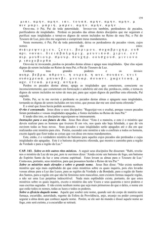 µ ι α ι . α µ η ν . α µ η ν . ι α ι . τ ο υ α π . α µ η ν . α µ η ν . α µ η ν . µ
α ι ν µ α ρ ι . µ α ρ ι η . µ α ρ ε ι . α µ η ν . α µ η ν . α µ η ν .
Ouve-me, ó Pai, Pai de toda paternidade. Invoco-vos também, perdoadores de pecados,
purificadores de iniqüidades. Perdoai os pecados das almas destes discípulos que me seguiram e
purificai suas iniqüidades e tornai-os dignos de serem incluídos no Reino de meu Pai, o Pai do
Tesouro de Luz, pois eles me seguiram e cumpriram meus mandamentos.
Neste momento, ó Pai, Pai de toda paternidade, deixa os perdoadores de pecados virem, cujos
nomes são estes:
σ ι φ ι ρ ε ψ ν ι χ ι ε υ . ζ ε ν ε ι . β ε ρ ι µ ο υ . σ ο χ α β ρ ι χ η ρ . ε υ θ
α ρ ι . ν α ν α ι . δ ι ε ι σ β α λ µ η ρ ι χ . µ ε υ ν ι π ο σ . χ ι ρ ι ε . ε ν τ
α ι ρ . µ ο υ θ ι ο υ ρ . σ µ ο υ ρ . π ε υ χ η ρ . ο ο υ σ χ ο υ σ . µ ι ν ι ο ν ο
ρ. ι σ ο χ ο β ο ρ θ α .
Ouve-me te invocando, perdoa os pecados destas almas e apaga suas iniqüidades. Que elas sejam
dignas de serem incluídas no Reino de meu Pai, o Pai do Tesouro de Luz.
Conheço teus grandes poderes e os invoco:
α υ η ρ . β ε β ρ ω . α θ ρ ο ν ι . η ο υ ρ ε φ . η ω ν ε . σ ο υ φ ε ν . κ ν ι τ
ο υ σ ο χ ρ ε ω φ . µ α υ ω ν β ι . µ ν ε υ ω ρ . σ ο υ ω ν ι . χ ω χ ε τ ε ω φ . χ
ω χ ε . ε τ ε ω φ . µ ε µ ω χ . α ν η µ φ . .
Perdoa os pecados destas almas, apaga as iniqüidades que cometeram, consciente ou
inconscientemente, que cometeram em fornicação e adultério até este dia; perdoa-os, então, e torna-os
dignos de serem incluídos no reino de meu pai, para que sejam dignos de partilhar esta oferenda, Pai
sagrado.
Então, Pai, se tu me ouviste e perdoaste os pecados destas almas e apagaste suas iniqüidades,
tornando-as dignas de serem incluídas em teu reino, que possas dar-me um sinal nesta oferenda."
E o sinal que Jesus havia pedido aconteceu.
O rito é consumado. Jesus disse a seus discípulos: "Regozijai-vos e exultai, porque vossos pecados
foram perdoados e vossas iniqüidades apagadas, e fostes incluídos no Reino de meu Pai."
E tendo dito isto, os discípulos regozijaram-se intensamente.
Instruções para o uso futuro do rito. Jesus lhes disse: “Esta é a maneira, e este é o mistério que
deveis realizar para os homens que tiverem fé em vós, nos quais não haja falsidade, e que de vós
ouvirem todas as boas novas. Seus pecados e suas iniqüidades serão apagados até o dia em que
realizardes este mistério para eles. Porém, escondei este mistério e não o confirais a todos os homens,
exceto àquele que fizer todas as coisas que vos disse em meus mandamentos.
Este, então, é o verdadeiro mistério do batismo para aqueles cujos pecados são perdoados e cujas
iniqüidades são apagadas. Este é o batismo da primeira oferenda, que mostra o caminho para a região
da Verdade e para a região da Luz."
CAP. 143. Sobre os três outros ritos místicos. A seguir seus discípulos lhe disseram: "Rabi, revela-
nos o mistério da Luz de teu pai, pois te ouvimos dizer: 'Ainda existe um batismo de fogo, um batismo
do Espírito Santo da luz e uma crisma espiritual. Estes levam as almas para o Tesouro de Luz.'
Conta-nos, portanto, seus mistérios, para que possamos herdar o Reino de teu Pai."
Sobre os mistérios mais elevados e sobre o grande nome. Jesus lhes disse: "Não existe nenhum
mistério que seja mais esplêndido do que estes mistérios sobre os quais inquiris, pois eles levarão
vossas almas para a Luz das Luzes, para as regiões da Verdade e da Bondade, para a região do Santo
dos Santos, para a região em que não há feminino nem masculino, nem existem formas naquele região,
a não ser uma Luz perpétua indescritível. Nada mais esplêndido existe, portanto, do que estes
mistérios sobre os quais inquiris, exceto o mistério das sete Vozes e seus quarenta e nove poderes e
suas escritas sagradas. E não existe nenhum nome que seja mais primoroso do que o deles, o nome em
que estão todos os nomes, todas as luzes e todos os poderes.
Sobre a eficácia daquele nome. Aquele que souber este nome, quando sair do corpo de matéria nem
fumaça, escuridão, autoridade, regente da Esfera da Providência, anjo, arcanjo ou poder conseguirá
segurar a alma deste que conhece aquele nome. Porém, se ele sair do mundo e disser aquele nome ao
fogo, este será extinto, e a escuridão se retirará.
159
 