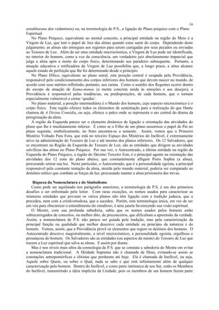antakharana dos vedantinos) ou, na terminologia de P.S., a ligação do Plano psíquico com o Plano
Espiritual.
No Plano Psíquico, equivalente ao mental concreto, a principal entidade na região do Meio é a
Virgem de Luz, que tem o papel de Juiz das almas quando estas saem do corpo. Dependendo deste
julgamento, as almas são entregues aos regentes para serem castigadas por seus pecados ou enviadas
ao Tesouro de Luz. Além de ser uma entidade macrocósmica, a Virgem de Luz pode ser identificada,
no interior do homem, como a voz da consciência, um verdadeiro juiz absolutamente imparcial que
julga a alma após a morte do corpo físico, determinando seu paradeiro subsequente. Portanto, a
atuação educativa e retificadora da Virgem de Luz possibilita que, a longo prazo, a alma alcance
aquele estado de perfeição que lhe foi determinado desde o princípio.
No Plano Hílico, equivalente ao plano astral, esta posição central é ocupada pela Providência,
responsável pelo condicionamento dos corpos inferiores dos homens que devem nascer no mundo, de
acordo com seus méritos refletindo, portanto, seu carma. Como o assédio dos Regentes ocorre dentro
do escopo de atuação de Kama-manas (a mente concreta unida às emoções e aos desejos), a
Providência é responsável pelas tendências, ou predisposições, de cada homem, que o tornam
especialmente vulnerável a certas ‘quedas’.
No plano material, a posição intermediária é o Mundo dos homens, cujo aspecto microcósmico é o
corpo físico. Esta região oferece todos os elementos de sustentação para a realização do que Dante
chamou de A Divina Comédia, ou seja, oferece o palco onde se representa o ato central do drama da
peregrinação da alma.
A região da Esquerda parece ser o elemento dinâmico de ligação e orientação das atividades do
plano que lhe é imediatamente inferior. É como se o Filho de um plano assumisse o papel de Pai no
plano seguinte, simbolicamente, no fruto encontra-se a semente. Assim, vemos que o Primeiro
Mistério Voltado Para Fora, que está no terceiro Espaço dos Mistérios do Inefável, é extremamente
ativo na administração do Tesouro de Luz e até mesmo dos planos inferiores. Os 12 Salvadores, que
se encontram na Região da Esquerda do Tesouro de Luz, são as entidades que dirigem as atividades
salvíficas das almas no Plano Psíquico. Por sua vez, o Autocentrado, a última entidade na região da
Esquerda do Plano Psíquico, a região do Décimo Terceiro Eon, é o principal agente na orientação das
atividades dos 12 eons do plano abaixo, que constantemente afligem Pistis Sophia (a alma),
procurando retirar sua luz. Neste particular, o Autocentrado, que é a personalidade egoísta, a principal
responsável pela constante tentação da alma, atraída pelo mundo material, poderia ser comparado ao
demônio mítico que combate as forças da luz, procurando manter a alma prisioneira das trevas.
Riqueza da Nomenclatura e do Simbolismo
Como pode ser aquilatado nos parágrafos anteriores, a terminologia de P.S. é um dos primeiros
desafios a ser enfrentado pelo leitor. Com raras exceções, os nomes usados para caracterizar as
inúmeras entidades que povoam os vários planos não têm ligação com a tradição judaica, que a
precedeu, nem com a cristã-ortodoxa, que a sucedeu. Porém, esta terminologia única, em vez de ser
um véu para obscurecer o entendimento do estudioso, é uma janela favorecendo sua visão espiritual.
O Mestre, com sua profunda sabedoria, sabia que os nomes usados pelos homens estão
sobrecarregados de conceitos, ou melhor dito, de preconceitos, que dificultam a apreensão da verdade.
Assim, a nomenclatura de P.S. não parece ser guiada pela tradição, mas pela caracterização da
principal função ou qualidade que melhor descreve cada entidade ou princípio da natureza e do
homem. Vemos, assim, que a Providência provê os elementos que regem os destinos dos homens. O
Autocentrado descreve magistralmente, a nível microcósmico, a personalidade egoísta, orgulhosa e
presunçosa do homem. Os Salvadores são as entidades (ou aspectos da mente) do Tesouro de Luz que
trazem a Luz espiritual que salva as almas. E assim por diante.
Mas é nos níveis mais altos da cosmologia de P.S. que se constata a sabedoria do Mestre em evitar
a nomenclatura tradicional. A Deidade Suprema não é chamada de Deus, evitando-se assim as
conotações antropomórficas e elitistas que perduram até hoje. Ela é chamada de Inefável, ou seja,
Aquele sobre Quem, ou sobre o Qual, nada se sabe e que está infinitamente além de qualquer
caracterização pelo homem. Dentro do Inefável, e como parte intrínseca de seu Ser, estão os Membros
do Inefável, transmitindo a idéia implícita da Unidade, pois os membros de um homem fazem parte
16
 