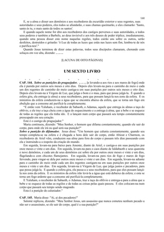 E, se a alma o disser aos demônios e aos recebedores da escuridão exterior e seus regentes, suas
autoridades e seus poderes, eles todos se afundarão, e suas chamas queimarão, e eles clamarão: 'Santo,
santo és tu, o mais santo de todos os santos'.
E quando aquele nome for dito aos recebedores dos castigos perversos e suas autoridades, a todos
seus poderes e também a Barbelo, ao deus invisível e aos três deuses de poder tríplice, imediatamente,
quando uma pessoa disser este nome naquelas regiões, todos cairão uns sobre os outros, serão
desfeitos, destruídos e gritarão: 'ó Luz de todas as luzes que estás nas luzes sem fim, lembra-te de nós
e purifica-nos'."
Quando Jesus terminou de dizer estas palavras, todos seus discípulos clamaram, chorando com
soluços em voz alta, dizendo: . . . . .
[LACUNA DE OITO PÁGINAS]
UM SEXTO LIVRO
. . . . . . . . . .
CAP. 144. Sobre as punições do praguejador. . . . . . [e levando-a aos rios e aos mares de fogo] onde
ela é punida por outros seis meses e oito dias. Depois eles levam-na para o caminho do meio e cada
um dos regentes do caminho do meio castiga-a em suas punições por outros seis meses e oito dias.
Depois eles levam-na à Virgem de Luz, que julga o bom e o mau, para que possa julgá-la. E quando a
esfera gira, ela entrega (a alma) a seus recebedores, para que possam lançá-la nos eons da esfera. E os
ministros da esfera conduzem-na a água que se encontra abaixo da esfera, que se torna um fogo em
ebulição que a consome até purificá-la completamente.
“E então vem Yaluham, o recebedor de Sabaoth, o Adamas, aquele que entrega às almas a taça do
oblívio, e ele traz a taça cheia com a água do esquecimento e a entrega à alma, que a bebe e se esquece
de todas as regiões que ela tinha ido. E a lançam num corpo que passará seu tempo constantemente
preocupado em seu coração.
Este é o castigo do praguejador."
Maria continuou, dizendo: "Meu Senhor, o homem que difama constantemente, quando ele sair do
corpo, para onde ele irá ou qual será sua punição?"
Sobre a punição do difamador. Jesus disse: "Um homem que calunia constantemente, quando seu
tempo completa-se na esfera e é chegada a hora dele sair do corpo, então Abiout e Charmon, os
recebedores de Ariel vêm, conduzem sua alma para fora do corpo e passam três dias passeando com
ela e instruindo-a a respeito da criação do mundo.
Em seguida, levam-na para baixo para Amente, diante de Ariel, e castiga-a em suas punições por
onze meses e vinte e um dias. Em seguida, levam-na para o caos diante de Ialdabaoth e seus quarenta
e nove demônios, e cada um de seus demônios cai sobre ela por outros onze meses e vinte e um dias,
flagelando-a com chicotes flamejantes. Em seguida, levam-na para rios de fogo e mares de fogo
fervendo, para vingar-se dela por outros onze meses e vinte e um dias. Em seguida, levam-na adiante
para o caminho do meio onde cada um dos regentes castigam-na em suas punições por outros onze
meses e vinte e um dias. Em seguida, levam-na à Virgem de Luz, que julga justos e pecadores, para
que possa julgá-la. E quando a esfera gira, ela passa-a a seus recebedores, para que eles possam lançá-
la nos eons da esfera. E os ministros da esfera irão levá-la a água que está debaixo da esfera; e esta se
torna um fogo ardente que a consome até purificá-la completamente.
E Yaluham, o recebedor de Sabaoth, o Adamas, traz a taça do oblívio e entrega-a para a alma que a
bebe e se esquece de todas as regiões e de todas as coisas pelas quais passou. E eles colocam-na num
corpo que passará seu tempo sendo magoado.
Esta é a punição do caluniador."
CAP. 145. Maria disse: "Ai, ai dos pecadores!"
Salomé replicou, dizendo: "Meu Senhor Jesus, um assassino que nunca cometeu nenhum pecado a
não ser o assassinato, se ele sair do corpo, qual é a sua punição?"
160
 