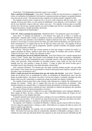 Tomé disse: "Um blasfemador persistente, qual é o seu castigo?"
Sobre a punição do blasfemador. Jesus disse: "Quando o tempo de uma tal pessoa se completar na
esfera, os recebedores de Ialdabaoth vêm buscá-la e amarram-na pela sua língua a um grande demônio
com uma cara de cavalo. Eles passam três dias viajando com ela pelo mundo, vingando-se dela.
Em seguida, levam-na para a região do frio e da neve, onde vingam-se dela por onze anos. Em
seguida, levam-na para baixo, ao caos diante de Ialdabaoth e seus quarenta e nove demônios. Cada
um de seus demônios vinga-se dela por outros onze anos. Em seguida, levam-na para a escuridão
exterior até o dia em que o grande regente com cara de dragão, que envolve a escuridão, será julgado.
E aquela alma perece, (sendo) destruída e dissolvida.
Este é o julgamento do blasfemador."
CAP. 147. Sobre a punição dos pederastas. Barlotomeu disse: "Um pederasta, qual é seu castigo?"
Jesus disse: "A punição do pederasta e a do homem com quem ele se deita é a mesma do
blasfemador. Quando então o tempo se completar na esfera, os recebedores de Ialdabaoth vêm buscar
sua alma, e este e seus quarenta e nove demônios vingam-se dela por onze anos. Em seguida, levam-
na para os rios de fogo e os mares de breu fervendo, que estão cheios de demônios com caras de porco.
Estes consomem-na e se vingam dela nos rios de fogo por outros onze anos. Em seguida, levam-na
para a escuridão exterior até o dia do julgamento, quando a grande escuridão será julgada, quando
então serão dissolvidas e destruídas.”
Tomé disse: "Ouvimos dizer que existem pessoas na terra que tomam a semente do macho e o
sangue menstrual da fêmea, usando-os para fazer um mingau de lentilhas para comê-lo, dizendo:
'Temos fé em Esaú e Jacó.' Então, isto é decente ou não?"
Sobre a punição para um ato de feitiçaria indecente. Jesus ficou furioso com o mundo naquela hora
e disse a Tomé: "Amém, digo: Este pecado é mais hediondo do que todos os pecados e iniqüidades.
Estes homens serão levados imediatamente para a escuridão exterior e não serão lançados de novo na
esfera, mas perecerão, sendo destruídos na escuridão exterior, numa região em que não há nem
piedade nem luz, mas gemidos e ranger de dentes. E todas as almas que forem levadas para a
escuridão exterior não retornarão, mas serão destruídas e dissolvidas."
João continuou [dizendo]: "Um homem que não tenha cometido nenhum pecado, mas que tenha
feito sempre o bem, porém sem ter encontrado os mistérios para passar pelos regentes, quando ele sair
do corpo, o que vai acontecer a ele?"
Sobre o estado pós-morte de um homem justo que não tenha sido iniciado. Jesus disse: "Quando o
tempo de tal pessoa tiver se completado na esfera, os recebedores de Bainchoooch, que é um dos
deuses de poder-tríplice, vêm buscar esta alma e levá-la com alegria e exultação, passando três dias
dando voltas com ela e instruindo-a a respeito da criação do mundo com alegria e exultação.
Em seguida, levam-na para baixo, para Amente, onde instruem-na a respeito dos instrumentos de
punição em Amente. Porém, não se vingam dela com eles (os instrumentos de punição). Mas
somente instruem-na a respeito deles, e a fumaça da chama das punições só alcança-a um pouquinho.
Em seguida, levam-na para o caminho do meio, instruindo-a a respeito das punições dos caminhos
do meio, com a fumaça da chama alcançando-a um pouco.
Em seguida, levam-na para a Virgem de Luz, que a julga depositando-a com o pequeno Sabaoth, o
Bom, aquele do Meio, até que a esfera gire e Zeus e Afrodite venham diante da Virgem de Luz,
enquanto Kronos e Ares chegam atrás dela.
E naquele momento toma aquela alma justa e entrega-a aos seus recebedores, para que eles possam
lançá-la nos eons da esfera. E os ministros da esfera levam-na para a água que está abaixo da esfera.
E um fogo crepitante aparece e consome-a, até purificá-la inteiramente.
Em seguida, vem Yaluham, o recebedor de Sabaoth, o Adamas, que dá a taça do oblívio às almas, e
ele traz a água do esquecimento e entrega-a a alma. [Esta bebe-a] e se esquece de todas as coisas e de
todas as regiões onde tinha ido.
Sobre a taça da sabedoria. Em seguida, vem um recebedor do pequeno Sabaoth, o Bom, aquele do
Meio. Ele mesmo traz uma taça cheia de compreensão, sabedoria e sobriedade e entrega-a a alma. E
moldam-na num corpo que não pode dormir nem esquecer-se, por causa da taça de sobriedade que lhe
162
 