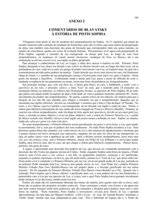 ANEXO 2
COMENTÁRIOS DE BLAVATSKY
À ESTÓRIA DE PISTIS SOPHIA
“Chegamos neste ponto ao fim do incidente dos arrependimentos de Sophia. Os 51 capítulos que tratam do
assunto merecem toda a atenção do estudante de Esoterismo, pois não só temos aqui uma estória da peregrinação
da alma, mas também uma descrição dos graus de Iniciação que correspondem tanto aos graus naturais, ou
estados de consciência, quanto aos ciclos da evolução humana. Procuraremos rever agora esta peregrinação de
Pistis Sophia, segundo o caminho da sua transgressão ou desejo pela Luz, ao longo de seus treze
arrependimentos, ou mudanças de estado mental (metanoiae, mudanças da Nous ou Manas), até a sua
restauração no décimo terceiro eon, sua região ou plano apropriado.
Para alcançar o conhecimento da Luz, ou Logos, a alma deve descer à matéria ou hilê. Portanto, Pistis
Sophia, desejando a Luz, desce em direção a seu reflexo no décimo terceiro eon, ao longo dos doze eons, até as
profundezas do caos, onde ela se acha em perigo de perder inteiramente sua Luz, ou Espírito inato, da qual ela é
constantemente privada pelos poderes da matéria. Tendo descido aos níveis mais baixos do caos, ela finalmente
chega ao limite, e o caminho de sua peregrinação começa a levá-la para cima outra vez, para o Espírito. Neste
ponto ela alcança o Equilíbrio. Continuando ainda a ansiar pela Luz, passa o ponto de inflexão do ciclo e,
mudando a tendência de seu pensamento ou mente, recita seus hinos de penitência ou Arrependimentos.
Seu principal inimigo, que, com sua falsa luz, a atraiu para baixo, ao caos, é Ialdabaoth, o poder com a
aparência de um leão, o princípio câmico, a falsa “Luz” no caos, que é assistido pelas 24 projeções ou
emanações hílicas ou materiais, os reflexos das 24 projeções divinas, os parceiros de Pistis Sophia, 48 ao todo,
que juntos com aquele poder ou aspecto do qual o todo pode ser visto a qualquer momento, perfazem 49. Assim,
inicialmente ela profere sete arrependimentos. No quarto, o ponto crítico de um subciclo, ela implora para que a
Imagem da Luz não lhe seja afastada, pois chegou o momento em que o arrependimento ‘daqueles que se
encontram nas regiões inferiores’ deveria ser considerado ‘o mistério que é feito o Tipo da Raça’ (4ª Ronda). No
sexto, a Luz (Manas superior) perdoa a sua transgressão, de ter deixado sua região e caído no caos. Porém, a
ordem para libertá-la inteiramente do caos ainda não havia chegado do Primeiro Mistério (Buddhi). Portanto, ao
concluir seu sétimo arrependimento, onde ela alega ter feito aquilo por ignorância, devido ao seu amor pela Luz,
Jesus, o iniciado no plano objetivo e a Luz no plano subjetivo, sem a ordem do Primeiro Mistério (i.e., o poder
de Manas sozinho sem Buddhi), eleva-a a uma região um pouco menos confinada no caos. Sophia, no entanto,
ainda não sabia por quem isto tinha sido feito.
No nono arrependimento, o Primeiro Mistério aceita parcialmente sua prece e envia Jesus, a Luz, para ajudá-
la secretamente, isto é, sem que os poderes dos eons soubessem. Só então Pistis Sophia reconhece a Luz. Seus
próximos quatro hinos são cantados com conhecimento da Luz e têm natureza de agradecimento e declaram que
a justiça cármica em breve alcançará seus opressores, enquanto ela ora para ser salva de sua transgressão, ou
seja, do poder câmico com a aparência de um leão. Após o décimo terceiro arrependimento, Jesus mais uma
vez, por sua própria conta, sem o Primeiro Mistério, emana um Poder de Luz brilhante e o envia para ajudar
Sophia, para elevá-la mais alto no caos, até que chegue a ordem para libertá-la completamente. (Parece haver,
portanto, três graus de caos).
A seguir, é apresentada uma descrição dos poderes da Luz, que deveria ser comparada atentamente com a
descrição das três Vestes nas páginas iniciais do Códice. Então, enquanto Sophia canta hinos de alegria, o Poder
torna-se uma Coroa para a sua cabeça, e sua hilê, ou propensões materiais, começam a ser purificadas,
enquanto os poderes espirituais, ou da Luz, que ela ainda retém, juntam-se à ‘Veste de Luz’ que desce sobre ela.
Neste ponto a Lei é cumprida e o Primeiro Mistério, por sua vez, envia um grande poder de Luz que, juntando-se
ao primeiro Poder emanado pela Luz, torna-se uma grande efusão de Luz. Este Poder era o próprio Primeiro
Mistério Voltado Para Fora (Buddhi-Manas) em seu próprio plano e o Iniciado glorificado em sua esfera
terrestre. Ele foi emanado do Primeiro Mistério Voltado Para Dentro (Atma-Buddhi) ou o Pai. Quando isto é
realizado, Pistis Sophia, que é Manas inferior, é purificada outra vez, e seus poderes de Luz são fortalecidos e
preenchidos com a Luz por seu parceiro de Luz, a sizígia, sem a qual Pistis Sophia havia pensado inicialmente
poder alcançar a Luz das Luzes, caindo assim em erro.
Porém, ela ainda não foi inteiramente libertada dos liames da matéria, pois quanto mais alto se eleva, mais
fortes são os poderes das projeções enviados contra ela. Estes continuam a mudar suas formas e ela agora tem
que lutar contra inimigos ainda mais poderosos, que são emanados e dirigidos pelos poderes mais sutis e mais
fortes da matéria. Neste momento, Pistis Sophia é inteiramente cercada pela Efusão de Luz e apoiada
adicionalmente, de cada lado, por Miguel e Gabriel, ‘o Sol e a Lua’. As ‘asas’ do ‘Grande Pássaro’ tremulam, o
‘Globo Alado’ estende suas asas, preparando-se para voar. Pois a Infinitude do Espaço não é ‘o Ninho do
166
 