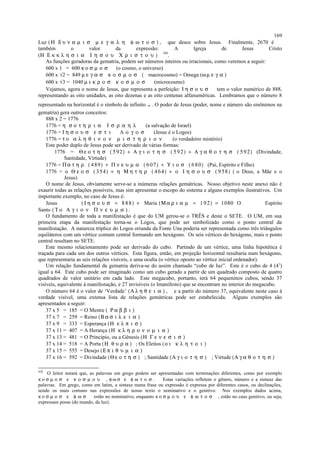 Luz (Η δ υ ν α µ ι σ µ ε γ α λ η φ ω τ ο σ ) , que desce sobre Jesus. Finalmente, 2670 é
também o valor da expressão: A Igreja de Jesus Cristo
(Η Ε κ κ λ η σ ι α Ι η σ ο υ Χ ρ ι σ τ ο υ )
428
.
As funções geradoras da gematria, podem ser números inteiros ou irracionais, como veremos a seguir:
600 x 1 = 600 κ ο σ µ ο σ (o cosmo, o universo)
600 x √2 = 849 µ ε γ α σ κ ο σ µ ο σ ( macrocosmo) = Omega (ω µ ε γ α )
600 x √3 = 1040 µ ι κ ρ ο σ κ ο σ µ ο σ (microcosmo)
Vejamos, agora o nome de Jesus, que representa a perfeição: Ι η σ ο υ σ tem o valor numérico de 888,
representando as oito unidades, as oito dezenas e as oito centenas alfanuméricas. Lembramos que o número 8
representado na horizontal é o símbolo de infinito ∞ . O poder de Jesus (poder, nome e número são sinônimos na
gematria) gera outros conceitos:
888 x 2 = 1776
1776 = η σ ο τ η ρ ι α Ι σ ρ α η λ (a salvação de Israel)
1776 = Ι η σ ο υ σ ε σ τ ι Λ ο γ ο σ (Jesus é o Logos)
1776 = τ ο α λ η θ ι ν ο ν µ ι σ τ η ρ ι ο ν (o verdadeiro mistério)
Este poder duplo de Jesus pode ser derivado de várias formas:
1776 = Θ ε ο τ η σ ( 592) + Α γ ι ο τ η σ ( 5 92) + Α γ α θ ο τ η σ ( 5 92) (Divindade,
Santidade, Virtude)
1776 = Πα τ η ρ ( 489) + Π ν ε υ µ α ( 607) + Υ ι ο σ ( 680) (Pai, Espírito e Filho)
1776 = ο Θ ε ο σ ( 354) + η Μ η τ η ρ ( 464) + ο Ι η σ ο υ σ ( 9 58) ( o Deus, a Mãe e o
Jesus)
O nome de Jesus, obviamente serve-se a inúmeras relações gemátricas. Nosso objetivo neste anexo não é
exaurir todas as relações possíveis, mas sim apresentar o escopo do sistema e alguns exemplos ilustrativos. Um
importante exemplo, no caso de Jesus é:
Jesus ( Ι η σ ο υ σ = 8 88) + Maria (Μ α ρ ι α µ = 1 92) = 1080 O Espírito
Santo (Τ ο Α γ ι ο ν Π ν ε υ µ α ) .
O fundamento de toda a manifestação é que do UM gerou-se o TRÊS e deste o SETE. O UM, em sua
primeira etapa da manifestação torna-se o Logos, que pode ser simbolizado como o ponto central da
manifestação. A natureza tríplice do Logos oriunda da Fonte Una poderia ser representada como três triângulos
equiláteros com um vértice comum central formando um hexágono. Os seis vértices do hexágono, mais o ponto
central resultam no SETE.
Este mesmo relacionamento pode ser derivado do cubo. Partindo de um vértice, uma linha hipotética é
traçada para cada um dos outros vértices. Esta figura, então, em projeção horizontal resultaria num hexágono,
que representaria as seis relações visíveis, e uma oculta (o vértice oposto ao vértice inicial ordenador).
Um relação fundamental da gematria deriva-se do assim chamado “cubo de luz”. Este é o cubo de 4 (43
)
igual a 64. Este cubo pode ser imaginado como um cubo gerado a partir de um quadrado composto de quatro
quadrados de valor unitário em cada lado. Este megacubo, portanto, terá 64 pequeninos cubos, sendo 37
visíveis, equivalente à manifestação, e 27 invisíveis (o Imanifesto) que se encontram no interior do megacubo.
O número 64 é o valor de ‘Verdade’ (Α λ η θ ε ι α ) , e a partir do número 37, equivalente neste caso à
verdade visível, uma extensa lista de relações gemátricas pode ser estabelecida. Alguns exemplos são
apresentados a seguir:
37 x 5 = 185 = O Mestre ( Ρ α β β ι )
37 x 7 = 259 = Reino (Β α σ ι λ ε ι α )
37 x 9 = 333 = Esperança (Η ε λ π ι σ )
37 x 11 = 407 = A Herança (Η κ λ η ρ ο ν ο µ ι α )
37 x 13 = 481 = O Princípio, ou a Gênesis (Η Γ ε ν ε σ ι σ )
37 x 14 = 518 = A Porta (Η θ υ ρ α ) ; Os Eleitos (ο ι κ λ η τ ο ι )
37 x 15 = 555 = Desejo (Ε π ι θ υ µ ι α )
37 x 16 = 592 = Divindade (Θ ε ο τ η σ ) ; Santidade (Α γ ι ο τ η σ ) ; Virtude (Α γ α θ ο τ η σ )
428
O leitor notará que, as palavras em grego podem ser apresentadas com terminações diferentes, como por exemplo
κ ο σ µ ο σ ε κ ο σ µ ο υ , φ ω σ ε φ ω τ ο σ . Estas variações refletem o gênero, número e a sintaxe das
palavras. Em grego, como em latim, a sintaxe numa frase ou expressão é expressa por diferentes casos, ou declinações,
sendo os mais comuns nas expressões de nosso texto o nominativo e o genitivo. Nos exemplos dados acima,
κ ο σ µ ο σ ε φ ω σ estão no nominativo, enquanto κ ο σ µ ο υ ε φ ω τ ο σ , estão no caso genitivo, ou seja,
expressam posse (do mundo, da luz).
169
 