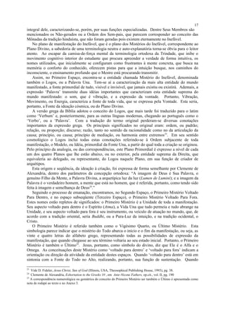 integral dele, caracterizando-se, porém, por suas funções especializadas. Dentre Seus Membros são
mencionados os Não-gerados ou a Ordem dos Sem-pais, que parecem corresponder ao conceito das
Mônadas da tradição hinduísta, que não foram geradas pois existem eternamente no Inefável.
No plano de manifestação do Inefável, que é o plano dos Mistérios do Inefável, correspondente ao
Plano Divino, a sabedoria de uma terminologia neutra e auto-explanatória torna-se óbvia para o leitor
atento. Ao escapar da camisa-de-força mental da terminologia ortodoxa da Trindade, que inibe o
movimento cognitivo interior do estudante que procura apreender a verdade de forma intuitiva, os
nomes utilizados, que inicialmente se configuram como frustrantes à mente concreta, que busca na
memória o conforto do conhecido, oferecem pistas para que a intuição busque, nos caminhos do
inconsciente, o ensinamento profundo que o Mestre está procurando transmitir.
Assim, no Primeiro Espaço, encontra-se a entidade chamada Mistério do Inefável, denominada
também o Logos, ou a Palavra Una. Tem-se aí a caracterização da mais alta entidade do mundo
manifestado, a fonte primordial de tudo, visível e invisível, que jamais existiu ou existirá. Ademais, a
expressão ‘Palavra’ transmite duas idéias importantes que caracterizam esta entidade suprema do
mundo manifestado: o som, que é vibração, e a expressão da vontade. Portanto, Vibração,
Movimento, ou Energia, caracteriza a fonte de toda vida, que se expressa pela Vontade. Esta seria,
portanto, a Fonte da ideação cósmica, ou do Plano Divino.
A versão grega da Bíblia adotou o conceito do Logos, que mais tarde foi traduzido para o latim
como ‘Verbum’ e, posteriormente, para as outras línguas modernas, chegando ao português como o
‘Verbo’, ou a ‘Palavra’. Com a tradução do termo original perderam-se diversas conotações
importantes da expressão grega. Os principais significados no original eram: ordem, ou padrão;
relação, ou proporção; discurso; razão, tanto no sentido da racionalidade como no da articulação da
causa; princípio, ou causa; princípio de mediação, ou harmonia entre extremos23
. Em seu sentido
cosmológico o Logos inclui todas estas conotações referindo-se à Ordem subjacente de toda
manifestação, o Modelo, ou Idéia, primordial da Fonte Una, a partir do qual toda a criação se originou.
Pelo princípio da analogia, ou das correspondências, este Plano Primordial é expresso a nível de cada
um dos quatro Planos que lhe estão abaixo, ou no exterior, pela entidade suprema da Direita, que
equivaleria ao delegado, ou representante, do Logos naquele Plano, em sua função de criador de
arquétipos.
Esta origem e seqüência, da ideação à criação, foi expressa de forma semelhante por Clemente de
Alexandria, dentro dos parâmetros da concepção ortodoxa: “A imagem de Deus é Sua Palavra, o
genuíno Filho da Mente, a Palavra Divina, a arquetípica luz da luz (Lumen de Lumini); e a imagem da
Palavra é o verdadeiro homem, a mente que está no homem, que é referida, portanto, como tendo sido
feita à imagem e semelhança de Deus24
.”
Seguindo o processo de emanação, encontramos, no Segundo Espaço, o Primeiro Mistério Voltado
Para Dentro, e no espaço subseqüente (Terceiro Espaço), o Primeiro Mistério Voltado Para Fora.
Estes nomes estão repletos de significados: o Primeiro Mistério é a Unidade de toda a manifestação.
Seu aspecto voltado para dentro é o Espírito (Atma), a Vida Una que tudo permeia e tudo abrange na
Unidade, e seu aspecto voltado para fora é seu instrumento, ou veículo de atuação no mundo, que, de
acordo com a tradição oriental, seria Buddhi, ou a Pura-Luz da intuição, e na tradição ocidental, o
Cristo.
O Primeiro Mistério é referido também como o Vigésimo Quarto, ou Último Mistério. Esta
simbologia parece indicar que o mistério do Todo abarca o início e o fim da manifestação, ou seja, as
vinte e quatro letras do alfabeto grego, representando todas as possibilidades de expressão da
manifestação, que quando chegasse ao seu término voltaria ao seu estado inicial. Portanto, o Primeiro
Mistério é também o Último25
. Jesus, portanto, como símbolo do divino, diz que Ele é o Alfa e o
Omega. As conceituações deste Mistério como ‘voltado para dentro’ e ‘voltado para fora’ indicam a
orientação ou direção da atividade da entidade destes espaços. Quando ‘voltado para dentro’ está em
sintonia com a Fonte do Todo no Alto, realizando, portanto, sua função de sustentação. Quando
23
Vide D. Fideler, Jesus Christ, Sun of God (Illinois, USA, Theosophical Publishing House, 1993), pg. 38.
24
Clemente de Alexandria, Exhortation to the Greeks 10 , em Ante-Nicene Fathers, op.cit., vol. II, pg. 190
25
A correspondência numerológica ou gemátrica do conceito do Primeiro Mistério ser também o Último é apresentada como
nota de rodapé ao texto e no Anexo 3.
17
 
