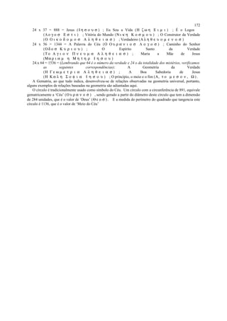 24 x 37 = 888 = Jesus ( Ι η σ ο υ σ ) ; Eu Sou a Vida (Η ζ ω η Ε ι µ ι ) ; É o Logos
(Λ ο γ ο σ Ε σ τ ι ) ; Vitória do Mundo (Ν ι κ η Κ ο σ µ ο υ ) ; O Construtor da Verdade
(Ο Ο ι κ ο δ ο µ ο σ Α λ η θ ε ι α σ ) ; Verdadeiro (Α λ η θ ε υ ο µ ε ν ο σ )
24 x 56 = 1344 = A Palavra do Céu (Ο Ο υ ρ α ν ι ο σ Λ ο γ ο σ ) ; Caminho do Senhor
(Ο δ ο σ Κ υ ρ ι ο υ ) ; O Espírito Santo da Verdade
(Τ ο Α γ ι ο ν Π ν ε υ µ α Α λ η θ ε ι α σ ) ; Maria a Mãe de Jesus
(Μα ρ ι α µ η Μ η τ η ρ Ι η σ ο υ )
24.x 64 = 1536 = (Lembrando que 64 é o número da verdade e 24 o da totalidade dos mistérios, verificamos
as seguintes correspondências): A Geometria da Verdade
(Η Γ ε ω µ ε τ ρ ι α Α λ η θ ε ι α σ ) ; A Boa Sabedoria de Jesus
(Η Κ α λ η Σ ο φ ι α Ι η σ ο υ ) ; O princípio, o meio e o fim (Α, τ ο µ ε σ ο ν , Ω ) .
A Gematria, ao que tudo indica, desenvolveu-se de relações observadas na geometria universal, portanto,
alguns exemplos de relações baseadas na geometria são adiantadas aqui.
O círculo é tradicionalmente usado como símbolo do Céu. Um círculo com a circunferência de 891, equivale
gematricamente a ‘Céu’ (Ο υ ρ α ν ο σ ) , sendo gerado a partir do diâmetro deste círculo que tem a dimensão
de 284 unidades, que é o valor de ‘Deus’ (Θ ε ο σ ) . E a medida do perímetro do quadrado que tangencia este
círculo é 1136, que é o valor de ‘Meio do Céu’
172
 