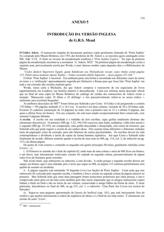 ANEXO 5
INTRODUÇÃO DA VERSÃO INGLESA
de G.R.S. Mead
O Códice Askew. O manuscrito singular do documento gnóstico copto geralmente chamado de ‘Pistis Sophia’
foi comprado pelo Museu Britânico, em 1785, dos herdeiros do Dr. Askew e, se encontra agora catalogado como
MS. Add. 5114. O título no reverso da encadernação moderna é ‘Piste Sophia Coptice.’ No topo da primeira
página da encadernação encontra-se a assinatura ‘A. Askew, M.D.’ Na primeira página da encadernação existe a
seguinte nota, provavelmente escrita por Woide, o mais famoso erudito copto daqueles dias e o Bibliotecário do
Museu:
“Codex dialecti Superioris Egypti, quam Sahidicam seu Thebaidicam vocant, cujus titulus exstat pagina
115: Pmeh snaou ntomous ntpiste Sophia -- Tomos secundus fidelis Sapientie -- deest pagina 337-344.”
O título ‘Piste Sophia’ é incorreto. Em nenhuma parte esta forma é encontrada nos diferentes casos do nome
no texto, e a ‘retificação’ apressadamente sugerida por Dulaurier e Renan para que fosse lido ‘Piste Sophia’ em
toda a sua extensão não recebeu nenhum apoio.
Woide, numa carta a Michaelis, diz que Askew comprou o manuscrito de um negociante de livros
(aparentemente em Londres); sua história anterior é desconhecida. Crum nos informa numa descrição oficial
que no final de uma cópia no Museu Britânico do catálogo de vendas dos manuscritos de Askew existe a
menção: ‘Manuscrito copto 10 libras e 10 shillings’ e isto presumivelmente refere-se ao nosso códice --
realmente uma excelente barganha!
As melhores descrições do MS429
foram feitas por Schmidt e por Crum. O Códice é de pergaminho e contém
178 folhas = 356 páginas medindo 21 x 16.5 cm. A escrita é em duas colunas, variando de 30 a 34 linhas cada.
Existem 23 cadernos (amarração de 16 páginas) ao todo; mas o primeiro tem só 12 e o último 8 páginas, das
quais a última ficou em branco. Em seu conjunto, ele está num estado excepcionalmente bem conservado, com
somente 8 páginas faltando.
A escrita. A escrita em sua totalidade é o trabalho de dois escribas, cujas grafias totalmente distintas são
claramente discerníveis. O primeiro (MS pp. 1-22, 196-354) escreveu uma linda, cuidadosa, velha letra uncial e
o segundo (MS pp. 23-195), em comparação, uma grafia descuidada e desajeitada, com sinais de tremores, que
Schmidt acha que pode sugerir a escrita de um senhor idoso. Eles usaram tintas diferentes e diferentes métodos
tanto de paginação como de correção, para não falarmos de outras peculiaridades. Os escribas devem ter sido
contemporâneos e dividiram a tarefa de copiar de forma bastante eqüitativa. Até aqui Crum e Schmidt estão
totalmente de acordo; diferem somente quanto à escrita de uma nota no MS, pg. 114, col. 2, do subscrito na pg.
115 e da última página.
Do ponto de vista externo o conteúdo se enquadra em quatro principais Divisões, geralmente referidas como
Livros i - iv.
i. O Primeiro se estende até o final do capítulo 62, onde mais de uma coluna e meia do MS ficou em branco,
e um breve, mas inteiramente irrelevante, extrato foi copiado na segunda coluna, presumivelmente de algum
outro livro de literatura geral correlata.
Não existe título, seja sobrescrito ou subscrito, a esta divisão. A razão porque o segundo escriba deixou um
espaço em branco aqui é uma charada, pois o texto que segue no MS, na página 115 continua perfeitamente sem
quebra de assunto ou incidente.
ii. A página seguinte está entitulada ‘O Segundo Livro (ou Seção) de Pistis Sophia’. Crum acha que este
sobrescrito foi colocado pelo segundo escriba, e também o breve extrato na segunda coluna da página anterior ao
primeiro. Mas Schmidt acha que estas duas passagens foram acréscimos posteriores por outra pessoa, e isto é
comprovado tanto pela cor da tinta como também pelo fato muito importante que os antigos manuscritos coptos
tinham o título no final e não no início de um volume, conservando o antigo hábito da forma de rolos. E neste
particular, descobrimos no final do MS, na pg 233, col. 1, o subscrito: ‘Uma Parte dos Livros (ou textos) do
Salvador’.
iii. Segue-se uma pequena apresentação da Gnosis do Inefável (cap. 101), que está inteiramente fora do
cenário e que quebra inteiramente a ordem da seqüência de idéias e é o final de um todo maior. É claramente um
extrato de outro ‘Livro’.
429
MS = manuscrito
174
 