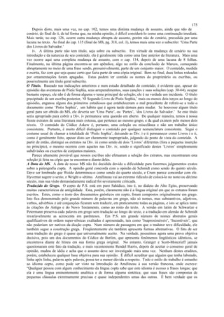 Depois disto, mais uma vez, no cap. 102, temos uma distinta mudança de assunto, ainda que não de
cenário, do final de ii, de tal forma que, na minha opinião, é difícil considerá-lo como uma continuação imediata.
Mais tarde, no cap. 126, ocorre outra mudança abrupta de assunto, porém não de cenário, precedida por uma
lacuna no texto. Ao final do cap. 135 (final do MS, pg. 318, col. 1), temos mais uma vez o subscrito: ‘Uma Parte
dos Livros do Salvador.’
iv. A última parte não tem título, seja sobre ou subscrito. Em virtude da mudança de cenário na sua
introdução e da natureza de seu conteúdo, ela é geralmente tida como uma fase anterior da literatura. Mais uma
vez ocorre aqui uma completa mudança de assunto, com o cap. 114, depois de uma lacuna de 8 folhas.
Finalmente, na última página encontra-se um apêndice, algo no estilo da conclusão de Marcos, começando
abruptamente no meio de uma frase sendo, presumivelmente, parte de um conjunto maior. O conteúdo, medida
e escrita, faz com que seja quase certo que fazia parte de uma cópia original. Bem no final, duas linhas rodeadas
por ornamentações foram apagadas. Estas podem ter contido os nomes do proprietário ou escribas, ou
possivelmente um título geral subscrito.
O Título. Baseado nas indicações anteriores e num estudo detalhado do conteúdo, é evidente que, apesar do
episódio das aventuras de Pistis Sophia, seus arrependimentos, suas canções e suas soluções (cap. 30-64), ocupar
bastante espaço, ele não é de forma alguma o tema principal da coleção; ele é na verdade um incidente. O título
precipitado de um escriba posterior, ‘O Segundo Livro de Pistis Sophia,’ mais ou menos dois terços ao longo do
episódio, enganou alguns dos primeiros estudiosos que estabeleceram o mal precedente de referir-se a todo o
documento como ‘Pistis Sophia’, um hábito que é agora tarde demais para mudar. Se houvesse algum título
geral para ser obtido do MS, ele deveria ser ‘Uma Parte’, ou ‘Partes’, ‘dos Livros do Salvador.’ Se este título
seria apropriado para cobrir a Div. iv permanece uma questão em aberto. De qualquer maneira, temos à nossa
frente extratos de uma literatura mais extensa, que pertence ao mesmo grupo, e da qual existem pelo menos dois
níveis. O conteúdo do Códice Askew é, portanto, uma coleção ou miscelânea e não um trabalho único
consistente. Portanto, é muito difícil distinguir o conteúdo por qualquer nomenclatura consistente. Segui o
costume usual de chamar a totalidade de ‘Pistis Sophia’, deixando as Div. i e ii permanecer como Livros i e ii,
como é geralmente feito, apesar disto ser claramente inapropriado, julgando do ponto de vista do conteúdo. A
partir de então, distingui os extratos na Div. iii como sendo de dois ‘Livros’ diferentes (fora a pequena inserção
no princípio), o mesmo ocorreu com aqueles nas Div. iv, sendo o significado destes ‘Livros’ simplesmente
subdivisões ou excertos de conjuntos maiores.
Parece altamente provável que nossos escribas não efetuaram a seleção dos extratos, mas encontraram esta
seleção já feita na cópia que se encontrava diante deles.
A Data do MS. A data de nosso MS não foi decidida devido a dificuldade para fazermos julgamentos exatos
sobre a paleografia copta. A opinião geral concorda com a opinião de Schmidt como sendo do quinto século.
Deve ser lembrado que Woide determinou-o como sendo do quarto século, e Crum parece concordar com ele.
Hyvernat sugere o sexto, e Wright o sétimo. Amélineau vai ao extremo ridículo de colocá-lo no nono ou décimo
século, mas sua visão demasiadamente radical foi severamente criticada.
Traduzido do Grego. O copto de P.S. está em puro Sahídico, isto é, no dialeto do Alto Egito, preservando
muitas características de antigüidade. Esta, porém, claramente não é a língua original em que os extratos foram
escritos. Estes, como o resto dos documentos gnósticos em copto, foram compostos originalmente em grego.
Isto fica demonstrado pelo grande número de palavras em grego, não só nomes, mas substantivos, adjetivos,
verbos, advérbios e até conjunções ficaram sem traduzir, em praticamente todas as páginas, e isto se aplica tanto
às citações do Antigo e do Novo Testamento, como ao resto do texto. A versão em latim de Schwartze e
Petermann preserva cada palavra em grego sem tradução ao longo do texto, e a tradução em alemão de Schmidt
invariavelmente as acrescenta em parênteses. Em P.S. um grande número de nomes abstratos gerais
qualificativos de ordens super-eônicas exaltadas é apresentado, tais como ‘Inaproximáveis’, ‘Incontíveis’, que
não poderiam ser nativos da dicção copta. Num número de passagens em que o tradutor teve dificuldade, ele
também segue a construção grega. Freqüentemente ele também apresenta formas alternativas. O fato de ser
uma tradução do grego é quase que universalmente aceito. Na verdade, possuímos agora uma prova objetiva
decisiva, pois um dos documentos do Códice de Berlim, que apresenta fenômenos lingüísticos idênticos, se
encontrava diante de Irineu em sua forma grega original. No entanto, Granger e Scott-Moncrieff jamais
questionaram este fato da tradução, e mais recentemente Rendel Harris, depois de aceitar o consenso geral de
opinião, mudou de idéia e acha que o assunto deve ser investigado mais uma vez. Nenhum destes eruditos,
porém, estabeleceu qualquer base objetiva para sua opinião. É difícil acreditar que alguém que tenha labutado,
linha após linha, palavra após palavra, possa ter a menor dúvida a respeito. Todo o estilo do trabalho é estranho
ao idioma copto, como pode ser visto na Introdução de Amélineau à sua versão francesa, onde escreve:
“Qualquer pessoa com algum conhecimento da língua copta sabe que este idioma é avesso a frases longas; que
ela é uma língua eminentemente analítica e de forma alguma sintética; que suas frases são compostas de
pequenas cláusulas extremamente precisas e quase independentes umas das outras. É bem verdade que os
175
 