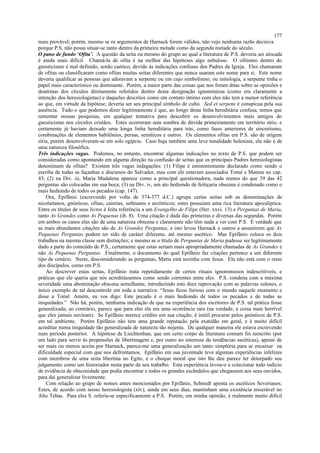 mais provável; porém, mesmo se os argumentos de Harnack forem válidos, não vejo nenhuma razão decisiva
porque P.S. não possa situar-se tanto dentro da primeira metade como da segunda metade do século.
O pano de fundo ‘Ofita’. A questão da seita ou mesmo do grupo ao qual a literatura de P.S. deveria ser alocada
é ainda mais difícil. Chamá-la de ofita é na melhor das hipóteses algo nebuloso. O ofitismo dentro do
gnosticismo é mal definido, senão caótico, devido às indicações confusas dos Padres da Igreja. Eles chamaram
de ofitas ou classificaram como ofitas muitas seitas diferentes que nunca usaram este nome para si. Este nome
deveria qualificar as pessoas que adoravam a serpente ou em cujo simbolismo, ou mitologia, a serpente tinha o
papel mais característico ou dominante. Porém, a maior parte das coisas que nos foram ditas sobre as opiniões e
doutrinas dos círculos diretamente referidos dentro desta designação ignominiosa (como era claramente a
intenção dos heresiologistas) e daqueles descritos como em contato íntimo com eles não tem a menor referência
ao que, em virtude da hipótese, deveria ser seu principal símbolo de culto. Sed et serpens é conspícua pela sua
ausência. Tudo o que podemos dizer legitimamente é que, ao longo desta linha hereditária confusa, temos que
remontar nossas pesquisas, em qualquer tentativa para descobrir os desenvolvimentos mais antigos do
gnosticismo nos círculos cristãos. Estes ocorreram sem sombra de dúvida primeiramente em território sírio, e
certamente já haviam deixado uma longa linha hereditária para trás, como fases anteriores de sincretismo,
combinações de elementos babilônios, persas, semíticos e outros. Os elementos ofitas em P.S. são de origem
síria, porém desenvolveram-se em solo egípcio. Caso haja também uma leve tonalidade helenista, ela não é de
uma natureza filosófica.
Três indicações vagas. Podemos, no entanto, encontrar algumas indicações no texto de P.S. que podem ser
consideradas como apontando em alguma direção na confusão de seitas que os principais Padres heresiologistas
denominam de ofitas? Existem três vagas indagações: (1) Filipe é eminentemente declarado como sendo o
escriba de todas as façanhas e discursos do Salvador, mas com ele estavam associados Tomé e Mateus no cap.
43; (2) na Div. iii, Maria Madalena aparece como a principal questionadora, nada menos do que 39 das 42
perguntas são colocadas em sua boca; (3) na Div. iv, um ato hediondo de feitiçaria obscena é condenado como o
mais hediondo de todos os pecados (cap. 147).
Ora, Epifânio (escrevendo por volta de 374-377 d.C.) agrupa certas seitas sob as denominações de
nicolaitanos, gnósticos, ofitas, cainitas, sethianos e arcônticos; estes possuíam uma rica literatura apocalíptica.
Entre os títulos de seus livros é feita referência a um Evangelho de Filipe (Her. xxvi. 13) e Perguntas de Maria,
tanto As Grandes como As Pequenas (ib. 8). Uma citação é dada das primeiras e diversas das segundas. Porém
em ambos os casos elas são de uma natureza obscena e claramente não têm nada a ver com P.S. É verdade que
as mais abundantes citações são de As Grandes Perguntas, e isto levou Harnack e outros a assumirem que As
Pequenas Perguntas podem ter sido de caráter diferente, até mesmo ascético. Mas Epifânio coloca os dois
trabalhos na mesma classe sem distinções; e mesmo se o título de Perguntas de Maria pudesse ser legitimamente
dado a parte do conteúdo de P.S., certamente que estas seriam mais apropriadamente chamadas de As Grandes e
não As Pequenas Perguntas. Finalmente, o documento do qual Epifânio faz citações pertence a um diferente
tipo de cenário. Neste, desconsiderando as perguntas, Maria está sozinha com Jesus. Ela não está com o resto
dos discípulos, como em P.S.
Ao descrever estas seitas, Epifânio trata repetidamente de certos rituais ignominiosos indescritíveis, e
práticas que ele queria que nós acreditássemos como sendo correntes entre eles. P.S. condena com a máxima
severidade uma abominação obscena semelhante, introduzindo esta dura reprovação com as palavras solenes, o
único exemplo de tal descontrole em toda a narrativa: “Jesus ficou furioso com o mundo naquele momento e
disse a Tomé: Amém, eu vos digo: Este pecado é o mais hediondo de todos os pecados e de todas as
iniquidades.” Não há, porém, nenhuma indicação de que na experiência dos escritores de P.S. tal prática fosse
generalizada; ao contrário, parece que para eles ela era uma ocorrência rara (na verdade, a coisa mais horrível
que eles jamais ouviram). Se Epifânio merece crédito em sua citação, é inútil procurar pelos gnósticos de P.S.
em tal ambiente. Porém Epifânio não tem uma grande reputação pela exatidão em geral, e é muito difícil
acreditar numa iniquidade tão generalizada de natureza tão nojenta. De qualquer maneira ele estava escrevendo
num período posterior. A hipótese de Liechtenhan, que um certo corpo de literatura comum foi reescrito (por
um lado para servir às propensões de libertinagem e, por outro no interesse de tendências ascéticas), apesar de
ser mais ou menos aceita por Harnack, parece-me uma generalização um tanto simplória para se encaixar na
dificuldade especial com que nos defrontamos. Epifânio em sua juventude teve algumas experiências infelizes
com membros de uma seita libertina no Egito, e o choque moral que isto lhe deu parece ter deturpado seu
julgamento como um historiador nesta parte de seu trabalho. Esta experiência levou-o a colecionar todo indício
de evidência de obscenidade que podia encontrar e todos os grandes escândalos que chegassem aos seus ouvidos,
para daí generalizar livremente.
Com relação ao grupo de nomes antes mencionados por Epifânio, Schmidt aponta os ascéticos Severianos.
Estes, de acordo com nosso heresiologista (xlv), ainda em seus dias, mantinham uma existência miserável no
Alto Tebas. Para eles S. referia-se especificamente a P.S. Porém, em minha opinião, é realmente muito difícil
177
 